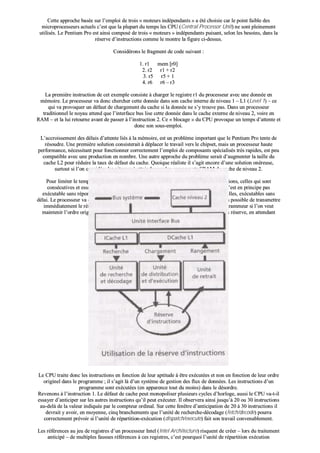 CCeettttee aapppprroocchhee bbaassééee ssuurr ll’’eemmppllooii ddee ttrrooiiss «« mmootteeuurrss iinnddééppeennddaannttss »» aa ééttéé cchhooiissiiee ccaarr llee ppooiinntt ffaaiibbllee ddeess
mmiiccrroopprroocceesssseeuurrss aaccttuueellss cc’’eesstt qquuee llaa pplluuppaarrtt dduu tteemmppss lleess CCPPUU ((CCeennttrraall PPrroocceessssoorr UUnniitt)) nnee ssoonntt pplleeiinneemmeenntt
uuttiilliissééss.. LLee PPeennttiiuumm PPrroo eesstt aaiinnssii ccoommppoosséé ddee ttrrooiiss «« mmootteeuurrss »» iinnddééppeennddaannttss ppuuiissaanntt,, sseelloonn lleess bbeessooiinnss,, ddaannss llaa
rréésseerrvvee dd’’iinnssttrruuccttiioonnss ccoommmmee llee mmoonnttrree llaa ffiigguurree ccii--ddeessssuuss..
CCoonnssiiddéérroonnss llee ffrraaggmmeenntt ddee ccooddee ssuuiivvaanntt ::
11.. rr11 mmeemm [[rr00]]
22.. rr22 rr11 ++ rr22
33.. rr55 rr55 ++ 11
44.. rr66 rr66 –– rr33
LLaa pprreemmiièèrree iinnssttrruuccttiioonn ddee cceett eexxeemmppllee ccoonnssiissttee àà cchhaarrggeerr llee rreeggiissttrree rr11 dduu pprroocceesssseeuurr aavveecc uunnee ddoonnnnééee eenn
mméémmooiirree.. LLee pprroocceesssseeuurr vvaa ddoonncc cchheerrcchheerr cceettttee ddoonnnnééee ddaannss ssoonn ccaacchhee iinntteerrnnee ddee nniivveeaauu 11 –– LL11 ((LLeevveell 11)) –– ccee
qquuii vvaa pprroovvooqquueerr uunn ddééffaauutt ddee cchhaarrggeemmeenntt dduu ccaacchhee ssii llaa ddoonnnnééee nnee ss’’yy ttrroouuvvee ppaass.. DDaannss uunn pprroocceesssseeuurr
ttrraaddiittiioonnnneell llee nnooyyaauu aatttteenndd qquuee ll’’iinntteerrffaaccee bbuuss lliissee cceettttee ddoonnnnééee ddaannss llee ccaacchhee eexxtteerrnnee ddee nniivveeaauu 22,, vvooiirree eenn
RRAAMM –– eett llaa lluuii rreettoouurrnnee aavvaanntt ddee ppaasssseerr àà ll’’iinnssttrruuccttiioonn 22.. CCee «« bbllooccaaggee »» dduu CCPPUU pprroovvooqquuee uunn tteemmppss dd’’aatttteennttee eett
ddoonncc ssoonn ssoouuss--eemmppllooii..
LL’’aaccccrrooiisssseemmeenntt ddeess ddééllaaiiss dd’’aatttteennttee lliiééss àà llaa mméémmooiirree,, eesstt uunn pprroobbllèèmmee iimmppoorrttaanntt qquuee llee PPeennttiiuumm PPrroo tteennttee ddee
rrééssoouuddrree.. UUnnee pprreemmiièèrree ssoolluuttiioonn ccoonnssiisstteerraaiitt àà ddééppllaacceerr llee ttrraavvaaiill vveerrss llee cchhiippsseett,, mmaaiiss uunn pprroocceesssseeuurr hhaauuttee
ppeerrffoorrmmaannccee,, nnéécceessssiittaanntt ppoouurr ffoonnccttiioonnnneerr ccoorrrreecctteemmeenntt ll’’eemmppllooii ddee ccoommppoossaannttss ssppéécciiaalliissééss ttrrèèss rraappiiddeess,, eesstt ppeeuu
ccoommppaattiibbllee aavveecc uunnee pprroodduuccttiioonn eenn nnoommbbrree.. UUnnee aauuttrree aapppprroocchhee dduu pprroobbllèèmmee sseerraaiitt dd’’aauuggmmeenntteerr llaa ttaaiillllee dduu
ccaacchhee LL22 ppoouurr rréédduuiirree llaa ttaauuxx ddee ddééffaauutt dduu ccaacchhee.. QQuuooiiqquuee rrééaalliissttee iill ss’’aaggiitt eennccoorree dd’’uunnee ssoolluuttiioonn oonnéérreeuussee,,
ssuurrttoouutt ssii ll’’oonn ccoonnssiiddèèrree lleess vviitteesssseess àà aatttteeiinnddrree ppaarr lleess ccoommppoossaannttss SSRRAAMM dduu ccaacchhee ddee nniivveeaauu 22..
PPoouurr lliimmiitteerr llee tteemmppss dd’’aatttteennttee llee PPeennttiiuumm PPrroo rreecchheerrcchheerraa,, ddaannss ssaa rréésseerrvvee dd’’iinnssttrruuccttiioonnss,, cceelllleess qquuii ssoonntt
ccoonnssééccuuttiivveess eett eessssaaiieerraa ddee ggaaggnneerr dduu tteemmppss.. AAiinnssii,, ddaannss ll’’eexxeemmppllee,, ll’’iinnssttrruuccttiioonn 22 nn’’eesstt eenn pprriinncciippee ppaass
eexxééccuuttaabbllee ssaannss rrééppoonnssee pprrééaallaabbllee ddee ll’’iinnssttrruuccttiioonn 11.. MMaaiiss lleess iinnssttrruuccttiioonnss 33 eett 44 ssoonntt,, eelllleess,, eexxééccuuttaabblleess ssaannss
ddééllaaii.. LLee pprroocceesssseeuurr vvaa ddoonncc aannttiicciippeerr ll’’eexxééccuuttiioonn ddee cceess iinnssttrruuccttiioonnss.. CCoommmmee iill nn’’eesstt ppaass ppoossssiibbllee ddee ttrraannssmmeettttrree
iimmmmééddiiaatteemmeenntt llee rrééssuullttaatt ddee cceess ddeeuuxx iinnssttrruuccttiioonnss aauuxx rreeggiissttrreess uuttiilliissaabblleess ppaarr llee pprrooggrraammmmeeuurr ssii ll’’oonn vveeuutt
mmaaiinntteenniirr ll’’oorrddrree oorriiggiinneell dduu pprrooggrraammmmee,, lleess rrééssuullttaattss sseerroonntt pprroovviissooiirreemmeenntt ssttoocckkééss eenn rréésseerrvvee,, eenn aatttteennddaanntt
dd’’eenn êêttrree eexxttrraaiitt llee mmoommeenntt vveennuu..
LLee CCPPUU ttrraaiittee ddoonncc lleess iinnssttrruuccttiioonnss eenn ffoonnccttiioonn ddee lleeuurr aappttiittuuddee àà êêttrree eexxééccuuttééeess eett nnoonn eenn ffoonnccttiioonn ddee lleeuurr oorrddrree
oorriiggiinneell ddaannss llee pprrooggrraammmmee ;; iill ss’’aaggiitt llàà dd’’uunn ssyyssttèèmmee ddee ggeessttiioonn ddeess fflluuxx ddee ddoonnnnééeess.. LLeess iinnssttrruuccttiioonnss dd’’uunn
pprrooggrraammmmee ssoonntt eexxééccuuttééeess ((eenn aappppaarreennccee ttoouutt dduu mmooiinnss)) ddaannss llee ddééssoorrddrree..
RReevveennoonnss àà ll’’iinnssttrruuccttiioonn 11.. LLee ddééffaauutt ddee ccaacchhee ppeeuutt mmoonnooppoolliisseerr pplluussiieeuurrss ccyycclleess dd’’hhoorrllooggee,, aauussssii llee CCPPUU vvaa--tt--iill
eessssaayyeerr dd’’aannttiicciippeerr ssuurr lleess aauuttrreess iinnssttrruuccttiioonnss qquu’’iill ppeeuutt eexxééccuutteerr.. IIll oobbsseerrvveerraa aaiinnssii jjuussqquu’’àà 2200 oouu 3300 iinnssttrruuccttiioonnss
aauu--ddeellàà ddee llaa vvaalleeuurr iinnddiiqquuééee ppaarr llee ccoommpptteeuurr oorrddiinnaall.. SSuurr cceettttee ffeennêêttrree dd’’aannttiicciippaattiioonn ddee 2200 àà 3300 iinnssttrruuccttiioonnss iill
ddeevvrraaiitt yy aavvooiirr,, eenn mmooyyeennnnee,, cciinnqq bbrraanncchheemmeennttss qquuee ll’’uunniittéé ddee rreecchheerrcchhee--ddééccooddaaggee ((ffeettcchh//ddeeccooddee)) ppoouurrrraa
ccoorrrreecctteemmeenntt pprréévvooiirr ssii ll’’uunniittéé ddee rrééppaarrttiittiioonn--eexxééccuuttiioonn ((ddiissppaattcchh//eexxeeccuuttee)) ffaaiitt ssoonn ttrraavvaaiill ccoonnvveennaabblleemmeenntt..
LLeess rrééfféérreenncceess aauu jjeeuu ddee rreeggiissttrreess dd’’uunn pprroocceesssseeuurr IInntteell ((IInntteell AArrcchhiitteeccttuurree)) rriissqquueenntt ddee ccrrééeerr –– lloorrss dduu ttrraaiitteemmeenntt
aannttiicciippéé –– ddee mmuullttiipplleess ffaauusssseess rrééfféérreenncceess àà cceess rreeggiissttrreess,, cc’’eesstt ppoouurrqquuooii ll’’uunniittéé ddee rrééppaarrttiittiioonn eexxééccuuttiioonn
 