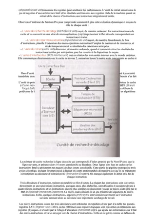 ((ddiissppaattcchh//eexxeeccuuttee uunniitt)) rreennoommmmee lleess rreeggiissttrreess ppoouurr aamméélliioorreerr lleess ppeerrffoorrmmaanncceess.. LL’’uunniittéé ddee rreettrraaiitt ssiimmuullee aaiinnssii llee
jjeeuu ddee rreeggiissttrreess dd’’uunnee aarrcchhiitteeccttuurree IInntteell eett lleess rrééssuullttaattss ssoonntt ttrraannssmmiiss aauuxx rreeggiissttrreess rrééeellss ddee llaa mmaacchhiinnee qquuaanndd oonn
eexxttrraaiitt ddee llaa rréésseerrvvee dd’’iinnssttrruuccttiioonnss uunnee iinnssttrruuccttiioonn iinnttééggrraalleemmeenntt ttrraaiittééee..
OObbsseerrvvoonnss ll’’iinnttéérriieeuurr dduu PPeennttiiuumm PPrroo ppoouurr ccoommpprreennddrree ccoommmmeenntt iill ggèèrree cceettttee eexxééccuuttiioonn ddyynnaammiiqquuee eett vvooyyoonnss llee
rrôôllee ddee cchhaaqquuee uunniittéé ::
-- LL’’uunniittéé ddee rreecchheerrcchhee ddééccooddaaggee ((ffeettcchh//ddeeccooddee uunniitt)) rreeççooiitt,, ddee mmaanniièèrree oorrddoonnnnééee,, lleess iinnssttrruuccttiioonnss iissssuueess dduu
ccaacchhee eett lleess ccoonnvveerrttiitt eenn uunnee sséérriiee ddee mmiiccrroo--ooppéérraattiioonnss ((uuooppss)) rreepprréésseennttaanntt llee fflluuxx ddee ccooddee ccoorrrreessppoonnddaanntt aauuxx
iinnssttrruuccttiioonnss àà ttrraaiitteerr..
-- LL’’uunniittéé ddee rrééppaarrttiittiioonn eexxééccuuttiioonn ((ddiissppaattcchh//eexxeeccuuttee uunniitt)) rreeççooiitt,, ddee mmaanniièèrree ddééssoorrddoonnnnééee,, llee fflluuxx
dd’’iinnssttrruuccttiioonnss,, ppllaanniiffiiee ll’’eexxééccuuttiioonn ddeess mmiiccrroo--ooppéérraattiioonnss nnéécceessssiittaanntt ll’’eemmppllooii ddee ddoonnnnééeess eett ddee rreessssoouurrcceess,, eett
ssttoocckkee tteemmppoorraaiirreemmeenntt lleess rrééssuullttaattss ddeess eexxééccuuttiioonnss aannttiicciippééeess..
-- LL’’uunniittéé ddee rreettrraaiitt ((rreettiirree uunniitt)) ddéétteerrmmiinnee,, ddee mmaanniièèrree oorrddoonnnnééee,, qquuaanndd eett ccoommmmeenntt rreettiirreerr lleess rrééssuullttaattss ddeess
iinnssttrruuccttiioonnss ttrraaiittééeess ppaarr aannttiicciippaattiioonn ppoouurr lleess rreemmeettttrree àà llaa ddiissppoossiittiioonn dduu nnooyyaauu..
-- LL’’uunniittéé dd’’iinntteerrffaaccee bbuuss ((BBUUSS iinntteerrffaaccee uunniitt)) mmeett eenn rreellaattiioonn lleess ttrrooiiss uunniittééss iinntteerrnneess aavveecc llee mmoonnddee eexxttéérriieeuurr..
EEllllee ccoommmmuunniiqquuee ddiirreecctteemmeenntt aavveecc llee ccaacchhee ddee nniivveeaauu 22,, ssuuppppoorrttaanntt jjuussqquu’’àà qquuaattrree aaccccèèss ccoonnccuurrrreennttss aauu ccaacchhee eett
eellllee ppiilloottee ééggaalleemmeenntt uunn bbuuss dd’’éécchhaannggee aavveecc llaa mméémmooiirree cceennttrraallee..
bb)) LL’’uunniittéé ddee rreecchheerrcchhee--ddééccooddaaggee
DDaannss ll’’uunniittéé ddee rreecchheerrcchhee--ddééccooddaaggee,, llee ccaacchhee dd’’iinnssttrruuccttiioonnss IICCaacchhee ((IInnssttrruuccttiioonn CCaacchhee)) eesstt ssiittuuéé àà pprrooxxiimmiittéé
iimmmmééddiiaattee dduu nnooyyaauu,, lleess iinnssttrruuccttiioonnss ppeeuuvveenntt aaiinnssii êêttrree rraappiiddeemmeenntt ttrroouuvvééeess ppaarr llee CCPPUU qquuaanndd llee bbeessooiinn ss’’eenn ffaaiitt
sseennttiirr..
LL’’uunniittéé ddee ppooiinnttaaggee ddeess «« iinnssttrruuccttiioonnss àà vveenniirr »» NNeexxtt IIPP ((NNeexxtt IInnssttrruuccttiioonn PPooiinntteerr)) aalliimmeennttee llee ppooiinntteeuurr ddee ccaacchhee
((IICCaacchhee iinnddeexx)) dduu ccaacchhee dd’’iinnssttrruuccttiioonnss,, eenn ssee bbaassaanntt ssuurr lleess eennttrrééeess dduu ttaammppoonn ddee bbrraanncchheemmeenntt BBTTBB ((BBrraanncchh
TTaarrggeett BBuuffffeerr)),, ssuurr ll’’ééttaatt ddeess iinntteerrrruuppttiioonnss eett//oouu ddeess eexxcceeppttiioonnss ((ttrraapp//iinntteerrrruupptt ssttaattuuss)),, eett ssuurr lleess ddééffaauuttss ddee
pprrééddiiccttiioonn ddee bbrraanncchheemmeenntt ddee ll’’uunniittéé ddee ttrraaiitteemmeenntt ddeess eennttiieerrss.. LLeess 551122 eennttrrééeess dduu BBTTBB uuttiilliisseenntt uunn aallggoorriitthhmmee
qquuii ffoouurrnniitt jjuussqquu’’àà pplluuss ddee 9900 %% ddee pprrééddiiccttiioonnss eexxaacctteess..
LLee ppooiinntteeuurr ddee ccaacchhee rreecchheerrcchhee llaa lliiggnnee dduu ccaacchhee qquuii ccoorrrreessppoonndd àà ll’’iinnddeexx pprrooppoosséé ppaarr llee NNeexxtt IIPP aaiinnssii qquuee llaa
lliiggnnee ssuuiivvaannttee,, eett pprréésseennttee aalloorrss 1166 oocctteettss ccoonnssééccuuttiiffss aauu ddééccooddeeuurr.. DDeeuuxx lliiggnneess ssoonntt lluueess eenn ccaacchhee ccaarr lleess
iinnssttrruuccttiioonnss IInntteell ssee pprréésseenntteenntt ppaarr ppaaqquueettss ddee ddeeuuxx oocctteettss ccoonnssééccuuttiiffss.. CCeettttee ppaarrttiiee dduu ppiippeelliinnee mmoonnooppoolliissee ttrrooiiss
ccyycclleess dd’’hhoorrllooggee,, iinncclluuaanntt llee tteemmppss ppaasssséé àà ddééccaalleerr lleess oocctteettss pprréérreecchheerrcchhééss ddee mmaanniièèrree àà ccee qquu’’iillss ssee pprréésseenntteenntt
ccoorrrreecctteemmeenntt aauu ddééccooddeeuurr dd’’iinnssttrruuccttiioonn IIDD ((IInnssttrruuccttiioonn DDeeccooddeerr)).. OOnn mmaarrqquuee ééggaalleemmeenntt llee ddéébbuutt eett llaa ffiinn ddee
cchhaaqquuee iinnssttrruuccttiioonn..
TTrrooiiss ddééccooddeeuurrss dd’’iinnssttrruuccttiioonn,, ttrraaiitteenntt eenn ppaarraallllèèllee ccee fflloott dd’’oocctteettss.. LLaa pplluuppaarrtt ddeess iinnssttrruuccttiioonnss ssoonntt ccoonnvveerrttiieess
ddiirreecctteemmeenntt eenn uunnee sseeuullee mmiiccrroo--iinnssttrruuccttiioonn,, qquueellqquueess--uunneess,, pplluuss ééllaabboorrééeess,, ssoonntt ddééccooddééeess eett ooccccuuppeenntt ddee uunnee àà
qquuaattrree mmiirrccrroo--iinnssttrruuccttiioonnss eett lleess iinnssttrruuccttiioonnss eennccoorree pplluuss ccoommpplleexxeess nnéécceessssiitteenntt ll’’uussaaggee ddee mmiiccrroo--ccooddee ggéérréé ppaarr llee
MMIISS ((MMiiccrrooccooddee IInnssttrruuccttiioonn SSeeqquueenncceerr)).. CCee mmiiccrroo--ccooddee ccoonnssiissttee eenn uunn jjeeuu pprrééccââbblléé ddee ssééqquueenncceess ddee mmiiccrroo--
iinnssttrruuccttiioonnss.. EEnnffiinn,, qquueellqquueess iinnssttrruuccttiioonnss,, aappppeellééeess pprreeffiixx bbyytteess,, iinntteerrvviieennnneenntt ccaarrrréémmeenntt ssuurr ll’’iinnssttrruuccttiioonn
ssuuiivvaannttee ddoonnnnaanntt aalloorrss aauu ddééccooddeeuurr uunnee iimmppoorrttaannttee ssuurrcchhaarrggee ddee ttrraavvaaiill..
LLeess mmiiccrroo--iinnssttrruuccttiioonnss iissssuueess ddeess ttrrooiiss ddééccooddeeuurrss ssoonntt oorrddoonnnnééeess eett eexxppééddiiééeess dd’’uunnee ppaarrtt àà llaa ttaabbllee ddeess ppsseeuuddoo--
rreeggiissttrreess RRAATT ((RReeggiisstteerr AAlliiaass TTaabbllee)),, ooùù lleess rrééfféérreenncceess aauuxx rreeggiissttrreess llooggiiqquueess ssoonntt ccoonnvveerrttiieess eenn rrééfféérreenncceess aauuxx
rreeggiissttrreess pphhyyssiiqquueess,, eett dd’’aauuttrree ppaarrtt àà ll’’ééttaaggee dd’’aallllooccaattiioonn ((AAllllooccaattiioonn ssttaaggee)),, qquuii aajjoouuttee ddeess iinnffoorrmmaattiioonnss ssuurr ll’’ééttaatt
ddeess mmiiccrroo--iinnssttrruuccttiioonnss eett vvaa lleess eennvvooyyeerr vveerrss llaa rréésseerrvvee dd’’iinnssttrruuccttiioonnss.. CCeellllee--ccii eesstt ggéérrééee ccoommmmee uunn ttaabblleeaauu ddee
 