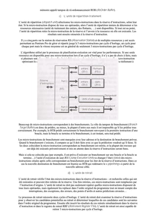 mméémmooiirree aappppeelléé ttaammppoonn ddee rréé--oorrddoonnnnaanncceemmeenntt RROOBB ((RReeOOrrddeerr BBuuffffeerr))..
cc)) LL’’uunniittéé ddee rrééppaarrttiittiioonn--ttrraaiitteemmeenntt
LL’’uunniittéé ddee rrééppaarrttiittiioonn ((ddiissppaattcchh uunniitt)) sséélleeccttiioonnnnee lleess mmiiccrroo--iinnssttrruuccttiioonnss ddaannss llaa rréésseerrvvee dd’’iinnssttrruuccttiioonnss,, sseelloonn lleeuurr
ééttaatt.. SSii llaa mmiiccrroo--iinnssttrruuccttiioonn ddiissppoossee ddee ttoouuss sseess ooppéérraannddeess,, aalloorrss ll’’uunniittéé ddee rrééppaarrttiittiioonn tteenntteerraa ddee ddéétteerrmmiinneerr ssii lleess
rreessssoouurrcceess nnéécceessssaaiirreess ((uunniittéé ddee ttrraaiitteemmeenntt ddeess eennttiieerrss,, ddeess fflloottttaannttss,, ……)) ssoonntt ddiissppoonniibblleess.. SSii ttoouutt eesstt aauu ppooiinntt,,
ll’’uunniittéé ddee rrééppaarrttiittiioonn rreettiirree llaa mmiiccrroo--iinnssttrruuccttiioonn ddee llaa rréésseerrvvee eett ll’’eennvvooiiee àà llaa rreessssoouurrccee ooùù eellllee eesstt eexxééccuuttééee.. LLeess
rrééssuullttaattss ssoonntt eennssuuiittee rreettoouurrnnééss àà llaa rréésseerrvvee dd’’iinnssttrruuccttiioonn..
IIll yy aa cciinnqq ppoorrttss ssuurr llaa ssttaattiioonn ddee rréésseerrvvaattiioonn RRSS ((RReesseerrvvaattiioonn SSttaattiioonn)) eett ddee mmuullttiipplleess rreessssoouurrcceess yy oonntt aaccccèèss
ppeerrmmeettttaanntt aauu PPeennttiiuumm PPrroo ddee ggéérreerr eett rrééppaarrttiirr jjuussqquu’’àà 55 mmiiccrroo--iinnssttrruuccttiioonnss ppaarr ccyyccllee dd’’hhoorrllooggee,, uunn ccyyccllee ppoouurr
cchhaaqquuee ppoorrtt mmaaiiss llaa vviitteessssee mmooyyeennnnee eesstt eenn ggéénnéérraall ddee sseeuulleemmeenntt 33 mmiiccrroo--iinnssttrruuccttiioonnss ppaarr ccyyccllee dd’’hhoorrllooggee..
LL’’aallggoorriitthhmmee uuttiilliisséé ppaarr llee pprroocceessssuuss ddee ppllaanniiffiiccaattiioonn--eexxééccuuttiioonn eesstt vviittaall ppoouurr lleess ppeerrffoorrmmaanncceess.. SSii uunnee sseeuullee
rreessssoouurrccee eesstt ddiissppoonniibbllee ppoouurr uunnee mmiiccrroo--iinnssttrruuccttiioonn lloorrss dd’’uunn ccyyccllee dd’’hhoorrllooggee,, iill nn’’yy aa ppaass ddee cchhooiixx àà ffaaiirree,, mmaaiiss
ssii pplluussiieeuurrss ssoonntt ddiissppoonniibblleess llaaqquueellllee cchhooiissiirr ?? AA pprriioorrii oonn ddeevvrraaiitt cchhooiissiirr nn’’iimmppoorrttee qquueellllee mmiiccrroo--iinnssttrruuccttiioonn
ooppttiimmiissaanntt llee ccooddee dduu pprrooggrraammmmee àà eexxééccuutteerr.. CCoommmmee iill iimmppoossssiibbllee ddee ssaavvooiirr ccee qquu’’iill eenn sseerraa rrééeelllleemmeenntt àà
ll’’eexxééccuuttiioonn,, oonn ll’’eessttiimmee àà ll’’aaiiddee dd’’uunn aallggoorriitthhmmee ssppéécciiaall ddee ppllaanniiffiiccaattiioonn..
BBeeaauuccoouupp ddee mmiiccrroo--iinnssttrruuccttiioonnss ccoorrrreessppoonnddeenntt àà ddeess bbrraanncchheemmeennttss.. LLee rrôôllee dduu ttaammppoonn ddee bbrraanncchheemmeenntt ((BBrraanncchh
TTaarrggeett BBuuffffeerr)) eesstt ddoonncc ddee pprrééddiirree,, aauu mmiieeuuxx,, llaa pplluuppaarrtt dd’’eennttrree eeuuxx mmaaiiss iill eesstt iimmppoossssiibbllee qquu’’iill lleess pprrééddiissee ttoouuss
ccoorrrreecctteemmeenntt.. PPaarr eexxeemmppllee,, llee BBTTBB pprrééddiitt ccoorrrreecctteemmeenntt llee bbrraanncchheemmeenntt rreennvvooyyaanntt àà llaa pprreemmiièèrree iinnssttrruuccttiioonn dd’’uunnee
bboouuccllee,, mmaaiiss llaa bboouuccllee ssee tteerrmmiinnee eett llee bbrraanncchheemmeenntt,, àà cceett iinnssttaanntt,, sseerraa mmaall pprrééddiitt..
LLeess mmiiccrroo--iinnssttrruuccttiioonnss ddee bbrraanncchheemmeenntt ssoonntt mmaarrqquuééeess aavveecc lleeuurr aaddrreessssee eett llaa ddeessttiinnaattiioonn ddee bbrraanncchheemmeenntt pprréévvuuee..
QQuuaanndd llee bbrraanncchheemmeenntt ss’’eexxééccuuttee,, iill ccoommppaarree ccee qquu’’iill ddooiitt ffaaiirree aavveecc ccee qquuee llaa pprrééddiiccttiioonn vvoouuddrraaiitt qquu’’iill ffaassssee.. SSii
lleess ddeeuuxx ccooïïnncciiddeenntt llaa mmiiccrroo--iinnssttrruuccttiioonn ccoorrrreessppoonnddaanntt aauu bbrraanncchheemmeenntt eesstt rreettiirrééee,, eett llaa pplluuppaarrtt ddeess ttrraavvaauuxx qquuii
oonntt ddééjjàà ééttéé eexxééccuuttééss pprréévveennttiivveemmeenntt eett mmiiss eenn aatttteennttee ddaannss llaa rréésseerrvvee dd’’iinnssttrruuccttiioonnss sseerroonntt bboonnss..
MMaaiiss ssii cceellaa nnee ccooïïnncciiddee ppaass ((ppaarr eexxeemmppllee,, iill eesstt pprréévvuu dd’’eexxééccuutteerr uunn bbrraanncchheemmeenntt ssuurr uunnee bboouuccllee eett llaa bboouuccllee ssee
tteerrmmiinnee……)) ll’’uunniittéé dd’’eexxééccuuttiioonn ddee ssaauutt JJEEUU ((JJuummpp EExxeeccuuttiioonn UUnniitt)) vvaa cchhaannggeerr ll’’ééttaatt ((ssttaattuuss)) ddeess mmiiccrroo--
iinnssttrruuccttiioonnss ssiittuuééeess aapprrèèss cceellllee ccoorrrreessppoonnddaanntt aauu bbrraanncchheemmeenntt ppoouurr lleess ôôtteerr ddee llaa rréésseerrvvee dd’’iinnssttrruuccttiioonnss.. DDaannss ccee
ccaass llaa nnoouuvveellllee ddeessttiinnaattiioonn ddee bbrraanncchheemmeenntt eesstt ffoouurrnniiee aauu BBTTBB qquuii rreeddéémmaarrrree llee «« ppiippeelliinniinngg »» àà ppaarrttiirr ddee llaa
nnoouuvveellllee aaddrreessssee cciibbllee..
dd)) LL’’uunniittéé ddee rreettrraaiitt
LL’’uunniittéé ddee rreettrraaiitt vvéérriiffiiee ll’’ééttaatt ddeess mmiirrccrroo--iinnssttrruuccttiioonnss ddaannss llaa rréésseerrvvee dd’’iinnssttrruuccttiioonnss –– eett rreecchheerrcchhee cceelllleess qquuii oonntt
ééttéé eexxééccuuttééeess eett ppeeuuvveenntt êêttrree rreettiirrééeess ddee llaa rréésseerrvvee.. UUnnee ffooiiss rreettiirrééeess,, cceess mmiiccrroo--iinnssttrruuccttiioonnss ssoonntt rreemmppllaaccééeess ppaarr
ll’’iinnssttrruuccttiioonn dd’’oorriiggiinnee.. LL’’uunniittéé ddee rreettrraaiitt nnee ddooiitt ppaass sseeuulleemmeenntt rreeppéérreerr qquueelllleess mmiiccrroo--iinnssttrruuccttiioonnss ddiissppoosseenntt ddee
ttoouuss lleeuurrss ooppéérraannddeess,, mmaaiiss ééggaalleemmeenntt lleess rreeppllaacceerr ddaannss ll’’oorrddrree oorriiggiinneell dduu pprrooggrraammmmee ttoouutt eenn tteennaanntt ccoommppttee ddeess
iinntteerrrruuppttiioonnss,, ddeess eexxcceeppttiioonnss,, ddeess eerrrreeuurrss,, ddeess ppooiinnttss dd’’aarrrrêêttss eett aauuttrreess pprrééddiiccttiioonnss eerrrroonnééeess……
LLee pprroocceessssuuss ddee rreettrraaiitt nnéécceessssiittee ddeeuuxx ccyycclleess dd’’hhoorrllooggee.. LL’’uunniittéé ddee rreettrraaiitt ddooiitt eexxaammiinneerr llaa rréésseerrvvee dd’’iinnssttrruuccttiioonnss
ppoouurr yy oobbsseerrvveerr lleess ccaannddiiddaatteess ppootteennttiieelllleess aauu rreettrraaiitt eett ddéétteerrmmiinneerr lleessqquueelllleess ddee cceess ccaannddiiddaatteess ssoonntt lleess ssuuiivvaanntteess
ddaannss ll’’oorrddrree oorriiggiinneell dduu pprrooggrraammmmee.. EEnnssuuiittee eellllee iinnssccrriitt lleess rrééssuullttaattss ddee cceess rreettrraaiittss ssiimmuullttaannéémmeenntt ddaannss llaa rréésseerrvvee
dd’’iinnssttrruuccttiioonn eett ddaannss llee rreeggiissttrree ddee rreettrraaiitt RRRRFF ((RReettiirreemmeenntt RReeggiisstteerr FFiillee)).. LL’’uunniittéé ddee rreettrraaiitt eesstt aaiinnssii ccaappaabbllee ddee
rreettiirreerr 33 mmiiccrroo--iinnssttrruuccttiioonnss ppaarr ccyyccllee dd’’hhoorrllooggee..
 