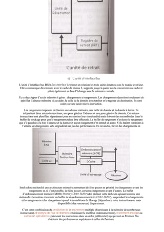 ee)) LL’’uunniittéé dd’’iinntteerrffaaccee BBuuss
LL’’uunniittéé dd’’iinntteerrffaaccee bbuuss BBIIUU ((BBuuss IInntteerrffaaccee UUnniitt)) mmeett eenn rreellaattiioonn lleess ttrrooiiss uunniittééss iinntteerrnneess aavveecc llee mmoonnddee eexxttéérriieeuurr..
EEllllee ccoommmmuunniiqquuee ddiirreecctteemmeenntt aavveecc llee ccaacchhee ddee nniivveeaauu 22,, ssuuppppoorrttee jjuussqquu’’àà qquuaattrree aaccccèèss ccoonnccuurrrreennttss aauu ccaacchhee eett
ppiilloottee ééggaalleemmeenntt uunn bbuuss dd’’éécchhaannggee aavveecc llaa mméémmooiirree cceennttrraallee..
IIll yy aa ddeeuuxx ttyyppeess dd’’aaccccèèss mméémmooiirree àà ggéérreerr :: cchhaarrggeemmeennttss eett rraannggeemmeennttss.. LLeess cchhaarrggeemmeenntt nnéécceessssiitteenntt sseeuulleemmeenntt ddee
ssppéécciiffiieerr ll’’aaddrreessssee mméémmooiirree ooùù aaccccééddeerr,, llaa ttaaiillllee ddee llaa ddoonnnnééee àà rreecchheerrcchheerr eett llee rreeggiissttrree ddee ddeessttiinnaattiioonn.. IIllss ssoonntt
ccooddééss ssuurr uunnee sseeuullee mmiiccrroo--iinnssttrruuccttiioonn..
LLeess rraannggeemmeennttss iimmppoosseenntt ddee ffoouurrnniirr uunnee aaddrreessssee mméémmooiirree,, uunnee ttaaiillllee ddee ddoonnnnééee eett llaa ddoonnnnééee àà ééccrriirree.. IIllss
nnéécceessssiitteenntt ddeeuuxx mmiiccrroo--iinnssttrruuccttiioonnss,, uunnee ppoouurr ggéénnéérreerr ll’’aaddrreessssee eett uunnee ppoouurr ggéénnéérreerr llaa ddoonnnnééee.. CCeess mmiiccrroo--
iinnssttrruuccttiioonnss ssoonntt ppllaanniiffiiééeess ssééppaarréémmeenntt ppoouurr mmaaxxiimmiisseerr lleeuurr ssiimmuullttaannééiittéé mmaaiiss ddooiivveenntt êêttrree rreeccoommbbiinnééeess ddaannss llee
bbuuffffeerr ddee ssttoocckkaaggee ppoouurr qquuee llee rraannggeemmeenntt ppuuiissssee êêttrree eeffffeeccttuuééee.. LLee bbuuffffeerr ddee rraannggeemmeenntt nn’’eexxééccuuttee llee rraannggeemmeenntt
qquuee ss’’iill ppoossssèèddee àà llaa ffooiiss ll’’aaddrreessssee eett llaa ddoonnnnééee eett aauuccuunn rraannggeemmeenntt nn’’eenn aatttteenndd uunn aauuttrree.. SS’’iillss ééttaaiieenntt ccoonnttrraaiinnttss àà
ll’’aatttteennttee ddee cchhaarrggeemmeennttss cceellaa ddééggrraaddeerraaiitt uunn ppeeuu lleess ppeerrffoorrmmaanncceess.. EEnn rreevvaanncchhee,, ffoorrcceerr ddeess cchhaarrggeemmeennttss eenn
pprriioorriittéé aavvaanntt dd’’aauuttrreess cchhaarrggeemmeennttss jjoouuee ddee mmaanniièèrree ssiiggnniiffiiccaattiivvee ssuurr lleess ppeerrffoorrmmaanncceess..
IInntteell aa ddoonncc rreecchheerrcchhéé uunnee aarrcchhiitteeccttuurree mméémmooiirree ppeerrmmeettttaanntt ddee ffaaiirree ppaasssseerr eenn pprriioorriittéé lleess cchhaarrggeemmeennttss aavvaanntt lleess
rraannggeemmeennttss eett,, ssii cc’’eesstt ppoossssiibbllee,, ddee ffaaiirree ppaasssseerr,, cceerrttaaiinnss cchhaarrggeemmeennttss aavvaanntt dd’’aauuttrreess.. LLee bbuuffffeerr
dd’’oorrddoonnnnaanncceemmeenntt mméémmooiirree MMOOBB ((MMeemmoorryy OOrrddeerr BBuuffffeerr)) ddooiitt rrééaalliisseerr cceettttee ttââcchhee eenn aaggiissssaanntt ccoommmmee uunnee
ssttaattiioonn ddee rréésseerrvvaattiioonn eett ccoommmmee uunn bbuuffffeerr ddee rréé--oorrddoonnnnaanncceemmeenntt ((RRee--OOrrddeerr BBuuffffeerr)),, ssuussppeennddaanntt lleess cchhaarrggeemmeennttss
eett lleess rraannggeemmeennttss eett lleess rrééoorrggaanniissaanntt qquuaanndd lleess ccoonnddiittiioonnss ddee bbllooccaaggee ((ddééppeennddaannccee eennttrree iinnssttrruuccttiioonnss oouu nnoonn--
ddiissppoonniibbiilliittéé ddeess rreessssoouurrcceess)) ddiissppaarraaiisssseenntt..
CC’’eesstt cceettttee ccoommbbiinnaaiissoonn ddee pprrééddiiccttiioonn ddee bbrraanncchheemmeenntt mmuullttiippllee ((ffoouurrnniissssaanntt àà llaa mméémmooiirree ddee nnoommbbrreeuusseess
iinnssttrruuccttiioonnss)),, dd’’aannaallyyssee ddee fflluuxx ddee ddoonnnnééeess ((cchhooiissiissssaanntt llee mmeeiilllleeuurr oorrddoonnnnaanncceemmeenntt)),, ttrraaiitteemmeenntt aannttiicciippéé oouu
eexxééccuuttiioonn ssppééccuullaattiivvee ((eexxééccuuttaanntt lleess iinnssttrruuccttiioonnss ddaannss uunn oorrddrree pprrééfféérreennttiieell)) qquuii ppeerrmmeett aauu PPeennttiiuumm PPrroo
dd’’oobbtteenniirr ddeess ppeerrffoorrmmaanncceess ssuuppéérriieeuurreess àà cceelllleess dduu PPeennttiiuumm..
 
