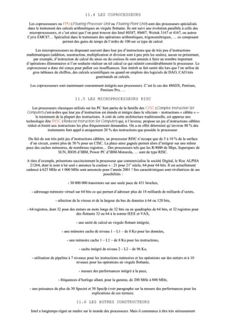 1111..44 LLEESS CCOOPPRROOCCEESSSSEEUURRSS
LLeess ccoopprroocceesssseeuurrss oouu FFPPUU ((FFllooaattiinngg PPrroocceessssoorr UUnniitt oouu FFllooaattiinngg PPooiinntt UUnniitt)) ssoonntt ddeess pprroocceesssseeuurrss ssppéécciiaalliissééss
ddaannss llee ttrraaiitteemmeenntt ddeess ccaallccuullss aarriitthhmmééttiiqquueess eenn vviirrgguullee fflloottttaannttee.. IIllss oonntt ssuuiivvii uunnee éévvoolluuttiioonn ppaarraallllèèllee àà cceellllee ddeess
mmiiccrroopprroocceesssseeuurrss,, eett cc’’eesstt aaiinnssii qquuee ll’’oonn ppeeuutt ttrroouuvveerr ddeess IInntteell 8800338877,, 8800448877,, WWeeiitteekk 33116677 eett 44116677,, oouu aauuttrreess
CCyyrriixx EEMMCC8877…… SSppéécciiaalliisséé ddaannss llee ttrraaiitteemmeenntt ddeess ooppéérraattiioonnss aarriitthhmmééttiiqquueess,, ttrriiggoonnoommééttrriiqquueess,, …… ccee ccoommppoossaanntt
ppeerrmmeett ddeess ggaaiinnss ddee tteemmppss ddee ll’’oorrddrree ddee 110000 ssuurr ccee ttyyppee ddee ccaallccuull..
LLeess mmiiccrroopprroocceesssseeuurrss nnee ddiissppoossaanntt ssoouuvveenntt ddaannss lleeuurr jjeeuu dd’’iinnssttrruuccttiioonnss qquuee ddee ttrrèèss ppeeuu dd’’iinnssttrruuccttiioonnss
mmaatthhéémmaattiiqquueess ((aaddddiittiioonn,, ssoouussttrraaccttiioonn,, mmuullttiipplliiccaattiioonn eett ddiivviissiioonn ssoonntt àà ppeeuu pprrèèss lleess sseeuulleess)),, aauuccuunn nnee pprréésseennttaanntt,,
ppaarr eexxeemmppllee,, dd’’iinnssttrruuccttiioonn ddee ccaallccuull dduu ssiinnuuss oouu dduu ccoossiinnuuss iillss ssoonntt aammeennééss àà ffaaiirree uunn nnoommbbrree iimmppoorrttaanntt
dd’’ooppéérraattiioonnss éélléémmeennttaaiirreess ssii ll’’oonn ssoouuhhaaiittee rrééaalliisseerr uunn tteell ccaallccuull ccee qquuii rraalleennttiitt ccoonnssiiddéérraabblleemmeenntt llee pprroocceesssseeuurr.. LLee
ccoopprroocceesssseeuurr aa ddoonncc ééttéé ccoonnççuu ppoouurr ppaalllliieerr cceess iinnssuuffffiissaanncceess.. SSoonn iinnttéérrêêtt ssee ffaaiitt sseennttiirr ddèèss lloorrss qquuee ll’’oonn uuttiilliissee ddee
ggrrooss ttaabblleeaauuxx ddee cchhiiffffrreess,, ddeess ccaallccuullss sscciieennttiiffiiqquueess oouu qquuaanndd oonn eemmppllooiiee ddeess llooggiicciieellss ddee DDAAOO,, CCAAOO ttrrèèss
ggoouurrmmaannddss eenn ccaallccuullss..
LLeess ccoopprroocceesssseeuurrss ssoonntt mmaaiinntteennaanntt ccoouurraammmmeenntt iinnttééggrrééss aauuxx pprroocceesssseeuurrss.. CC’’eesstt llee ccaass ddeess 448866DDXX,, PPeennttiiuumm,,
PPeennttiiuumm PPrroo,, ……
1111..55 LLEESS MMIICCRROOPPRROOCCEESSSSEEUURRSS RRIISSCC
LLeess pprroocceesssseeuurrss ccllaassssiiqquueess uuttiilliissééss ssuurr lleess PPCC ffoonntt ppaarrttiiee ddee llaa ffaammiillllee ddeess CCIISSCC ((CCoommpplleexx IInnssttrruuccttiioonn SSeett
CCoommppuutteerr)) cc''eesstt--àà--ddiirree qquuee lleeuurr jjeeuu dd’’iinnssttrruuccttiioonn eesstt éétteenndduu eett iinnttèèggrree ddaannss llee ssiilliicciiuumm –– iinnssttrruuccttiioonnss «« ccââbbllééee »» ----
llee ttrraaiitteemmeenntt ddee llaa pplluuppaarrtt ddeess iinnssttrruuccttiioonnss.. AA ccoottéé ddee cceettttee aarrcchhiitteeccttuurree ttrraaddiittiioonnnneellllee,, eesstt aappppaarruuee uunnee
tteecchhnnoollooggiiee ddiittee RRIISSCC ((RReedduucceedd IInnssttrruuccttiioonn SSeett CCoommppuutteerr)) qquuii,, àà ll’’iinnvveerrssee,, pprrooppoossee uunn jjeeuu dd’’iinnssttrruuccttiioonnss ccââbbllééeess
rréédduuiitt eett lliimmiittéé aauuxx iinnssttrruuccttiioonnss lleess pplluuss ffrrééqquueemmmmeenntt ddeemmaannddééeess.. OOnn aa eenn eeffffeett ddéétteerrmmiinnéé qquu’’eennvviirroonn 8800 %% ddeess
ttrraaiitteemmeennttss ffoonntt aappppeell àà uunniiqquueemmeenntt 2200 %% ddeess iinnssttrruuccttiioonnss qquuee ppoossssèèddee llee pprroocceesssseeuurr..
DDuu ffaaiitt ddee ssoonn ttrrèèss ppeettiitt jjeeuu dd’’iinnssttrruuccttiioonnss ccââbbllééeess,, uunn pprroocceesssseeuurr RRIISSCC nn’’ooccccuuppee qquuee ddee 55 àà 1100 %% ddee llaa ssuurrffaaccee
dd’’uunn cciirrccuuiitt,, ccoonnttrree pplluuss ddee 5500 %% ppoouurr uunn CCIISSCC.. LLaa ppllaaccee aaiinnssii ggaaggnnééee ppeerrmmeett aalloorrss dd’’iinnttééggrreerr ssuurr uunnee mmêêmmee
ppuuccee ddeess ccaacchheess mméémmooiirreess,, ddee nnoommbbrreeuuxx rreeggiissttrreess…… DDeess pprroocceesssseeuurrss tteellss qquuee lleess RR//44000000 ddee MMiippss,, SSuuppeerrssppaarrcc ddee
SSUUNN,, RRIIOOSS dd’’IIBBMM,, PPoowweerr PPCC dd’’IIBBMM--MMoottoorroollaa,, …… ssoonntt ddee ttyyppee RRIISSCC..
AA ttiittrree dd’’eexxeemmppllee,, pprréésseennttoonnss ssuucccciinncctteemmeenntt llee pprroocceesssseeuurr qquuee ccoommmmeerrcciiaalliissee llaa ssoocciiééttéé DDiiggiittaall,, llee RRiisscc AALLPPHHAA
2211226644,, ddoonntt llee nnoomm àà lluuii sseeuull «« aannnnoonnccee llaa ccoouulleeuurr »» :: 2211 ppoouurr 2211ee
ssiièèccllee,, 6644 ppoouurr 6644 bbiittss.. IIll eesstt aaccttuueelllleemmeenntt
ccaaddeennccéé àà 662255 MMHHzz eett 11 000000 MMHHzz ssoonntt aannnnoonnccééss ppoouurr ll’’aannnnééee 22000011 !! SSeess ccaarraaccttéérriissttiiqquueess ssoonntt rréévvééllaattrriicceess ddee sseess
ppoossssiibbiilliittééss ::
-- 3300 000000 000000 ttrraannssiissttoorrss ssuurr uunnee sseeuullee ppuuccee ddee 443311 bbrroocchheess,,
-- aaddrreessssaaggee mméémmooiirree vviirrttuueell ssuurr 6644 bbiittss ccee qquuii ppeerrmmeett dd’’aaddrreesssseerr pplluuss ddee 1188 mmiilllliiaarrddss ddee mmiilllliiaarrddss dd’’oocctteettss,,
-- sséélleeccttiioonn ddee llaa vviitteessssee eett ddee llaa llaarrggeeuurr dduu bbuuss ddee ddoonnnnééeess àà 6644 oouu 112288 bbiittss,,
-- 6644 rreeggiissttrreess,, ddoonntt 3322 ppoouurr ddeess eennttiieerrss eenn mmoottss lloonnggss ddee 3322 bbiittss oouu eenn qquuaaddrruupplleess ddee 6644 bbiittss,, eett 3322 rreeggiissttrreess ppoouurr
ddeess fflloottttaannttss 3322 oouu 6644 àà llaa nnoorrmmee IIEEEEEE eett VVAAXX,,
-- uunnee uunniittéé ddee ccaallccuull eenn vviirrgguullee fflloottttaanntt iinnttééggrrééee,,
-- uunnee mméémmooiirree ccaacchhee ddee nniivveeaauu 11 –– LL11 –– ddee 88 KKoo ppoouurr lleess ddoonnnnééeess,,
-- uunnee mméémmooiirree ccaacchhee 11 –– LL11 –– ddee 88 KKoo ppoouurr lleess iinnssttrruuccttiioonnss,,
-- ccaacchhee iinnttééggrréé ddee nniivveeaauu 22 –– LL22 –– ddee 9966 KKoo,,
-- uuttiilliissaattiioonn ddee ppiippeelliinnee àà 77 nniivveeaauuxx ppoouurr lleess iinnssttrruuccttiioonnss mméémmooiirreess eett lleess ooppéérraattiioonnss ssuurr ddeess eennttiieerrss eett àà 1100
nniivveeaauuxx ppoouurr lleess ooppéérraattiioonnss eenn vviirrgguullee fflloottttaannttee,,
-- mmeessuurree ddeess ppeerrffoorrmmaanncceess iinnttééggrréé àà llaa ppuuccee,,
-- ffrrééqquueenncceess dd’’hhoorrllooggee aallllaanntt,, ppoouurr llaa ggaammmmee,, ddee 220000 MMHHzz àà 880000 MMHHzz,,
-- uunnee ppuuiissssaannccee ddee pplluuss ddee 3300 SSppeecciinntt eett 5500 SSppeeccffpp ((vvooiirr ppaarraaggrraapphhee ssuurr llaa mmeessuurree ddeess ppeerrffoorrmmaanncceess ppoouurr lleess
eexxpplliiccaattiioonnss ddee cceess tteerrmmeess))..
1111..66 LLEESS AAUUTTRREESS CCOONNSSTTRRUUCCTTEEUURRSS
IInntteell aa lloonnggtteemmppss rrééggnnéé eenn mmaaîîttrree ssuurr llee mmoonnddee ddeess pprroocceesssseeuurrss.. MMaaiiss iill ccoommmmeennccee àà êêttrree ttrrèèss sséérriieeuusseemmeenntt
 