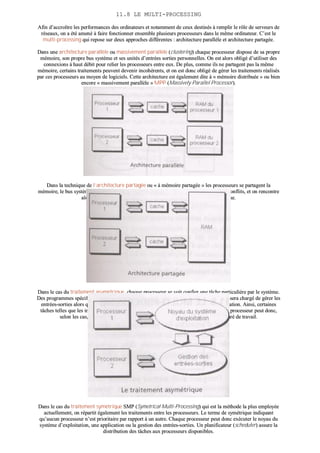 1111..88 LLEE MMUULLTTII--PPRROOCCEESSSSIINNGG
AAffiinn dd’’aaccccrrooîîttrree lleess ppeerrffoorrmmaanncceess ddeess oorrddiinnaatteeuurrss eett nnoottaammmmeenntt ddee cceeuuxx ddeessttiinnééss àà rreemmpplliirr llee rrôôllee ddee sseerrvveeuurrss ddee
rréésseeaauuxx,, oonn aa ééttéé aammeennéé àà ffaaiirree ffoonnccttiioonnnneerr eennsseemmbbllee pplluussiieeuurrss pprroocceesssseeuurrss ddaannss llee mmêêmmee oorrddiinnaatteeuurr.. CC’’eesstt llee
mmuullttii--pprroocceessssiinngg qquuii rreeppoossee ssuurr ddeeuuxx aapppprroocchheess ddiifffféérreenntteess :: aarrcchhiitteeccttuurree ppaarraallllèèllee eett aarrcchhiitteeccttuurree ppaarrttaaggééee..
DDaannss uunnee aarrcchhiitteeccttuurree ppaarraallllèèllee oouu mmaassssiivveemmeenntt ppaarraallllèèllee ((cclluusstteerriinngg)) cchhaaqquuee pprroocceesssseeuurr ddiissppoossee ddee ssaa pprroopprree
mméémmooiirree,, ssoonn pprroopprree bbuuss ssyyssttèèmmee eett sseess uunniittééss dd’’eennttrrééeess ssoorrttiieess ppeerrssoonnnneelllleess.. OOnn eesstt aalloorrss oobblliiggéé dd’’uuttiilliisseerr ddeess
ccoonnnneexxiioonnss àà hhaauutt ddéébbiitt ppoouurr rreelliieerr lleess pprroocceesssseeuurrss eennttrree eeuuxx.. DDee pplluuss,, ccoommmmee iillss nnee ppaarrttaaggeenntt ppaass llaa mmêêmmee
mméémmooiirree,, cceerrttaaiinnss ttrraaiitteemmeennttss ppeeuuvveenntt ddeevveenniirr iinnccoohhéérreennttss,, eett oonn eesstt ddoonncc oobblliiggéé ddee ggéérreerr lleess ttrraaiitteemmeennttss rrééaalliissééss
ppaarr cceess pprroocceesssseeuurrss aauu mmooyyeenn ddee llooggiicciieellss.. CCeettttee aarrcchhiitteeccttuurree eesstt ééggaalleemmeenntt ddiittee àà «« mméémmooiirree ddiissttrriibbuuééee »» oouu bbiieenn
eennccoorree «« mmaassssiivveemmeenntt ppaarraallllèèllee »» MMPPPP ((MMaassssiivveellyy PPaarraalllleell PPrroocceessssoorr))..
DDaannss llaa tteecchhnniiqquuee ddee ll’’aarrcchhiitteeccttuurree ppaarrttaaggééee oouu «« àà mméémmooiirree ppaarrttaaggééee »» lleess pprroocceesssseeuurrss ssee ppaarrttaaggeenntt llaa
mméémmooiirree,, llee bbuuss ssyyssttèèmmee eett lleess eennttrrééeess ssoorrttiieess.. BBiieenn eenntteenndduu,, iill ffaauutt ééggaalleemmeenntt éévviitteerr lleess ccoonnfflliittss,, eett oonn rreennccoonnttrree
aalloorrss ddeeuuxx mméétthhooddeess :: ttrraaiitteemmeenntt aassyymmééttrriiqquuee oouu ttrraaiitteemmeenntt ssyymmééttrriiqquuee..
DDaannss llee ccaass dduu ttrraaiitteemmeenntt aassyymmééttrriiqquuee,, cchhaaqquuee pprroocceesssseeuurr ssee vvooiitt ccoonnffiieerr uunnee ttââcchhee ppaarrttiiccuulliièèrree ppaarr llee ssyyssttèèmmee..
DDeess pprrooggrraammmmeess ssppéécciiffiiqquueess ddooiivveenntt ddoonncc êêttrree ééccrriittss ppoouurr cchhaaqquuee pprroocceesssseeuurr.. AAiinnssii,, ll’’uunn sseerraa cchhaarrggéé ddee ggéérreerr lleess
eennttrrééeess--ssoorrttiieess aalloorrss qquu’’uunn aauuttrree aauurraa àà cchhaarrggee llaa ggeessttiioonn dduu nnooyyaauu dduu ssyyssttèèmmee dd’’eexxppllooiittaattiioonn.. AAiinnssii,, cceerrttaaiinneess
ttââcchheess tteelllleess qquuee lleess iinntteerrrruuppttiioonnss ssoonntt pprriisseess eenn cchhaarrggee ppaarr uunn pprroocceesssseeuurr ssppéécciiaalliisséé.. UUnn pprroocceesssseeuurr ppeeuutt ddoonncc,,
sseelloonn lleess ccaass,, êêttrree ttoottaalleemmeenntt «« iinnaaccttiiff »» aalloorrss qquu’’uunn aauuttrree sseerraa,, qquuaanndd àà lluuii,, ssaattuurréé ddee ttrraavvaaiill..
DDaannss llee ccaass dduu ttrraaiitteemmeenntt ssyymmééttrriiqquuee SSMMPP ((SSyymmeettrriiccaall MMuullttii--PPrroocceessssiinngg)) qquuii eesstt llaa mméétthhooddee llaa pplluuss eemmppllooyyééee
aaccttuueelllleemmeenntt,, oonn rrééppaarrttiitt ééggaalleemmeenntt lleess ttrraaiitteemmeennttss eennttrree lleess pprroocceesssseeuurrss.. LLee tteerrmmee ddee ssyymmééttrriiqquuee iinnddiiqquuaanntt
qquu’’aauuccuunn pprroocceesssseeuurr nn’’eesstt pprriioorriittaaiirree ppaarr rraappppoorrtt àà uunn aauuttrree.. CChhaaqquuee pprroocceesssseeuurr ppeeuutt ddoonncc eexxééccuutteerr llee nnooyyaauu dduu
ssyyssttèèmmee dd’’eexxppllooiittaattiioonn,, uunnee aapppplliiccaattiioonn oouu llaa ggeessttiioonn ddeess eennttrrééeess--ssoorrttiieess.. UUnn ppllaanniiffiiccaatteeuurr ((sscchheedduulleerr)) aassssuurree llaa
ddiissttrriibbuuttiioonn ddeess ttââcchheess aauuxx pprroocceesssseeuurrss ddiissppoonniibblleess..
 