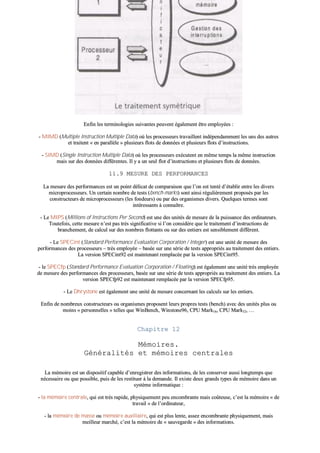 EEnnffiinn lleess tteerrmmiinnoollooggiieess ssuuiivvaanntteess ppeeuuvveenntt ééggaalleemmeenntt êêttrree eemmppllooyyééeess ::
-- MMIIMMDD ((MMuullttiippllee IInnssttrruuccttiioonn MMuullttiippllee DDaattaa)) ooùù lleess pprroocceesssseeuurrss ttrraavvaaiilllleenntt iinnddééppeennddaammmmeenntt lleess uunnss ddeess aauuttrreess
eett ttrraaiitteenntt «« eenn ppaarraallllèèllee »» pplluussiieeuurrss fflloottss ddee ddoonnnnééeess eett pplluussiieeuurrss fflloottss dd’’iinnssttrruuccttiioonnss..
-- SSIIMMDD ((SSiinnggllee IInnssttrruuccttiioonn MMuullttiippllee DDaattaa)) ooùù lleess pprroocceesssseeuurrss eexxééccuutteenntt eenn mmêêmmee tteemmppss llaa mmêêmmee iinnssttrruuccttiioonn
mmaaiiss ssuurr ddeess ddoonnnnééeess ddiifffféérreenntteess.. IIll yy aa uunn sseeuull fflloott dd’’iinnssttrruuccttiioonnss eett pplluussiieeuurrss fflloottss ddee ddoonnnnééeess..
1111..99 MMEESSUURREE DDEESS PPEERRFFOORRMMAANNCCEESS
LLaa mmeessuurree ddeess ppeerrffoorrmmaanncceess eesstt uunn ppooiinntt ddéélliiccaatt ddee ccoommppaarraaiissoonn qquuee ll’’oonn eesstt tteennttéé dd’’ééttaabblliirr eennttrree lleess ddiivveerrss
mmiiccrroopprroocceesssseeuurrss.. UUnn cceerrttaaiinn nnoommbbrree ddee tteessttss ((bbeenncchh--mmaarrkkss)) ssoonntt aaiinnssii rréégguulliièèrreemmeenntt pprrooppoossééss ppaarr lleess
ccoonnssttrruucctteeuurrss ddee mmiiccrroopprroocceesssseeuurrss ((lleess ffoonnddeeuurrss)) oouu ppaarr ddeess oorrggaanniissmmeess ddiivveerrss.. QQuueellqquueess tteerrmmeess ssoonntt
iinnttéérreessssaannttss àà ccoonnnnaaîîttrree..
-- LLee MMIIPPSS ((MMiilllliioonnss ooff IInnssttrruuccttiioonnss PPeerr SSeeccoonndd)) eesstt uunnee ddeess uunniittééss ddee mmeessuurree ddee llaa ppuuiissssaannccee ddeess oorrddiinnaatteeuurrss..
TToouutteeffooiiss,, cceettttee mmeessuurree nn’’eesstt ppaass ttrrèèss ssiiggnniiffiiccaattiivvee ssii ll’’oonn ccoonnssiiddèèrree qquuee llee ttrraaiitteemmeenntt dd’’iinnssttrruuccttiioonnss ddee
bbrraanncchheemmeenntt,, ddee ccaallccuull ssuurr ddeess nnoommbbrreess fflloottttaannttss oouu ssuurr ddeess eennttiieerrss eesstt sseennssiibblleemmeenntt ddiifffféérreenntt..
-- LLee SSPPEECCiinntt ((SSttaannddaarrdd PPeerrffoorrmmaannccee EEvvaalluuaattiioonn CCoorrppoorraattiioonn // IInntteeggeerr)) eesstt uunnee uunniittéé ddee mmeessuurree ddeess
ppeerrffoorrmmaanncceess ddeess pprroocceesssseeuurrss –– ttrrèèss eemmppllooyyééee –– bbaassééee ssuurr uunnee sséérriiee ddee tteessttss aapppprroopprriiééss aauu ttrraaiitteemmeenntt ddeess eennttiieerrss..
LLaa vveerrssiioonn SSPPEECCiinntt9922 eesstt mmaaiinntteennaanntt rreemmppllaaccééee ppaarr llaa vveerrssiioonn SSPPEECCiinntt9955..
-- llee SSPPEECCffpp ((SSttaannddaarrdd PPeerrffoorrmmaannccee EEvvaalluuaattiioonn CCoorrppoorraattiioonn // FFllooaattiinngg)) eesstt ééggaalleemmeenntt uunnee uunniittéé ttrrèèss eemmppllooyyééee
ddee mmeessuurree ddeess ppeerrffoorrmmaanncceess ddeess pprroocceesssseeuurrss,, bbaassééee ssuurr uunnee sséérriiee ddee tteessttss aapppprroopprriiééss aauu ttrraaiitteemmeenntt ddeess eennttiieerrss.. LLaa
vveerrssiioonn SSPPEECCffpp9922 eesstt mmaaiinntteennaanntt rreemmppllaaccééee ppaarr llaa vveerrssiioonn SSPPEECCffpp9955..
-- LLee DDhhrryyssttoonnee eesstt ééggaalleemmeenntt uunnee uunniittéé ddee mmeessuurree ccoonncceerrnnaanntt lleess ccaallccuullss ssuurr lleess eennttiieerrss..
EEnnffiinn ddee nnoommbbrreeuuxx ccoonnssttrruucctteeuurrss oouu oorrggaanniissmmeess pprrooppoosseenntt lleeuurrss pprroopprreess tteessttss ((bbeenncchh)) aavveecc ddeess uunniittééss pplluuss oouu
mmooiinnss «« ppeerrssoonnnneelllleess »» tteelllleess qquuee WWiinnBBeenncchh,, WWiinnssttoonnee9966,, CCPPUU MMaarrkk1166,, CCPPUU MMaarrkk3322,, ……
CChhaappiittrree 1122
MMéémmooiirreess..
GGéénnéérraalliittééss eett mméémmooiirreess cceennttrraalleess
LLaa mméémmooiirree eesstt uunn ddiissppoossiittiiff ccaappaabbllee dd’’eennrreeggiissttrreerr ddeess iinnffoorrmmaattiioonnss,, ddee lleess ccoonnsseerrvveerr aauussssii lloonnggtteemmppss qquuee
nnéécceessssaaiirree oouu qquuee ppoossssiibbllee,, ppuuiiss ddee lleess rreessttiittuueerr àà llaa ddeemmaannddee.. IIll eexxiissttee ddeeuuxx ggrraannddss ttyyppeess ddee mméémmooiirree ddaannss uunn
ssyyssttèèmmee iinnffoorrmmaattiiqquuee ::
-- llaa mméémmooiirree cceennttrraallee,, qquuii eesstt ttrrèèss rraappiiddee,, pphhyyssiiqquueemmeenntt ppeeuu eennccoommbbrraannttee mmaaiiss ccooûûtteeuussee,, cc’’eesstt llaa mméémmooiirree «« ddee
ttrraavvaaiill »» ddee ll’’oorrddiinnaatteeuurr,,
-- llaa mméémmooiirree ddee mmaassssee oouu mméémmooiirree aauuxxiilliiaaiirree,, qquuii eesstt pplluuss lleennttee,, aasssseezz eennccoommbbrraannttee pphhyyssiiqquueemmeenntt,, mmaaiiss
mmeeiilllleeuurr mmaarrcchhéé,, cc’’eesstt llaa mméémmooiirree ddee «« ssaauuvveeggaarrddee »» ddeess iinnffoorrmmaattiioonnss..
 