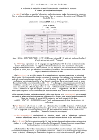 1122..11 GGEENNEERRAALLIITTEESS SSUURR LLEESS MMEEMMOOIIRREESS
IIll eesstt ppoossssiibbllee ddee ddéétteerrmmiinneerr cceerrttaaiinnss ccrriittèèrreess ccoommmmuunnss,, ccaarraaccttéérriissaanntt lleess mméémmooiirreess..
CC’’eesstt aaiinnssii qquuee nnoouuss ppoouurrrroonnss ddiissttiinngguueerr ::
-- LLaa ccaappaacciittéé qquuii iinnddiiqquuee llaa qquuaannttiittéé dd’’iinnffoorrmmaattiioonnss qquuee llaa mméémmooiirree ppeeuutt ssttoocckkeerr.. CCeettttee ccaappaacciittéé ssee mmeessuurree eenn
bbiittss,, eenn oocctteettss,, eenn mmuullttiippllee ddee ll’’oocctteett,, ppaarrffooiiss eenn mmoottss…… AAiinnssii oonn rreennccoonnttrreerraa ddeess mméémmooiirreess ddee 664400 KKoo,, ddee 445500
MMoo,, ddee 11,,22 GGoo,, ……
UUnnee mméémmooiirree cceennttrraallee ddee 551122 KK--mmoottss ddee 1166 bbiittss ééqquuiivvaauutt àà ::
551122 ** 11002244 mmoottss..
551122 ** 11002244 ** 22 oocctteettss..
551122 ** 11002244 ** 22 ** 88 bbiittss..
AAiinnssii 11002244 GGoo == 11002244 ** 11002244 ** 11002244 == 11 007733 774411 882244 oocctteettss ssooiitt aauussssii 22 ^^ 3300 oocctteettss ssooiitt ééggaalleemmeenntt 11 mmiilllliiaarrdd
dd’’oocctteettss qquuii ééqquuiivvaauutt aauussssii àà 11 TTéérraa--oocctteett..
-- LLaa vvoollaattiilliittéé qquuii rreepprréésseennttee llee llaappss ddee tteemmppss ppeennddaanntt lleeqquueell eellllee eesstt ccaappaabbllee ddee rreetteenniirr ddeess iinnffoorrmmaattiioonnss ddee
mmaanniièèrree ffiiaabbllee,, nnoottaammmmeenntt ssii ll’’oonn ssuupppprriimmee ll’’aalliimmeennttaattiioonn éélleeccttrriiqquuee.. AAiinnssii uunnee mméémmooiirree ssuurr ddiissqquueettttee
mmaaggnnééttiiqquuee sseerraa ddiittee nnoonn vvoollaattiillee,, ccaarr ll’’iinnffoorrmmaattiioonn,, uunnee ffooiiss eennrreeggiissttrrééee,, sseerraa ccoonnsseerrvvééee mmêêmmee ssii oonn rreettiirree llaa
ddiissqquueettttee dduu lleecctteeuurr,, aalloorrss qquuee llaa mméémmooiirree ddee ttrraavvaaiill ddee ll’’oorrddiinnaatteeuurr eesstt ttrrèèss ssoouuvveenntt vvoollaattiillee eett ss’’eeffffaaccee ssii oonn
ccoouuppee llee ccoouurraanntt ((vvoolloonnttaaiirreemmeenntt oouu nnoonn))..
-- LLee tteemmppss dd’’aaccccèèss eesstt uunn ccrriittèèrree eesssseennttiieell.. IIll ccoorrrreessppoonndd aauu tteemmppss nnéécceessssaaiirree ppoouurr aaccccééddeerr eenn mméémmooiirree àà
ll’’iinnffoorrmmaattiioonn.. AAiinnssii,, uunnee mméémmooiirree cceennttrraallee –– ccoonnssttiittuuééee ddee ccoommppoossaannttss éélleeccttrroonniiqquueess –– sseerraa ggéénnéérraalleemmeenntt dd’’uunn
aaccccèèss ttrrèèss rraappiiddee ((mmeessuurréé eenn nnaannoo--sseeccoonnddeess –– nnss –– oouu mmiilllliiaarrddiièèmmee ddee sseeccoonnddee ssooiitt 1100--99
ss)) aalloorrss qquu’’uunnee mméémmooiirree
aauuxxiilliiaaiirree ssuurr ssuuppppoorrtt mmaaggnnééttiiqquuee tteellllee qquu’’uunnee ddiissqquueettttee oouu uunn ddiissqquuee dduurr aauurraa,, ccoommppaarraattiivveemmeenntt,, uunn tteemmppss
dd’’aaccccèèss iimmppoorrttaanntt ((ssee mmeessuurraanntt eenn mmiilllliisseeccoonnddeess –– mmss –– 1100--33
ss)).. LLee rraappppoorrtt eennttrree uunnee mméémmooiirree cceennttrraallee rraappiiddee
((ssooiitt 1100 nnaannoo--sseeccoonnddeess)) eett uunn ddiissqquuee dduurr rraappiiddee ((ddiissoonnss 1100 mmiilllliisseeccoonnddeess)) eesstt ddee 11 000000 000000 ssooiitt,, ppoouurr rraammeenneerr
cceellaa àà uunnee éécchheellllee pplluuss hhaabbiittuueellllee,, ééqquuiivvaalleenntt àà uunn aaccccèèss àà ll’’iinnffoorrmmaattiioonn eenn 11 ss ((mméémmooiirree cceennttrraallee)) ccoonnttrree uunn
aaccccèèss àà ll’’iinnffoorrmmaattiioonn eenn àà ppeeuu pprrèèss 1122 jjoouurrss ((mméémmooiirree ddee mmaassssee)) !! CCee rraappppoorrtt ddee 11//11 000000 000000 eesstt eesssseennttiieell àà
rreetteenniirr ppoouurr ccoommpprreennddrree llee rrôôllee ffoonnddaammeennttaall ddee llaa mméémmooiirree cceennttrraallee eett sseess rreellaattiioonnss aavveecc llaa mméémmooiirree ddee mmaassssee..
-- UUnnee aauuttrree ccaarraaccttéérriissttiiqquuee,, tteennddaanntt àà rreemmppllaacceerr llee ccrriittèèrree tteemmppss dd’’aaccccèèss,, eesstt llaa bbaannddee ppaassssaannttee qquuii ccoorrrreessppoonndd
aauu pprroodduuiitt ddee llaa llaarrggeeuurr dduu bbuuss ddee ddoonnnnééeess ppaarr llee ffrrééqquueennccee ddee ccee ddeerrnniieerr.. AAiinnssii,, aavveecc uunn bbuuss ddee ddoonnnnééeess ddee 1166
bbiittss eett uunnee ffrrééqquueennccee ddee bbuuss ddee 880000 MMHHzz oonn aatttteeiinntt uunnee bbaannddee ppaassssaannttee ddee 11..66 GGoo//ss
ssooiitt ((880000 ** 110066
)) ** 1166//88 == 11 660000 000000 000000 oocctteettss//ss.. PPlluuss llaa bbaannddee ppaassssaannttee eesstt éélleevvééee eett pplluuss llaa mméémmooiirree eesstt
ppeerrffoorrmmaannttee..
-- LLee ttyyppee dd’’aaccccèèss eesstt llaa ffaaççoonn ddoonntt oonn aaccccèèddee àà uunnee iinnffoorrmmaattiioonn.. PPeeuutt--oonn aaccccééddeerr ddiirreecctteemmeenntt àà ll’’iinnffoorrmmaattiioonn ??
AAiinnssii,, uunnee mméémmooiirree ssuurr bbaannddee mmaaggnnééttiiqquuee nnéécceessssiitteerraa,, ppoouurr aarrrriivveerr àà uunnee iinnffoorrmmaattiioonn ddéétteerrmmiinnééee,, ddee ffaaiirree ddééffiilleerr
ttoouutt ccee qquuii pprrééccèèddee ((aaccccèèss ddiitt ssééqquueennttiieell)) ;; aalloorrss qquuee,, ddaannss uunnee mméémmooiirree éélleeccttrroonniiqquuee,, oonn ppoouurrrraa aaccccééddeerr
ddiirreecctteemmeenntt àà ll’’iinnffoorrmmaattiioonn rreecchheerrcchhééee ((aaccccèèss ddiirreecctt))..
-- LL’’eennccoommbbrreemmeenntt pphhyyssiiqquuee.. IIll eesstt iinnttéérreessssaanntt –– eett cc’’eesstt ccee qquuii aa ppeerrmmiiss ll’’eessssoorr ddee ll’’iinnffoorrmmaattiiqquuee –– dd’’aavvooiirr ddeess
ssyyssttèèmmeess iinnffoorrmmaattiiqquueess,, eett ddoonncc ddeess mméémmooiirreess,, ooccccuuppaanntt llee vvoolluummee pphhyyssiiqquuee llee pplluuss ppeettiitt ppoossssiibbllee..
-- LLee pprriixx ddee rreevviieenntt ddee ll’’iinnffoorrmmaattiioonn mméémmoorriissééee.. EEnn rrèèggllee ggéénnéérraallee,, lleess mméémmooiirreess éélleeccttrroonniiqquueess oonntt uunn ccooûûtt ddee
ssttoocckkaaggee aauu bbiitt rreellaattiivveemmeenntt éélleevvéé ccee qquuii eexxpplliiqquuee lleeuurr ffaaiibbllee ccaappaacciittéé,, aalloorrss qquuee lleess mméémmooiirreess mmaaggnnééttiiqquueess
((bbaannddeess,, ddiissqquueetttteess……)) ssoonntt pprrooppoorrttiioonnnneelllleemmeenntt mmooiinnss oonnéérreeuusseess..
LL’’iiddééaall sseerraaiitt ddoonncc dd’’aavvooiirr ddaannss uunnee mmaacchhiinnee ddeess ccoonnssttiittuuaannttss aalllliiaanntt ttoouuss lleess aavvaannttaaggeess.. CCeettttee ssoolluuttiioonn eesstt
aaccttuueelllleemmeenntt eennccoorree ttrroopp ccooûûtteeuussee,, ccee qquuii aammèènnee lleess ccoonnssttrruucctteeuurrss àà ffaaiirree ddeess cchhooiixx tteecchhnnoollooggiiqquueess rreeggrroouuppaanntt aauu
mmiieeuuxx lleess ddiivveerrsseess ccaarraaccttéérriissttiiqquueess ddeess mméémmooiirreess.. OOnn ppeeuutt ddoonncc ccllaasssseerr lleess mméémmooiirreess eenn ddeeuuxx ggrraannddss ttyyppeess ::
 