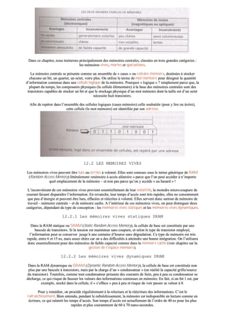 DDaannss ccee cchhaappiittrree,, nnoouuss ttrraaiitteerroonnss pprriinncciippaalleemmeenntt ddeess mméémmooiirreess cceennttrraalleess,, ccllaassssééeess eenn ttrrooiiss ggrraannddeess ccaattééggoorriieess ::
lleess mméémmooiirreess vviivveess,, mmoorrtteess eett ssppéécciiaalliissééeess..
LLaa mméémmooiirree cceennttrraallee ssee pprréésseennttee ccoommmmee uunn eennsseemmbbllee ddee «« ccaasseess »» oouu cceelllluulleess mméémmooiirree,, ddeessttiinnééeess àà ssttoocckkeerr
cchhaaccuunnee uunn bbiitt,, uunn qquuaarrtteett,, uunn oocctteett,, vvooiirree pplluuss.. OOnn uuttiilliissee llee tteerrmmee ddee mmoott mméémmooiirree ppoouurr ddééssiiggnneerr llaa qquuaannttiittéé
dd’’iinnffoorrmmaattiioonn ccoonntteennuuee ddaannss uunnee cceelllluullee llooggiiqquuee ddee llaa mméémmooiirree.. PPoouurrqquuooii «« llooggiiqquuee »» ?? ssiimmpplleemmeenntt ppaarrccee qquuee,, llaa
pplluuppaarrtt dduu tteemmppss,, lleess ccoommppoossaannttss pphhyyssiiqquueess ((llaa cceelllluullee éélléémmeennttaaiirree)) àà llaa bbaassee ddeess mméémmooiirreess cceennttrraalleess ssoonntt ddeess
ttrraannssiissttoorrss ccaappaabblleess ddee ssttoocckkeerr uunn bbiitt eett qquuee llee ssttoocckkaaggee pphhyyssiiqquuee dd’’uunn mmoott mméémmooiirree ddoonntt llaa ttaaiillllee eesstt dd’’uunn oocctteett
nnéécceessssiittee hhuuiitt ttrraannssiissttoorrss..
AAffiinn ddee rreeppéérreerr ddaannss ll’’eennsseemmbbllee ddeess cceelllluulleess llooggiiqquueess ((ccaasseess mméémmooiirree)) cceellllee ssoouuhhaaiittééee ((ppoouurr yy lliirree oouu ééccrriirree)),,
cceettttee cceelllluullee ((llee mmoott mméémmooiirree)) eesstt iiddeennttiiffiiééee ppaarr ssoonn aaddrreessssee..
1122..22 LLEESS MMEEMMOOIIRREESS VVIIVVEESS
LLeess mméémmooiirreess vviivveess ppeeuuvveenntt êêttrree lluueess oouu ééccrriitteess àà vvoolloonnttéé.. EElllleess ssoonntt ccoonnnnuueess ssoouuss llee tteerrmmee ggéénnéérriiqquuee ddee RRAAMM
((RRaannddoomm AAcccceessss MMeemmoorryy)) lliittttéérraalleemmeenntt ««mméémmooiirree àà aaccccèèss aallééaattooiirree »» ppaarrccee qquuee ll’’oonn ppeeuutt aaccccééddeerr àà nn’’iimmppoorrttee
qquueell eemmppllaacceemmeenntt ddee llaa mméémmooiirree –– eett nnoonn ppaass ppaarrccee qquu’’oonn yy aaccccèèddee «« aauu hhaassaarrdd »» !!
LL’’iinnccoonnvvéénniieenntt ddee cceess mméémmooiirreess vviivveess pprroovviieenntt eesssseennttiieelllleemmeenntt ddee lleeuurr vvoollaattiilliittéé,, llaa mmooiinnddrree mmiiccrroo--ccoouuppuurree ddee
ccoouurraanntt ffaaiissaanntt ddiissppaarraaîîttrree ll’’iinnffoorrmmaattiioonn.. EEnn rreevvaanncchhee,, lleeuurr tteemmppss dd’’aaccccèèss ssoonntt ttrrèèss rraappiiddeess,, eelllleess nnee ccoonnssoommmmeenntt
qquuee ppeeuu dd’’éénneerrggiiee eett ppeeuuvveenntt êêttrree lluueess,, eeffffaaccééeess eett rrééééccrriitteess àà vvoolloonnttéé.. EElllleess sseerrvveenntt ddoonncc ssuurrttoouutt ddee mméémmooiirree ddee
ttrraavvaaiill –– mméémmooiirree cceennttrraallee –– eett ddee mméémmooiirree ccaacchhee.. AA ll’’iinnttéérriieeuurr ddee cceess mméémmooiirreess vviivveess,, oonn ppeeuutt ddiissttiinngguueerr ddeeuuxx
ccaattééggoorriieess,, ddééppeennddaanntt dduu ttyyppee ddee ccoonncceeppttiioonn :: lleess mméémmooiirreess vviivveess ssttaattiiqquueess eett lleess mméémmooiirreess vviivveess ddyynnaammiiqquueess..
1122..22..11 LLeess mméémmooiirreess vviivveess ssttaattiiqquueess SSRRAAMM
DDaannss llaa RRAAMM ssttaattiiqquuee oouu SSRRAAMM ((SSttaattiicc RRaannddoomm AAcccceessss MMeemmoorryy)),, llaa cceelllluullee ddee bbaassee eesstt ccoonnssttiittuuééee ppaarr uunnee
bbaassccuullee ddee ttrraannssiissttoorrss.. SSii llaa tteennssiioonn eesstt mmaaiinntteennuuee ssaannss ccoouuppuurree,, eett sseelloonn llee ttyyppee ddee ttrraannssiissttoorr eemmppllooyyéé,,
ll’’iinnffoorrmmaattiioonn ppeeuutt ssee ccoonnsseerrvveerr jjuussqquu’’àà uunnee cceennttaaiinnee dd’’hheeuurreess ssaannss ddééggrraaddaattiioonn.. CCee ttyyppee ddee mméémmooiirree eesstt ttrrèèss
rraappiiddee,, eennttrree 66 eett 1155 nnss,, mmaaiiss aasssseezz cchhèèrree ccaarr oonn aa ddeess ddiiffffiiccuullttééss àà aatttteeiinnddrree uunnee bboonnnnee iinnttééggrraattiioonn.. OOnn ll’’uuttiilliisseerraa
ddoonncc eesssseennttiieelllleemmeenntt ppoouurr ddeess mméémmooiirreess ddee ffaaiibbllee ccaappaacciittéé ccoommmmee ddaannss llaa mméémmooiirree ccaacchhee ((vvooiirr cchhaappiittrree ssuurr llaa
ggeessttiioonn ddee ll’’eessppaaccee mméémmooiirree))..
1122..22..22 LLeess mméémmooiirreess vviivveess ddyynnaammiiqquueess DDRRAAMM
DDaannss llaa RRAAMM ddyynnaammiiqquuee oouu DDRRAAMM ((DDyynnaammiicc RRaannddoomm AAcccceessss MMeemmoorryy)),, llaa cceelllluullee ddee bbaassee eesstt ccoonnssttiittuuééee nnoonn
pplluuss ppaarr uunnee bbaassccuullee àà ttrraannssiissttoorrss,, mmaaiiss ppaarr llaa cchhaarrggee dd’’uunn «« ccoonnddeennssaatteeuurr »» ((eenn rrééaalliittéé llaa ccaappaacciittéé ggrriillllee//ssoouurrccee
dduu ttrraannssiissttoorr)).. TToouutteeffooiiss,, ccoommmmee ttoouutt ccoonnddeennssaatteeuurr pprréésseennttee ddeess ccoouurraannttss ddee ffuuiittee,, ppeeuu àà ppeeuu ccee ccoonnddeennssaatteeuurr ssee
ddéécchhaarrggee,, ccee qquuii rriissqquuee ddee ffaauusssseerr lleess vvaalleeuurrss ddeess iinnffoorrmmaattiioonnss ccoonntteennuueess eenn mméémmooiirree.. EEnn ffaaiitt,, ssii uunn bbiitt 11 eesstt,, ppaarr
eexxeemmppllee,, ssttoocckkéé ddaannss llaa cceelllluullee,, iill «« ss’’eeffffaaccee »» ppeeuu àà ppeeuu eett rriissqquuee ddee vvooiirr ppaasssseerr ssaa vvaalleeuurr àà 00..
PPoouurr yy rreemmééddiieerr,, oonn pprrooccèèddee rréégguulliièèrreemmeenntt àà llaa rreelleeccttuurree eett llaa rrééééccrriittuurree ddeess iinnffoorrmmaattiioonnss.. CC’’eesstt llee
rraaffrraaîîcchhiisssseemmeenntt.. BBiieenn eenntteenndduu,, ppeennddaanntt llee rraaffrraaîîcchhiisssseemmeenntt,, llaa mméémmooiirree eesstt iinnddiissppoonniibbllee eenn lleeccttuurree ccoommmmee eenn
ééccrriittuurree,, ccee qquuii rraalleennttiitt lleess tteemmppss dd’’aaccccèèss.. SSoonn tteemmppss dd’’aaccccèèss eesstt aaccttuueelllleemmeenntt ddee ll’’oorrddrree ddee 4400 nnss ppoouurr lleess pplluuss
rraappiiddeess eett pplluuss ccoouurraammmmeenntt ddee 6600 àà 7700 nnaannoo--sseeccoonnddeess..
 
