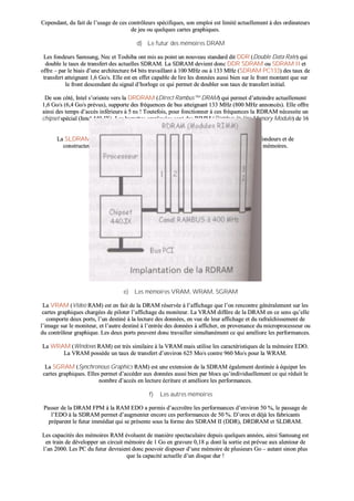 CCeeppeennddaanntt,, dduu ffaaiitt ddee ll’’uussaaggee ddee cceess ccoonnttrrôôlleeuurrss ssppéécciiffiiqquueess,, ssoonn eemmppllooii eesstt lliimmiittéé aaccttuueelllleemmeenntt àà ddeess oorrddiinnaatteeuurrss
ddee jjeeuu oouu qquueellqquueess ccaarrtteess ggrraapphhiiqquueess..
dd)) LLee ffuuttuurr ddeess mméémmooiirreess DDRRAAMM
LLeess ffoonnddeeuurrss SSaammssuunngg,, NNeecc eett TToosshhiibbaa oonntt mmiiss aauu ppooiinntt uunn nnoouuvveeaauu ssttaannddaarrdd ddiitt DDDDRR ((DDoouubbllee DDaattaa RRaattee)) qquuii
ddoouubbllee llee ttaauuxx ddee ttrraannssffeerrtt ddeess aaccttuueelllleess SSDDRRAAMM.. LLaa SSDDRRAAMM ddeevviieenntt ddoonncc DDDDRR SSDDRRAAMM oouu SSDDRRAAMM IIII eett
ooffffrree –– ppaarr llee bbiiaaiiss dd’’uunnee aarrcchhiitteeccttuurree 6644 bbiittss ttrraavvaaiillllaanntt àà 110000 MMHHzz oouu àà 113333 MMHHzz ((SSDDRRAAMM PPCC113333)) ddeess ttaauuxx ddee
ttrraannssffeerrtt aatttteeiiggnnaanntt 11,,66 GGoo//ss.. EEllllee eesstt eenn eeffffeett ccaappaabbllee ddee lliirree lleess ddoonnnnééeess aauussssii bbiieenn ssuurr llee ffrroonntt mmoonnttaanntt qquuee ssuurr
llee ffrroonntt ddeesscceennddaanntt dduu ssiiggnnaall dd’’hhoorrllooggee ccee qquuii ppeerrmmeett ddee ddoouubblleerr ssoonn ttaauuxx ddee ttrraannssffeerrtt iinniittiiaall..
DDee ssoonn ccôôttéé,, IInntteell ss’’oorriieennttee vveerrss llaa DDRRDDRRAAMM ((DDiirreecctt RRaammbbuuss™™ DDRRAAMM)) qquuii ppeerrmmeett dd’’aatttteeiinnddrree aaccttuueelllleemmeenntt
11,,66 GGoo//ss ((66,,44 GGoo//ss pprréévvuuss)),, ssuuppppoorrttee ddeess ffrrééqquueenncceess ddee bbuuss aatttteeiiggnnaanntt 113333 MMHHzz ((880000 MMHHzz aannnnoonnccééss)).. EEllllee ooffffrree
aaiinnssii ddeess tteemmppss dd’’aaccccèèss iinnfféérriieeuurrss àà 55 nnss !! TToouutteeffooiiss,, ppoouurr ffoonnccttiioonnnneerr àà cceess ffrrééqquueenncceess llaa RRDDRRAAMM nnéécceessssiittee uunn
cchhiippsseett ssppéécciiaall ((IInntteell 444400 JJXX)).. LLeess bbaarrrreetttteess eemmppllooyyééeess ssoonntt ddeess RRIIMMMM ((RRaammbbuuss IInn--lliinnee MMeemmoorryy MMoodduullee)) ddee 1166
bbiittss ((1188 bbiittss ssii ccoonnttrrôôllee ddee ppaarriittéé)) aassssoocciiééeess eenn 44 bbllooccss eett lluueess eenn sséérriiee..
LLaa SSLLDDRRAAMM ((SSyynnccLLiinnkk DDRRAAMM)) eesstt llee pprroodduuiitt ccoonnccuurrrreenntt pprrooppoosséé ppaarr uunn ggrroouuppee ddee ffoonnddeeuurrss eett ddee
ccoonnssttrruucctteeuurrss qquuii ffeerraaiitt ppaasssseerr ddee 44 àà 1166 lleess bbaannccss mméémmooiirreess iinnttééggrrééss ddaannss lleess ppuucceess mméémmooiirreess..
ee)) LLeess mméémmooiirreess VVRRAAMM,, WWRRAAMM,, SSGGRRAAMM
LLaa VVRRAAMM ((VViiddeeoo RRAAMM)) eesstt eenn ffaaiitt ddee llaa DDRRAAMM rréésseerrvvééee àà ll’’aaffffiicchhaaggee qquuee ll’’oonn rreennccoonnttrree ggéénnéérraalleemmeenntt ssuurr lleess
ccaarrtteess ggrraapphhiiqquueess cchhaarrggééeess ddee ppiillootteerr ll’’aaffffiicchhaaggee dduu mmoonniitteeuurr.. LLaa VVRRAAMM ddiiffffèèrree ddee llaa DDRRAAMM eenn ccee sseennss qquu’’eellllee
ccoommppoorrttee ddeeuuxx ppoorrttss,, ll’’uunn ddeessttiinnéé àà llaa lleeccttuurree ddeess ddoonnnnééeess,, eenn vvuuee ddee lleeuurr aaffffiicchhaaggee eett dduu rraaffrraaîîcchhiisssseemmeenntt ddee
ll’’iimmaaggee ssuurr llee mmoonniitteeuurr,, eett ll’’aauuttrree ddeessttiinnéé àà ll’’eennttrrééee ddeess ddoonnnnééeess àà aaffffiicchheerr,, eenn pprroovveennaannccee dduu mmiiccrroopprroocceesssseeuurr oouu
dduu ccoonnttrrôôlleeuurr ggrraapphhiiqquuee.. LLeess ddeeuuxx ppoorrttss ppeeuuvveenntt ddoonncc ttrraavvaaiilllleerr ssiimmuullttaannéémmeenntt ccee qquuii aamméélliioorree lleess ppeerrffoorrmmaanncceess..
LLaa WWRRAAMM ((WWiinnddoowwss RRAAMM)) eesstt ttrrèèss ssiimmiillaaiirree àà llaa VVRRAAMM mmaaiiss uuttiilliissee lleess ccaarraaccttéérriissttiiqquueess ddee llaa mméémmooiirree EEDDOO..
LLaa VVRRAAMM ppoossssèèddee uunn ttaauuxx ddee ttrraannssffeerrtt dd’’eennvviirroonn 662255 MMoo//ss ccoonnttrree 996600 MMoo//ss ppoouurr llaa WWRRAAMM..
LLaa SSGGRRAAMM ((SSyynncchhrroonnoouuss GGrraapphhiiccss RRAAMM)) eesstt uunnee eexxtteennssiioonn ddee llaa SSDDRRAAMM ééggaalleemmeenntt ddeessttiinnééee àà ééqquuiippeerr lleess
ccaarrtteess ggrraapphhiiqquueess.. EElllleess ppeerrmmeett dd’’aaccccééddeerr aauuxx ddoonnnnééeess aauussssii bbiieenn ppaarr bbllooccss qquu’’iinnddiivviidduueelllleemmeenntt ccee qquuii rréédduuiitt llee
nnoommbbrree dd’’aaccccèèss eenn lleeccttuurree ééccrriittuurree eett aamméélliioorree lleess ppeerrffoorrmmaanncceess..
ff)) LLeess aauuttrreess mméémmooiirreess
PPaasssseerr ddee llaa DDRRAAMM FFPPMM àà llaa RRAAMM EEDDOO aa ppeerrmmiiss dd’’aaccccrrooîîttrree lleess ppeerrffoorrmmaanncceess dd’’eennvviirroonn 5500 %%,, llee ppaassssaaggee ddee
ll’’EEDDOO àà llaa SSDDRRAAMM ppeerrmmeett dd’’aauuggmmeenntteerr eennccoorree cceess ppeerrffoorrmmaanncceess ddee 5500 %%.. DD’’oorreess eett ddééjjàà lleess ffaabbrriiccaannttss
pprrééppaarreenntt llee ffuuttuurr iimmmmééddiiaatt qquuii ssee pprréésseennttee ssoouuss llaa ffoorrmmee ddeess SSDDRRAAMM IIII ((DDDDRR)),, DDRRDDRRAAMM eett SSLLDDRRAAMM..
LLeess ccaappaacciittééss ddeess mméémmooiirreess RRAAMM éévvoolluueenntt ddee mmaanniièèrree ssppeeccttaaccuullaaiirree ddeeppuuiiss qquueellqquueess aannnnééeess,, aaiinnssii SSaammssuunngg eesstt
eenn ttrraaiinn ddee ddéévveellooppppeerr uunn cciirrccuuiitt mméémmooiirree ddee 11 GGoo eenn ggrraavvuurree 00,,1188 µµ ddoonntt llaa ssoorrttiiee eesstt pprréévvuuee aauuxx aalleennttoouurr ddee
ll’’aann 22000000.. LLeess PPCC dduu ffuuttuurr ddeevvrraaiieenntt ddoonncc ppoouuvvooiirr ddiissppoosseerr dd’’uunnee mméémmooiirree ddee pplluussiieeuurrss GGoo –– aauuttaanntt ssiinnoonn pplluuss
qquuee llaa ccaappaacciittéé aaccttuueellllee dd’’uunn ddiissqquuee dduurr !!
 