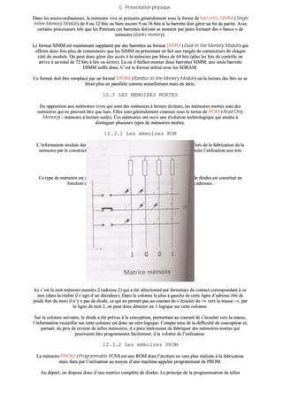 ii)) PPrréésseennttaattiioonn pphhyyssiiqquuee
DDaannss lleess mmiiccrroo--oorrddiinnaatteeuurrss,, llaa mméémmooiirree vviivvee ssee pprréésseennttee ggéénnéérraalleemmeenntt ssoouuss llaa ffoorrmmee ddee bbaarrrreetttteess SSIIMMMM ((SSiinnggllee
IInnlliinnee MMeemmoorryy MMoodduullee)) ddee 88 oouu 3322 bbiittss oouu bbiieenn eennccoorree 99 oouu 3366 bbiittss ssii llaa bbaarrrreettttee ddooiitt ggéérreerr uunn bbiitt ddee ppaarriittéé.. AAvveecc
cceerrttaaiinnss pprroocceesssseeuurrss tteellss qquuee lleess PPeennttiiuumm cceess bbaarrrreetttteess ddooiivveenntt ssee mmoonnttrreerr ppaarr ppaaiirree ffoorrmmaanntt ddeess «« bbaannccss »» ddee
mméémmooiirree ((bbaannkkss mmeemmoorryy))..
LLee ffoorrmmaatt SSIIMMMM eesstt mmaaiinntteennaanntt ssuuppppllaannttéé ppaarr ddeess bbaarrrreetttteess aauu ffoorrmmaatt DDIIMMMM ((DDuuaall IInn lliinnee MMeemmoorryy MMoodduullee)) qquuii
ooffffrreenntt ddeeuuxx ffooiiss pplluuss ddee ccoonnnneecctteeuurrss qquuee lleess SSIIMMMM eenn pprréésseennttaanntt eenn ffaaiitt uunnee rraannggééee ddee ccoonnnneecctteeuurrss ddee cchhaaqquuee
ccôôttéé dduu mmoodduullee.. OOnn ppeeuutt ddoonncc ggéérreerr ddeess aaccccèèss àà llaa mméémmooiirree ppaarr bbllooccss ddee 6644 bbiittss ((pplluuss lleess bbiittss ddee ccoonnttrrôôllee oonn
aarrrriivvee àà uunn ttoottaall ddee 7722 bbiittss àà lliirree oouu ééccrriirree)).. LLàà ooùù iill ffaaiillllaaiitt mmoonntteerr ddeeuuxx bbaarrrreetttteess SSIIMMMM,, uunnee sseeuullee bbaarrrreettttee
DDIIMMMM ssuuffffiitt ddoonncc.. CC’’eesstt llee ffoorrmmaatt uuttiilliisséé aavveecc lleess SSDDRRAAMM..
CCee ffoorrmmaatt ddooiitt êêttrree rreemmppllaaccéé ppaarr uunn ffoorrmmaatt RRIIMMMM ((RRaammbbuuss IInn lliinnee MMeemmoorryy MMoodduullee)) ooùù llaa lleeccttuurree ddeess bbiittss nnee ssee
ffeerraaiitt pplluuss eenn ppaarraallllèèllee ccoommmmee aaccttuueelllleemmeenntt mmaaiiss eenn sséérriiee..
1122..33 LLEESS MMEEMMOOIIRREESS MMOORRTTEESS
EEnn ooppppoossiittiioonn aauuxx mméémmooiirreess vviivveess qquuii ssoonntt ddeess mméémmooiirreess àà lleeccttuurree ééccrriittuurree,, lleess mméémmooiirreess mmoorrtteess ssoonntt ddeess
mméémmooiirreess qquuii nnee ppeeuuvveenntt êêttrree qquuee lluueess.. EElllleess ssoonntt ggéénnéérraalleemmeenntt ccoonnnnuueess ssoouuss llee tteerrmmee ddee RROOMM ((RReeaadd OOnnllyy
MMeemmoorryy)) –– mméémmooiirree àà lleeccttuurree sseeuullee)).. CCeess mméémmooiirreess oonntt ssuuiivvii uunnee éévvoolluuttiioonn tteecchhnnoollooggiiqquuee qquuii aammèènnee àà
ddiissttiinngguueerr pplluussiieeuurrss ttyyppeess ddee mméémmooiirreess mmoorrtteess..
1122..33..11 LLeess mméémmooiirreess RROOMM
LL’’iinnffoorrmmaattiioonn ssttoocckkééee ddaannss ccee ttyyppee ddee mméémmooiirree eesstt eennrreeggiissttrrééee ddee ffaaççoonn ddééffiinniittiivvee lloorrss ddee llaa ffaabbrriiccaattiioonn ddee llaa
mméémmooiirree ppaarr llee ccoonnssttrruucctteeuurr.. LLee pprriixx ddee rreevviieenntt éélleevvéé ddee ccee ttyyppee ddee mméémmooiirree eenn lliimmiittee ll’’uuttiilliissaattiioonn aauuxx ttrrèèss
ggrraannddeess sséérriieess..
aa)) PPrriinncciippeess ddee ffoonnccttiioonnnneemmeenntt
CCee ttyyppee ddee mméémmooiirree eesstt ccoonnççuu sseelloonn llee pprriinncciippee ddee llaa mmaattrriiccee àà ddiiooddeess.. LLee rréésseeaauu ddee ddiiooddeess eesstt ccoonnssttiittuuéé eenn
ffoonnccttiioonn ddeess mmoottss mméémmooiirreess qquuee ll’’oonn ddééssiirree ssttoocckkeerr aauuxx ddiifffféérreenntteess aaddrreesssseess..
IIccii cc’’eesstt llee mmoott mméémmooiirree nnuumméérroo 22 ((aaddrreessssee 22)) qquuii aa ééttéé sséélleeccttiioonnnnéé ppaarr ffeerrmmeettuurree dduu ccoonnttaacctt ccoorrrreessppoonnddaanntt àà ccee
mmoott ((ddaannss llaa rrééaalliittéé iill ss’’aaggiitt dd’’uunn ddééccooddeeuurr)).. DDaannss llaa ccoolloonnnnee llaa pplluuss àà ggaauucchhee ddee cceettttee lliiggnnee dd’’aaddrreessssee ((bbiitt ddee
ppooiiddss ffoorrtt dduu mmoott)) iill nn’’yy aa ppaass ddee ddiiooddee,, ccee qquuii nnee ppeerrmmeett ppaass aauu ccoouurraanntt ddee ss’’ééccoouulleerr dduu ++vv vveerrss llaa mmaassssee ––vv,, ppaarr
llaa lliiggnnee ddee mmoott 22,, oonn ppeeuutt ddoonncc ddéétteecctteerr uunn 11 llooggiiqquuee ssuurr cceettttee ccoolloonnnnee..
SSuurr llaa ccoolloonnnnee ssuuiivvaannttee,, llee ddiiooddee aa ééttéé pprréévvuuee àà llaa ccoonncceeppttiioonn,, ppeerrmmeettttaanntt aauu ccoouurraanntt ddee ss’’ééccoouulleerr vveerrss llaa mmaassssee,,
ll’’iinnffoorrmmaattiioonn rreeccuueeiilllliiee ssuurr cceettttee ccoolloonnnnee eesstt ddoonncc uunn zzéérroo llooggiiqquuee.. CCoommppttee tteennuu ddee llaa ddiiffffiiccuullttéé ddee ccoonncceeppttiioonn eett,,
ppaarrttaanntt,, dduu pprriixx ddee rreevviieenntt ddee tteelllleess mméémmooiirreess,, iill aa ppaarruu iinnttéérreessssaanntt ddee ffaabbrriiqquueerr ddeess mméémmooiirreess mmoorrtteess qquuii
ppoouurrrraaiieenntt êêttrree pprrooggrraammmmééeess ffaacciilleemmeenntt,, àà llaa vvoolloonnttéé ddee ll’’uuttiilliissaatteeuurr..
1122..33..22 LLeess mméémmooiirreess PPRROOMM
LLaa mméémmooiirree PPRROOMM ((PPrrooggrraammmmaabbllee RROOMM)) eesstt uunnee RROOMM ddoonntt ll’’ééccrriittuurree nnee sseerraa pplluuss rrééaalliissééee àà llaa ffaabbrriiccaattiioonn
mmaaiiss ffaaiittee ppaarr ll’’uuttiilliissaatteeuurr aauu mmooyyeenn dd’’uunnee mmaacchhiinnee aappppeellééee pprrooggrraammmmeeuurr ddee PPRROOMM..
AAuu ddééppaarrtt,, oonn ddiissppoossee ddoonncc dd’’uunnee mmaattrriiccee ccoommppllèèttee ddee ddiiooddeess.. LLee pprriinncciippee ddee llaa pprrooggrraammmmaattiioonn ddee tteelllleess
 