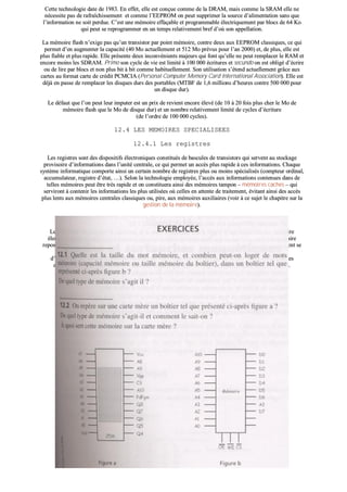 CCeettttee tteecchhnnoollooggiiee ddaattee ddee 11998833.. EEnn eeffffeett,, eellllee eesstt ccoonnççuuee ccoommmmee ddee llaa DDRRAAMM,, mmaaiiss ccoommmmee llaa SSRRAAMM eellllee nnee
nnéécceessssiittee ppaass ddee rraaffrraaîîcchhiisssseemmeenntt eett ccoommmmee ll’’EEEEPPRROOMM oonn ppeeuutt ssuupppprriimmeerr llaa ssoouurrccee dd’’aalliimmeennttaattiioonn ssaannss qquuee
ll’’iinnffoorrmmaattiioonn nnee ssooiitt ppeerrdduuee.. CC’’eesstt uunnee mméémmooiirree eeffffaaççaabbllee eett pprrooggrraammmmaabbllee éélleeccttrriiqquueemmeenntt ppaarr bbllooccss ddee 6644 KKoo
qquuii ppeeuutt ssee rreepprrooggrraammmmeerr eenn uunn tteemmppss rreellaattiivveemmeenntt bbrreeff dd’’ooùù ssoonn aappppeellllaattiioonn..
LLaa mméémmooiirree ffllaasshh nn’’eexxiiggee ppaass qquu’’uunn ttrraannssiissttoorr ppaarr ppooiinntt mméémmooiirree,, ccoonnttrree ddeeuuxx aauuxx EEEEPPRROOMM ccllaassssiiqquueess,, ccee qquuii
ppeerrmmeett dd’’eenn aauuggmmeenntteerr llaa ccaappaacciittéé ((4400 MMoo aaccttuueelllleemmeenntt eett 551122 MMoo pprréévvuuss ppoouurr ll’’aann 22000000)) eett,, ddee pplluuss,, eellllee eesstt
pplluuss ffiiaabbllee eett pplluuss rraappiiddee.. EEllllee pprréésseennttee ddeeuuxx iinnccoonnvvéénniieennttss mmaajjeeuurrss qquuii ffoonntt qquu’’eellllee nnee ppeeuutt rreemmppllaacceerr llee RRAAMM eett
eennccoorree mmooiinnss lleess SSDDRRAAMM.. PPrriimmoo ssoonn ccyyccllee ddee vviiee eesstt lliimmiittéé àà 110000 000000 ééccrriittuurreess eett sseeccuunnddoo oonn eesstt oobblliiggéé dd’’ééccrriirree
oouu ddee lliirree ppaarr bbllooccss eett nnoonn pplluuss bbiitt àà bbiitt ccoommmmee hhaabbiittuueelllleemmeenntt.. SSoonn uuttiilliissaattiioonn ss’’éétteenndd aaccttuueelllleemmeenntt ggrrââccee aauuxx
ccaarrtteess aauu ffoorrmmaatt ccaarrttee ddee ccrrééddiitt PPCCMMCCIIAA ((PPeerrssoonnaall CCoommppuutteerr MMeemmoorryy CCaarrdd IInntteerrnnaattiioonnaall AAssssoocciiaattiioonn)).. EEllllee eesstt
ddééjjàà eenn ppaassssee ddee rreemmppllaacceerr lleess ddiissqquueess dduurrss ddeess ppoorrttaabblleess ((MMTTBBFF ddee 11,,66 mmiilllliioonnss dd’’hheeuurreess ccoonnttrree 550000 000000 ppoouurr
uunn ddiissqquuee dduurr))..
LLee ddééffaauutt qquuee ll’’oonn ppeeuutt lleeuurr iimmppuutteerr eesstt uunn pprriixx ddee rreevviieenntt eennccoorree éélleevvéé ((ddee 1100 àà 2200 ffooiiss pplluuss cchheerr llee MMoo ddee
mméémmooiirree ffllaasshh qquuee llee MMoo ddee ddiissqquuee dduurr)) eett uunn nnoommbbrree rreellaattiivveemmeenntt lliimmiittéé ddee ccyycclleess dd’’ééccrriittuurree
((ddee ll’’oorrddrree ddee 110000 000000 ccyycclleess))..
1122..44 LLEESS MMEEMMOOIIRREESS SSPPEECCIIAALLIISSEEEESS
1122..44..11 LLeess rreeggiissttrreess
LLeess rreeggiissttrreess ssoonntt ddeess ddiissppoossiittiiffss éélleeccttrroonniiqquueess ccoonnssttiittuuééss ddee bbaassccuulleess ddee ttrraannssiissttoorrss qquuii sseerrvveenntt aauu ssttoocckkaaggee
pprroovviissooiirree dd’’iinnffoorrmmaattiioonnss ddaannss ll’’uunniittéé cceennttrraallee,, ccee qquuii ppeerrmmeett uunn aaccccèèss pplluuss rraappiiddee àà cceess iinnffoorrmmaattiioonnss.. CChhaaqquuee
ssyyssttèèmmee iinnffoorrmmaattiiqquuee ccoommppoorrttee aaiinnssii uunn cceerrttaaiinn nnoommbbrree ddee rreeggiissttrreess pplluuss oouu mmooiinnss ssppéécciiaalliissééss ((ccoommpptteeuurr oorrddiinnaall,,
aaccccuummuullaatteeuurr,, rreeggiissttrree dd’’ééttaatt,, ……)).. SSeelloonn llaa tteecchhnnoollooggiiee eemmppllooyyééee,, ll’’aaccccèèss aauuxx iinnffoorrmmaattiioonnss ccoonntteennuueess ddaannss ddee
tteelllleess mméémmooiirreess ppeeuutt êêttrree ttrrèèss rraappiiddee eett oonn ccoonnssttiittuueerraa aaiinnssii ddeess mméémmooiirreess ttaammppoonn –– mméémmooiirreess ccaacchheess –– qquuii
sseerrvviirroonntt àà ccoonntteenniirr lleess iinnffoorrmmaattiioonnss lleess pplluuss uuttiilliissééeess ooùù cceelllleess eenn aatttteennttee ddee ttrraaiitteemmeenntt,, éévviittaanntt aaiinnssii ddeess aaccccèèss
pplluuss lleennttss aauuxx mméémmooiirreess cceennttrraalleess ccllaassssiiqquueess oouu,, ppiirree,, aauuxx mméémmooiirreess aauuxxiilliiaaiirreess ((vvooiirr àà ccee ssuujjeett llee cchhaappiittrree ssuurr llaa
ggeessttiioonn ddee llaa mméémmooiirree))..
aa)) LLeess rreeggiissttrreess CCCCDD
LLeess rreeggiissttrreess CCCCDD ((CChhaarrggee CCoouupplleedd DDeevviiccee)) oouu mméémmooiirreess àà pprrooppaaggaattiioonn,, ssoonntt ddeess ddiissppoossiittiiffss mméémmooiirree
éélleeccttrroonniiqquueess ddoonntt ll’’uuttiilliissaattiioonn ssee ddéévveellooppppee ddeeppuuiiss 11997700.. LLee pprriinncciippee ddee ssttoocckkaaggee ddee ll’’iinnffoorrmmaattiioonn bbiinnaaiirree
rreeppoossee ssuurr llaa pprréésseennccee oouu nnoonn ddee cchhaarrggeess éélleeccttrroossttaattiiqquueess ((ppuuiiss ddee cchhaarrggeess)) ddaannss uunn ssuubbssttrraatt ooùù eelllleess ppeeuuvveenntt ssee
ddééppllaacceerr aaiisséémmeenntt ddee ppllaaccee eenn ppllaaccee.. CCeess CCCCDD pprréésseenntteenntt ll’’aavvaannttaaggee dd’’ooffffrriirr uunnee ttrrèèss ggrraannddee ddeennssiittéé
dd’’iinnttééggrraattiioonn eett uunnee ttrrèèss ggrraannddee vviitteessssee dd’’aaccccèèss ;; iillss nnee ssoonntt cceeppeennddaanntt uuttiilliissééss aaccttuueelllleemmeenntt qquuee ddaannss ddeess
aapppplliiccaattiioonnss ssppéécciiffiiqquueess tteelllleess qquuee llaa «« vviissiioonn aarrttiiffiicciieellllee »» ((oobbjjeeccttiiffss ddeess ccaammééssccooppeess)) oouu lleess ssccaannnneerrss..
 