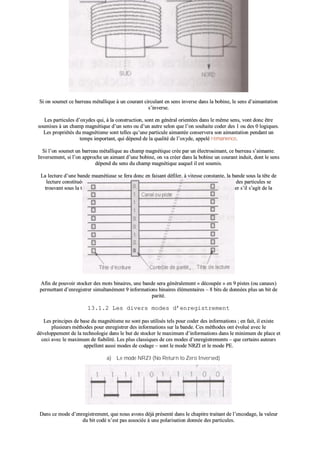 SSii oonn ssoouummeett ccee bbaarrrreeaauu mmééttaalllliiqquuee àà uunn ccoouurraanntt cciirrccuullaanntt eenn sseennss iinnvveerrssee ddaannss llaa bboobbiinnee,, llee sseennss dd’’aaiimmaannttaattiioonn
ss’’iinnvveerrssee..
LLeess ppaarrttiiccuulleess dd’’ooxxyyddeess qquuii,, àà llaa ccoonnssttrruuccttiioonn,, ssoonntt eenn ggéénnéérraall oorriieennttééeess ddaannss llee mmêêmmee sseennss,, vvoonntt ddoonncc êêttrree
ssoouummiisseess àà uunn cchhaammpp mmaaggnnééttiiqquuee dd’’uunn sseennss oouu dd’’uunn aauuttrree sseelloonn qquuee ll’’oonn ssoouuhhaaiittee ccooddeerr ddeess 11 oouu ddeess 00 llooggiiqquueess..
LLeess pprroopprriiééttééss dduu mmaaggnnééttiissmmee ssoonntt tteelllleess qquu’’uunnee ppaarrttiiccuullee aaiimmaannttééee ccoonnsseerrvveerraa ssoonn aaiimmaannttaattiioonn ppeennddaanntt uunn
tteemmppss iimmppoorrttaanntt,, qquuii ddééppeenndd ddee llaa qquuaalliittéé ddee ll’’ooxxyyddee,, aappppeelléé rréémmaanneennccee..
SSii ll’’oonn ssoouummeett uunn bbaarrrreeaauu mmééttaalllliiqquuee aauu cchhaammpp mmaaggnnééttiiqquuee ccrrééee ppaarr uunn éélleeccttrrooaaiimmaanntt,, ccee bbaarrrreeaauu ss’’aaiimmaannttee..
IInnvveerrsseemmeenntt,, ssii ll’’oonn aapppprroocchhee uunn aaiimmaanntt dd’’uunnee bboobbiinnee,, oonn vvaa ccrrééeerr ddaannss llaa bboobbiinnee uunn ccoouurraanntt iinndduuiitt,, ddoonntt llee sseennss
ddééppeenndd dduu sseennss dduu cchhaammpp mmaaggnnééttiiqquuee aauuqquueell iill eesstt ssoouummiiss..
LLaa lleeccttuurree dd’’uunnee bbaannddee mmaaggnnééttiiqquuee ssee ffeerraa ddoonncc eenn ffaaiissaanntt ddééffiilleerr,, àà vviitteessssee ccoonnssttaannttee,, llaa bbaannddee ssoouuss llaa ttêêttee ddee
lleeccttuurree ccoonnssttiittuuééee dd’’uunn nnooyyaauu mmééttaalllliiqquuee eett dd’’uunnee bboobbiinnee.. SSuuiivvaanntt llee sseennss dd’’aaiimmaannttaattiioonn ddeess ppaarrttiiccuulleess ssee
ttrroouuvvaanntt ssoouuss llaa ttêêttee ddee lleeccttuurree,, oonn vvaa ccrrééeerr uunn ccoouurraanntt iinndduuiitt ddoonntt llee sseennss vvaa nnoouuss iinnddiiqquueerr ss’’iill ss’’aaggiitt ddee llaa
ccooddiiffiiccaattiioonn dd’’uunn 00 oouu dd’’uunn 11 llooggiiqquuee..
AAffiinn ddee ppoouuvvooiirr ssttoocckkeerr ddeess mmoottss bbiinnaaiirreess,, uunnee bbaannddee sseerraa ggéénnéérraalleemmeenntt «« ddééccoouuppééee »» eenn 99 ppiisstteess ((oouu ccaannaauuxx))
ppeerrmmeettttaanntt dd’’eennrreeggiissttrreerr ssiimmuullttaannéémmeenntt 99 iinnffoorrmmaattiioonnss bbiinnaaiirreess éélléémmeennttaaiirreess –– 88 bbiittss ddee ddoonnnnééeess pplluuss uunn bbiitt ddee
ppaarriittéé..
1133..11..22 LLeess ddiivveerrss mmooddeess dd’’eennrreeggiissttrreemmeenntt
LLeess pprriinncciippeess ddee bbaassee dduu mmaaggnnééttiissmmee nnee ssoonntt ppaass uuttiilliissééss tteellss ppoouurr ccooddeerr ddeess iinnffoorrmmaattiioonnss ;; eenn ffaaiitt,, iill eexxiissttee
pplluussiieeuurrss mméétthhooddeess ppoouurr eennrreeggiissttrreerr ddeess iinnffoorrmmaattiioonnss ssuurr llaa bbaannddee.. CCeess mméétthhooddeess oonntt éévvoolluuéé aavveecc llee
ddéévveellooppppeemmeenntt ddee llaa tteecchhnnoollooggiiee ddaannss llee bbuutt ddee ssttoocckkeerr llee mmaaxxiimmuumm dd’’iinnffoorrmmaattiioonnss ddaannss llee mmiinniimmuumm ddee ppllaaccee eett
cceeccii aavveecc llee mmaaxxiimmuumm ddee ffiiaabbiilliittéé.. LLeess pplluuss ccllaassssiiqquueess ddee cceess mmooddeess dd’’eennrreeggiissttrreemmeennttss –– qquuee cceerrttaaiinnss aauutteeuurrss
aappppeelllleenntt aauussssii mmooddeess ddee ccooddaaggee –– ssoonntt llee mmooddee NNRRZZII eett llee mmooddee PPEE..
aa)) LLee mmooddee NNRRZZII ((NNoo RReettuurrnn ttoo ZZeerroo IInnvveerrsseedd))
DDaannss ccee mmooddee dd’’eennrreeggiissttrreemmeenntt,, qquuee nnoouuss aavvoonnss ddééjjàà pprréésseennttéé ddaannss llee cchhaappiittrree ttrraaiittaanntt ddee ll’’eennccooddaaggee,, llaa vvaalleeuurr
dduu bbiitt ccooddéé nn’’eesstt ppaass aassssoocciiééee àà uunnee ppoollaarriissaattiioonn ddoonnnnééee ddeess ppaarrttiiccuulleess..
 