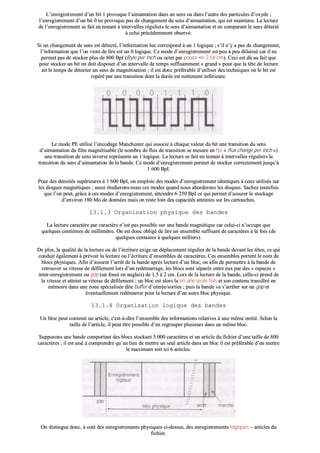 LL’’eennrreeggiissttrreemmeenntt dd’’uunn bbiitt 11 pprroovvooqquuee ll’’aaiimmaannttaattiioonn ddaannss uunn sseennss oouu ddaannss ll’’aauuttrree ddeess ppaarrttiiccuulleess dd’’ooxxyyddee ;;
ll’’eennrreeggiissttrreemmeenntt dd’’uunn bbiitt 00 nnee pprroovvooqquuee ppaass ddee cchhaannggeemmeenntt dduu sseennss dd’’aaiimmaannttaattiioonn,, qquuii eesstt mmaaiinntteennuu.. LLaa lleeccttuurree
ddee ll’’eennrreeggiissttrreemmeenntt ssee ffaaiitt eenn tteessttaanntt àà iinntteerrvvaalllleess rréégguulliieerrss llee sseennss dd’’aaiimmaannttaattiioonn eett eenn ccoommppaarraanntt llee sseennss ddéétteeccttéé
àà cceelluuii pprrééccééddeemmmmeenntt oobbsseerrvvéé..
SSii uunn cchhaannggeemmeenntt ddee sseennss eesstt ddéétteeccttéé,, ll’’iinnffoorrmmaattiioonn lluuee ccoorrrreessppoonndd àà uunn 11 llooggiiqquuee ;; ss’’iill nn’’yy aa ppaass ddee cchhaannggeemmeenntt,,
ll’’iinnffoorrmmaattiioonn qquuee ll’’oonn vviieenntt ddee lliirree eesstt uunn 00 llooggiiqquuee.. CCee mmooddee dd’’eennrreeggiissttrreemmeenntt eesstt ppeeuu àà ppeeuu ddééllaaiisssséé ccaarr iill nnee
ppeerrmmeett ppaass ddee ssttoocckkeerr pplluuss ddee 880000 BBppII ((BByyttee ppeerr IInncchh oouu oocctteett ppaarr ppoouuccee ==>> 22,,5544 ccmm)).. CCeeccii eesstt ddûû aauu ffaaiitt qquuee
ppoouurr ssttoocckkeerr uunn bbiitt oonn ddooiitt ddiissppoosseerr dd’’uunn iinntteerrvvaallllee ddee tteemmppss ssuuffffiissaammmmeenntt «« ggrraanndd »» ppoouurr qquuee llaa ttêêttee ddee lleeccttuurree
aaiitt llee tteemmppss ddee ddéétteecctteerr uunn sseennss ddee mmaaggnnééttiissaattiioonn ;; iill eesstt ddoonncc pprrééfféérraabbllee dd’’uuttiilliisseerr ddeess tteecchhnniiqquueess ooùù llee bbiitt eesstt
rreeppéérréé ppaarr uunnee ttrraannssiittiioonn ddoonntt llaa dduurrééee eesstt nneetttteemmeenntt iinnfféérriieeuurree..
bb)) LLee mmooddee PPEE ((PPhhaassee EEnnccooddiinngg))
LLee mmooddee PPEE uuttiilliissee ll’’eennccooddaaggee MMaanncchheesstteerr qquuii aassssoocciiee àà cchhaaqquuee vvaalleeuurr dduu bbiitt uunnee ttrraannssiittiioonn dduu sseennss
dd’’aaiimmaannttaattiioonn dduu ffiillmm mmaaggnnééttiissaabbllee ((llee nnoommbbrree ddee fflluuxx ddee ttrraannssiittiioonn ssee mmeessuurree eenn ffppii «« fflluuxx cchhaannggee ppeerr iinncchh »»))
uunnee ttrraannssiittiioonn ddee sseennss iinnvveerrssee rreepprréésseennttee uunn 11 llooggiiqquuee.. LLaa lleeccttuurree ssee ffaaiitt eenn tteessttaanntt àà iinntteerrvvaalllleess rréégguulliieerrss llaa
ttrraannssiittiioonn dduu sseennss dd’’aaiimmaannttaattiioonn ddee llaa bbaannddee.. CCee mmooddee dd’’eennrreeggiissttrreemmeenntt ppeerrmmeett ddee ssttoocckkeerr ccoorrrreecctteemmeenntt jjuussqquu’’àà
11 660000 BBppII..
PPoouurr ddeess ddeennssiittééss ssuuppéérriieeuurreess àà 11 660000 BBppII,, oonn eemmppllooiiee ddeess mmooddeess dd’’eennrreeggiissttrreemmeenntt iiddeennttiiqquueess àà cceeuuxx uuttiilliissééss ssuurr
lleess ddiissqquueess mmaaggnnééttiiqquueess ;; aauussssii ééttuuddiieerroonnss--nnoouuss cceess mmooddeess qquuaanndd nnoouuss aabboorrddeerroonnss lleess ddiissqquueess.. SSaacchheezz ttoouutteeffooiiss
qquuee ll’’oonn ppeeuutt,, ggrrââccee àà cceess mmooddeess dd’’eennrreeggiissttrreemmeenntt,, aatttteeiinnddrree 66 225500 BBppII ccee qquuii ppeerrmmeett dd’’aassssuurreerr llee ssttoocckkaaggee
dd’’eennvviirroonn 118800 MMoo ddee ddoonnnnééeess mmaaiiss oonn rreessttee llooiinn ddeess ccaappaacciittééss aatttteeiinntteess ssuurr lleess ccaarrttoouucchheess..
1133..11..33 OOrrggaanniissaattiioonn pphhyyssiiqquuee ddeess bbaannddeess
LLaa lleeccttuurree ccaarraaccttèèrree ppaarr ccaarraaccttèèrree nn’’eesstt ppaass ppoossssiibbllee ssuurr uunnee bbaannddee mmaaggnnééttiiqquuee ccaarr cceelluuii--ccii nn’’ooccccuuppee qquuee
qquueellqquueess cceennttiièèmmeess ddee mmiilllliimmèèttrree.. OOnn eesstt ddoonncc oobblliiggéé ddee lliirree uunn eennsseemmbbllee ssuuffffiissaanntt ddee ccaarraaccttèèrreess àà llaa ffooiiss ((ddee
qquueellqquueess cceennttaaiinneess àà qquueellqquueess mmiilllliieerrss))..
DDee pplluuss,, llaa qquuaalliittéé ddee llaa lleeccttuurree oouu ddee ll’’ééccrriittuurree eexxiiggee uunn ddééppllaacceemmeenntt rréégguulliieerr ddee llaa bbaannddee ddeevvaanntt lleess ttêêtteess,, ccee qquuii
ccoonndduuiitt ééggaalleemmeenntt àà pprréévvooiirr llaa lleeccttuurree oouu ll’’ééccrriittuurree dd’’eennsseemmbblleess ddee ccaarraaccttèèrreess.. CCeess eennsseemmbblleess ppoorrtteenntt llee nnoomm ddee
bbllooccss pphhyyssiiqquueess.. AAffiinn dd’’aassssuurreerr ll’’aarrrrêêtt ddee llaa bbaannddee aapprrèèss lleeccttuurree dd’’uunn bblloocc,, oouu aaffiinn ddee ppeerrmmeettttrree àà llaa bbaannddee ddee
rreettrroouuvveerr ssaa vviitteessssee ddee ddééffiilleemmeenntt lloorrss dd’’uunn rreeddéémmaarrrraaggee,, lleess bbllooccss ssoonntt ssééppaarrééss eennttrree eeuuxx ppaarr ddeess «« eessppaacceess »»
iinntteerr--eennrreeggiissttrreemmeenntt oouu ggaapp ((uunn ffoosssséé eenn aannggllaaiiss)) ddee 11,,55 àà 22 ccmm.. LLoorrss ddee llaa lleeccttuurree ddee llaa bbaannddee,, cceellllee--ccii pprreenndd ddee
llaa vviitteessssee eett aatttteeiinntt ssaa vviitteessssee ddee ddééffiilleemmeenntt ;; uunn bblloocc eesstt aalloorrss lluu eenn uunnee sseeuullee ffooiiss eett ssoonn ccoonntteennuu ttrraannssfféérréé eenn
mméémmooiirree ddaannss uunnee zzoonnee ssppéécciiaalliissééee ddiittee bbuuffffeerr dd’’eennttrrééee//ssoorrttiieess ;; ppuuiiss llaa bbaannddee vvaa ss’’aarrrrêêtteerr ssuurr uunn ggaapp eett
éévveennttuueelllleemmeenntt rreeddéémmaarrrreerr ppoouurr llaa lleeccttuurree dd’’uunn aauuttrree bblloocc pphhyyssiiqquuee..
1133..11..44 OOrrggaanniissaattiioonn llooggiiqquuee ddeess bbaannddeess
UUnn bblloocc ppeeuutt ccoonntteenniirr uunn aarrttiiccllee,, cc''eesstt--àà--ddiirree ll’’eennsseemmbbllee ddeess iinnffoorrmmaattiioonnss rreellaattiivveess àà uunnee mmêêmmee eennttiittéé.. SSeelloonn llaa
ttaaiillllee ddee ll’’aarrttiiccllee,, iill ppeeuutt êêttrree ppoossssiibbllee dd’’eenn rreeggrroouuppeerr pplluussiieeuurrss ddaannss uunn mmêêmmee bblloocc..
SSuuppppoossoonnss uunnee bbaannddee ccoommppoorrttaanntt ddeess bbllooccss ssttoocckkaanntt 55 000000 ccaarraaccttèèrreess eett uunn aarrttiiccllee dduu ffiicchhiieerr dd’’uunnee ttaaiillllee ddee 880000
ccaarraaccttèèrreess ;; iill eesstt aaiisséé àà ccoommpprreennddrree qquu’’aauu lliieeuu ddee mmeettttrree uunn sseeuull aarrttiiccllee ddaannss uunn bblloocc iill eesstt pprrééfféérraabbllee dd’’eenn mmeettttrree
llee mmaaxxiimmuumm ssooiitt iiccii 66 aarrttiicclleess..
OOnn ddiissttiinngguuee ddoonncc,, àà ccoottéé ddeess eennrreeggiissttrreemmeennttss pphhyyssiiqquueess ccii--ddeessssuuss,, ddeess eennrreeggiissttrreemmeennttss llooggiiqquueess –– aarrttiicclleess dduu
ffiicchhiieerr..
 