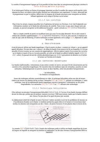 LLee nnoommbbrree dd’’eennrreeggiissttrreemmeenntt llooggiiqquuee qquu’’iill eesstt ppoossssiibbllee ddee ffaaiirree tteenniirr ddaannss uunn eennrreeggiissttrreemmeenntt pphhyyssiiqquuee ccoonnssttiittuuee llee
ffaacctteeuurr ddee bbllooccaaggee,, oouu ffaacctteeuurr ddee ggrroouuppaaggee..
IIll eesstt iinnttéérreessssaanntt dd’’uuttiilliisseerr uunn ffaacctteeuurr ddee ggrroouuppaaggee iimmppoorrttaanntt ccaarr pplluuss llee nnoommbbrree ddeess eessppaacceess aarrrrêêtt--mmaarrcchhee ((ggaapp)),,
ssééppaarraanntt lleess bbllooccss,, eesstt rréédduuiitt eett pplluuss llaa ppllaaccee ddeessttiinnééee aauuxx iinnffoorrmmaattiioonnss sseerraa iimmppoorrttaannttee.. CCee cchhooiixx,, ddéétteerrmmiinnéé ppaarr
llee pprrooggrraammmmeeuurr oouu ppaarr llee ssyyssttèèmmee,, ddééffiinniitt aaiinnssii llaa lloonngguueeuurr ddee llaa bbaannddee nnéécceessssaaiirree ppoouurr eennrreeggiissttrreerr uunn ffiicchhiieerr,,
iinnfflluuaanntt ééggaalleemmeenntt ssuurr llee tteemmppss dd’’ééccrriittuurree oouu ddee lleeccttuurree..
1133..11..55 LLeess ccoonnttrrôôlleess
PPoouurr éévviitteerr lleess eerrrreeuurrss,, ttoouujjoouurrss ppoossssiibblleess lloorrss dd’’ooppéérraattiioonnss ddee lleeccttuurree oouu dd’’ééccrriittuurree,, iill eesstt vviittaall dd’’aaddjjooiinnddrree aauuxx
iinnffoorrmmaattiioonnss ssttoocckkééeess ssuurr llaa bbaannddee ddeess iinnffoorrmmaattiioonnss ddee ccoonnttrrôôllee.. NNoouuss aavvoonnss vvuu qquuee,, ppoouurr cchhaaqquuee oocctteett,, ppaarr
eexxeemmppllee,, oonn ppoouuvvaaiitt eennrreeggiissttrreerr uunn bbiitt aaddddiittiioonnnneell ddee ppaarriittéé –– ppaarriittéé vveerrttiiccaallee oouu VVRRCC ((VVeerrttiiccaall RReedduunnddaannccyy
CChheecckk))..
MMaaiiss ccee ssiimmppllee ccoonnttrrôôllee ddee ppaarriittéé eesstt iinnssuuffffiissaanntt aaiinnssii qquuee nnoouuss ll’’aavvoonnss ddééjjàà ddéémmoonnttrréé.. OOnn eesstt aalloorrss aammeennéé àà
uuttiilliisseerr ddeess ccoonnttrrôôlleess ssuupppplléémmeennttaaiirreess LLRRCC ((LLoonnggiittuuddiinnaall RReedduunnddaannccyy CChheecckk)) oouu,, pplluuss ssoouuvveenntt,, àà eemmppllooyyeerr uunn
ccooddee dduu ttyyppee ccooddee ddee HHaammmmiinngg.. DD’’aauuttrreess tteecchhnniiqquueess eexxiisstteenntt ééggaalleemmeenntt,, tteell llee ccooddaaggee GGCCRR,, ddééppaassssaanntt llee ccaaddrree
ddee ccee ccoouurrss..
aa)) DDéébbuutt eett ffiinn ddee bbaannddee
AAvvaanntt ddee ppoouuvvooiirr uuttiilliisseerr uunnee bbaannddee mmaaggnnééttiiqquuee,, iill ffaauutt llaa mmeettttrree eenn ppllaaccee,, «« mmoonntteerr uunn vvoolluummee »»,, ssuurr uunn aappppaarreeiill
aappppeelléé ddéérroouulleeuurr.. OOnn aauurraa ddoonncc uunnee «« aammoorrccee »» ddee ddéébbuutt ddee bbaannddee eett uunnee aammoorrccee ddee ffiinn ssuurr lleessqquueelllleess iill nn’’eesstt ppaass
ppoossssiibbllee dd’’ééccrriirree ((ccoommmmee ssuurr uunnee ccaasssseettttee ddee mmaaggnnééttoopphhoonnee)).. AAffiinn ddee rreeppéérreerr àà ppaarrttiirr dd’’ooùù oonn ppeeuutt lliirree oouu ééccrriirree
ssuurr llaa bbaannddee eett àà ppaarrttiirr dd’’ooùù ccee nn’’eesstt pplluuss ppoossssiibbllee,, oonn ccoollllee ssuurr llaa bbaannddee uunn aaddhhééssiiff mmééttaalllliisséé aappppeelléé ssttiicckkeerr ((ttoo
ssttiicckk :: ccoolllleerr)).. EEnn ppaassssaanntt ddeevvaanntt ddeess cceelllluulleess pphhoottooéélleeccttrriiqquueess cceess ssttiicckkeerrss ppeerrmmeettttrroonntt ddee ddéémmaarrrreerr oouu dd’’aarrrrêêtteerr
llaa lleeccttuurree oouu ll’’ééccrriittuurree ddee llaa bbaannddee..
1133..22 LLEESS CCAARRTTOOUUCCHHEESS MMAAGGNNEETTIIQQUUEESS
LLeess bbaannddeess ttrraaddiittiioonnnneelllleess,, vvoolluummiinneeuusseess eett ppeeuu aaiissééeess àà mmeettttrree eenn œœuuvvrree,, oonntt aasssseezz ttôôtt ééttéé ccoonnccuurrrreennccééeess ppaarr lleess
ccaasssseetttteess eett lleess ccaarrttoouucchheess mmaaggnnééttiiqquueess.. OOnn rreennccoonnttrree ddoonncc ddee nnoommbbrreeuuxx ttyyppeess ddee ccaarrttoouucchheess,, ccaasssseetttteess oouu mmiinnii
ccaarrttoouucchheess.. SScchhéémmaattiiqquueemmeenntt oonn ppeeuutt lleess ccllaasssseerr eenn ddeeuuxx ffaammiilllleess,, sseelloonn lleeuurr pprrooccééddéé dd’’eennrreeggiissttrreemmeenntt ::
-- lleess hhéélliiccooïïddaalleess,,
-- lleess lliinnééaaiirreess oouu lloonnggiittuuddiinnaalleess..
IIssssuueess ddeess tteecchhnniiqquueess uuttiilliissééeess eesssseennttiieelllleemmeenntt eenn vviiddééoo,, llaa tteecchhnniiqquuee hhéélliiccooïïddaallee uuttiilliissee uunnee ttêêttee ddee lleeccttuurree
rroottaattiivvee qquuii iinnssccrriittss lleess ddoonnnnééeess ddee bbaass eenn hhaauutt.. CCaarrttoouucchheess DDAATT eett EEXXAABBYYTTEE uuttiilliisseenntt cceess tteecchhnniiqquueess.. LL’’aauuttrree
tteecchhnniiqquuee,, iissssuuee ddee llaa ttrraaddiittiioonnnneellllee bbaannddee mmaaggnnééttiiqquuee ccoonnssiissttee àà eennrreeggiissttrreerr ll’’iinnffoorrmmaattiioonn ssuurr ddeess ppiisstteess
lloonnggiittuuddiinnaalleess.. LLeess ccaarrttoouucchheess QQIICC,, DDLLTT,, MMLLRR oouu LLTTOO uuttiilliisseenntt cceettttee tteecchhnnoollooggiiee..
1133..22..11 TTeecchhnnoollooggiiee hhéélliiccooïïddaalleess
EElllleess uuttiilliisseenntt uunn pprriinncciippee dd’’eennrreeggiissttrreemmeenntt hhéélliiccooïïddaall ((HHeelliiccaall SSccaann)).. AA ll’’iinnvveerrssee dd’’uunnee bbaannddee ccllaassssiiqquuee ddééffiillaanntt
ddeevvaanntt lleess ttêêtteess qquuii,, ppoorrttééeess ppaarr uunn ttaammbboouurr,, ttoouurrnneenntt àà eennvviirroonn 22 000000 ttoouurrss//mmiinnuuttee,, ttaannddiiss qquuee llaa bbaannddee aavvaannccee àà
uunnee vviitteessssee dd’’uunn ppeeuu pplluuss dd’’uunn qquuaarrtt ddee ppoouuccee ppaarr sseeccoonnddee..
LLee ddééppllaacceemmeenntt rreellaattiiff ddee llaa bbaannddee eesstt aaiinnssii dd’’eennvviirroonn 33 mmèèttrreess sseeccoonnddee eett oonn éévviittee lleess pprroobbllèèmmeess ddee tteennssiioonnss oouu
dd’’aaccccéélléérraattiioonnss bbrruuttaalleess ssuurr llaa bbaannddee.. LLee ttaammbboouurr ppoorrttaanntt lleess qquuaattrree ttêêtteess ((22 eenn lleeccttuurree eett 22 eenn ééccrriittuurree)) ééttaanntt
iinncclliinnéé,, lleess ddoonnnnééeess ssoonntt eennrreeggiissttrrééeess ssuurr ddeess «« bboouuttss »» ddee ppiissttee dd’’eennvviirroonn 2233 mmmm ppllaaccééeess ddaannss llee ttrraavveerrss ddee llaa
bbaannddee..
LLaa ccaasssseettttee DDAATT ((DDiiggiittaall AAuuddiioo TTaappee)) ss’’iinnssppiirree ddeess tteecchhnniiqquueess aauuddiioo eett uuttiilliissee uunnee bbaannddee mmaaggnnééttiiqquuee ddee 44 mmmm
ddee llaarrggeeuurr ssuurr llaaqquueellllee oonn eennrreeggiissttrree lleess ddoonnnnééeess eenn aapppplliiqquuaanntt ll’’uunn ddeess ddeeuuxx ffoorrmmaattss dd’’eennrreeggiissttrreemmeenntt DDDDSS oouu
DDaattaaDDAATT..
 