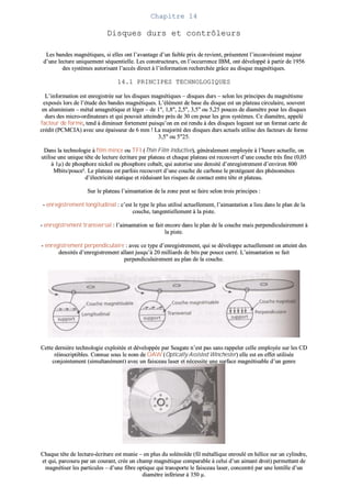 CChhaappiittrree 1144
DDiissqquueess dduurrss eett ccoonnttrrôôlleeuurrss
LLeess bbaannddeess mmaaggnnééttiiqquueess,, ssii eelllleess oonntt ll’’aavvaannttaaggee dd’’uunn ffaaiibbllee pprriixx ddee rreevviieenntt,, pprréésseenntteenntt ll’’iinnccoonnvvéénniieenntt mmaajjeeuurr
dd’’uunnee lleeccttuurree uunniiqquueemmeenntt ssééqquueennttiieellllee.. LLeess ccoonnssttrruucctteeuurrss,, eenn ll’’ooccccuurrrreennccee IIBBMM,, oonntt ddéévveellooppppéé àà ppaarrttiirr ddee 11995566
ddeess ssyyssttèèmmeess aauuttoorriissaanntt ll’’aaccccèèss ddiirreecctt àà ll’’iinnffoorrmmaattiioonn rreecchheerrcchhééee ggrrââccee aauu ddiissqquuee mmaaggnnééttiiqquueess..
1144..11 PPRRIINNCCIIPPEESS TTEECCHHNNOOLLOOGGIIQQUUEESS
LL’’iinnffoorrmmaattiioonn eesstt eennrreeggiissttrrééee ssuurr lleess ddiissqquueess mmaaggnnééttiiqquueess –– ddiissqquueess dduurrss –– sseelloonn lleess pprriinncciippeess dduu mmaaggnnééttiissmmee
eexxppoossééss lloorrss ddee ll’’ééttuuddee ddeess bbaannddeess mmaaggnnééttiiqquueess.. LL’’éélléémmeenntt ddee bbaassee dduu ddiissqquuee eesstt uunn ppllaatteeaauu cciirrccuullaaiirree,, ssoouuvveenntt
eenn aalluummiinniiuumm –– mmééttaall aammaaggnnééttiiqquuee eett llééggeerr –– ddee 11"",, 11,,88"",, 22,,55"",, 33,,55"" oouu 55,,2255 ppoouucceess ddee ddiiaammèèttrree ppoouurr lleess ddiissqquueess
dduurrss ddeess mmiiccrroo--oorrddiinnaatteeuurrss eett qquuii ppoouuvvaaiitt aatttteeiinnddrree pprrèèss ddee 3300 ccmm ppoouurr lleess ggrrooss ssyyssttèèmmeess.. CCee ddiiaammèèttrree,, aappppeelléé
ffaacctteeuurr ddee ffoorrmmee,, tteenndd àà ddiimmiinnuueerr ffoorrtteemmeenntt ppuuiissqquu’’oonn eenn eesstt rreenndduu àà ddeess ddiissqquueess llooggeeaanntt ssuurr uunn ffoorrmmaatt ccaarrttee ddee
ccrrééddiitt ((PPCCMMCCIIAA)) aavveecc uunnee ééppaaiisssseeuurr ddee 66 mmmm !! LLaa mmaajjoorriittéé ddeess ddiissqquueess dduurrss aaccttuueellss uuttiilliissee ddeess ffaacctteeuurrss ddee ffoorrmmee
33,,55"" oouu 55""2255..
DDaannss llaa tteecchhnnoollooggiiee àà ffiillmm mmiinnccee oouu TTFFII ((TThhiinn FFiillmm IInndduuccttiivvee)),, ggéénnéérraalleemmeenntt eemmppllooyyééee àà ll’’hheeuurree aaccttuueellllee,, oonn
uuttiilliissee uunnee uunniiqquuee ttêêttee ddee lleeccttuurree ééccrriittuurree ppaarr ppllaatteeaauu eett cchhaaqquuee ppllaatteeaauu eesstt rreeccoouuvveerrtt dd’’uunnee ccoouucchhee ttrrèèss ffiinnee ((00,,0055
àà 11µµ)) ddee pphhoosspphhoorree nniicckkeell oouu pphhoosspphhoorree ccoobbaalltt,, qquuii aauuttoorriissee uunnee ddeennssiittéé dd’’eennrreeggiissttrreemmeenntt dd’’eennvviirroonn 880000
MMbbiittss//ppoouuccee²².. LLee ppllaatteeaauu eesstt ppaarrffooiiss rreeccoouuvveerrtt dd’’uunnee ccoouucchhee ddee ccaarrbboonnee llee pprroottééggeeaanntt ddeess pphhéénnoommèènneess
dd’’éélleeccttrriicciittéé ssttaattiiqquuee eett rréédduuiissaanntt lleess rriissqquueess ddee ccoonnttaacctt eennttrree ttêêttee eett ppllaatteeaauu..
SSuurr llee ppllaatteeaauu ll’’aaiimmaannttaattiioonn ddee llaa zzoonnee ppeeuutt ssee ffaaiirree sseelloonn ttrrooiiss pprriinncciippeess ::
-- eennrreeggiissttrreemmeenntt lloonnggiittuuddiinnaall :: cc’’eesstt llee ttyyppee llee pplluuss uuttiilliisséé aaccttuueelllleemmeenntt,, ll’’aaiimmaannttaattiioonn aa lliieeuu ddaannss llee ppllaann ddee llaa
ccoouucchhee,, ttaannggeennttiieelllleemmeenntt àà llaa ppiissttee..
-- eennrreeggiissttrreemmeenntt ttrraannssvveerrssaall :: ll’’aaiimmaannttaattiioonn ssee ffaaiitt eennccoorree ddaannss llee ppllaann ddee llaa ccoouucchhee mmaaiiss ppeerrppeennddiiccuullaaiirreemmeenntt àà
llaa ppiissttee..
-- eennrreeggiissttrreemmeenntt ppeerrppeennddiiccuullaaiirree :: aavveecc ccee ttyyppee dd’’eennrreeggiissttrreemmeenntt,, qquuii ssee ddéévveellooppppee aaccttuueelllleemmeenntt oonn aatttteeiinntt ddeess
ddeennssiittééss dd’’eennrreeggiissttrreemmeenntt aallllaanntt jjuussqquu’’àà 2200 mmiilllliiaarrddss ddee bbiittss ppaarr ppoouuccee ccaarrrréé.. LL’’aaiimmaannttaattiioonn ssee ffaaiitt
ppeerrppeennddiiccuullaaiirreemmeenntt aauu ppllaann ddee llaa ccoouucchhee..
CCeettttee ddeerrnniièèrree tteecchhnnoollooggiiee eexxppllooiittééee eett ddéévveellooppppééee ppaarr SSeeaaggaattee nn’’eesstt ppaass ssaannss rraappppeelleerr cceellllee eemmppllooyyééee ssuurr lleess CCDD
rrééiinnssccrriippttiibblleess.. CCoonnnnuuee ssoouuss llee nnoomm ddee OOAAWW ((OOppttiiccaallllyy AAssssiisstteedd WWiinncchheesstteerr)) eellllee eesstt eenn eeffffeett uuttiilliissééee
ccoonnjjooiinntteemmeenntt ((ssiimmuullttaannéémmeenntt)) aavveecc uunn ffaaiisscceeaauu llaasseerr eett nnéécceessssiittee uunnee ssuurrffaaccee mmaaggnnééttiissaabbllee dd’’uunn ggeennrree
ppaarrttiiccuulliieerr..
CChhaaqquuee ttêêttee ddee lleeccttuurree--ééccrriittuurree eesstt mmuunniiee –– eenn pplluuss dduu ssoolléénnooïïddee ((ffiill mmééttaalllliiqquuee eennrroouulléé eenn hhéélliiccee ssuurr uunn ccyylliinnddrree,,
eett qquuii,, ppaarrccoouurruu ppaarr uunn ccoouurraanntt,, ccrrééee uunn cchhaammpp mmaaggnnééttiiqquuee ccoommppaarraabbllee àà cceelluuii dd’’uunn aaiimmaanntt ddrrooiitt)) ppeerrmmeettttaanntt ddee
mmaaggnnééttiisseerr lleess ppaarrttiiccuulleess –– dd’’uunnee ffiibbrree ooppttiiqquuee qquuii ttrraannssppoorrttee llee ffaaiisscceeaauu llaasseerr,, ccoonncceennttrréé ppaarr uunnee lleennttiillllee dd’’uunn
ddiiaammèèttrree iinnfféérriieeuurr àà 335500 µµ..
 