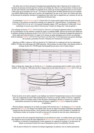 OOnn uuttiilliissee aalloorrss àà llaa ffooiiss llee pprriinncciippee dd’’eennrreeggiissttrreemmeenntt ppeerrppeennddiiccuullaaiirree ((ddaannss ll’’ééppaaiisssseeuurr ddee llaa ccoouucchhee)) eett lleess
vvaarriiaattiioonnss ddee ppuuiissssaannccee dduu llaasseerr ppoouurr lliirree oouu ééccrriirree ssuurr llee ddiissqquuee dduurr.. DDaannss llee ccaass dd’’uunnee ééccrriittuurree,, llee ffaaiisscceeaauu llaasseerr
ddee pplluuss ffoorrttee iinntteennssiittéé vviieenntt mmooddiiffiieerr lleess pprroopprriiééttééss ddee llaa ccoouucchhee qquuii eesstt aalloorrss mmaaggnnééttiissééee ddaannss uunn sseennss oouu ddaannss
ll’’aauuttrree sseelloonn qquu’’oonn eennrreeggiissttrree uunn 00 oouu uunn 11.. EEnn lleeccttuurree llee ffaaiisscceeaauu llaasseerr ddee ffaaiibbllee iinntteennssiittéé eennvvooyyéé ssuurr llee ppllaatteeaauu
sseerraa rrééfflléécchhii ddiifffféérreemmmmeenntt sseelloonn qquuee llaa ccoouucchhee aa ééttéé mmaaggnnééttiissééee dd’’uunn sseennss oouu ddee ll’’aauuttrree.. OOnn nn’’uuttiilliissee ddoonncc pplluuss
iiccii ddiirreecctteemmeenntt lleess pprroopprriiééttééss ccllaassssiiqquueess dduu mmaaggnnééttiissmmee mmaaiiss cceelllleess lliiaanntt llee mmaaggnnééttiissmmee aauuxx vvaarriiaattiioonnss dduu sseennss ddee
ppoollaarriissaattiioonn dduu ffaaiisscceeaauu llaasseerr..
LLaa tteecchhnnoollooggiiee mmaaggnnééttoorrééssiissttiivvee oouu MMRR ((MMaaggnneettooRReessiissttiivvee)) pplluuss rréécceennttee ssééppaarree llaa ttêêttee ddee lleeccttuurree ddee cceellllee
dd’’ééccrriittuurree ccee qquuii aauuttoorriissee uunnee ddeennssiittéé ddee ssttoocckkaaggee ssuurr llee ppllaatteeaauu ddee 11 GGiiggaa bbiittss//ppoouuccee²².. LLaa tteecchhnnoollooggiiee GGMMRR
((GGiiaanntt MMaaggnneettooRReessiissttiivvee oouu ssppiinn vvaallvvee)) ppeerrmmeett dd’’aatttteeiinnddrree,, ddeeppuuiiss 11999977,, uunnee ddeennssiittéé ddee 55 GGbbiittss//iinncchh²².. CCeettttee
tteecchhnnoollooggiiee eesstt eennccoorree aasssseezz cchhèèrree eett rréésseerrvvééee ppoouurr ll’’iinnssttaanntt aauuxx ddiissqquueess dduurr «« hhaauutt ddee ggaammmmee »»..
UUnnee tteecchhnniiqquuee ddee lleeccttuurree PPMMRRLL ((PPaarrttiiaall RReessppoonnssee MMaaxxiimmuumm LLiikkeehhoooodd)) eesstt ééggaalleemmeenntt uuttiilliissééee eenn ccoommpplléémmeenntt
ddee cceess tteecchhnnoollooggiieess ccaarr eellllee aamméélliioorree llaa qquuaalliittéé dduu ssiiggnnaall.. LLaa mméétthhooddee PPMMRRLL aauuttoorriissee uunnee lleeccttuurree pplluuss rraappiiddee qquuee
llaa mméétthhooddee ccllaassssiiqquuee ddee ddéétteeccttiioonn ddee ppiiccss ((PPeeaakk DDeetteeccttiioonn RReeaadd CChhaannnneell)) eenn éélliimmiinnaanntt llaa pplluuppaarrtt ddeess ppaarraassiitteess eett
bbrruuiittss ccaappttééss ppaarr llaa ttêêttee ddee lleeccttuurree.. LLee ssiiggnnaall eesstt lluu ccoommmmee uunn ssiiggnnaall aannaallooggiiqquuee ppuuiiss ccoonnvveerrttii eenn nnuumméérriiqquuee..
EEnnffiinn llaa tteecchhnniiqquuee SSMMAARRTT ((SSeellff MMoonniittoorriinngg AAnnaallyyssiiss aanndd RReeppoorrttiinngg TTeecchhnnoollooggyy)) aassssuurree uunnee ggeessttiioonn ssttaattiissttiiqquuee
ddeess iinncciiddeennttss,, ppeerrmmeettttaanntt dd’’aavveerrttiirr ll’’uuttiilliissaatteeuurr ddee ll’’iimmmmiinneennccee dd’’uunnee ppaannnnee..
SSiiggnnaalloonnss qquu’’IIBBMM,, aa aatttteeiinntt eenn 11999999 uunnee ddeennssiittéé ddee 3355,,33 GGbbiittss//iinncchh²² eenn ccoommbbiinnaanntt àà llaa ffooiiss lleess tteecchhnnoollooggiieess
GGMMRR eett TTFFII ddaannss uunnee tteecchhnnoollooggiiee ddiittee GGMMRR ooppttiimmiissééee.. AAffiinn ddee ddoonnnneerr uunn oorrddrree dd’’iiddééee,, cceettttee ddeennssiittéé aauuttoorriissee llee
ssttoocckkaaggee ddee pplluuss ddee 22 118800 000000 ppaaggeess ddaaccttyyllooggrraapphhiiééeess ppaarr ppoouuccee ccaarrrréé dd’’eessppaaccee ddiissqquuee !!
DDaannss uunn ddiissqquuee dduurr,, cchhaaqquuee ffaaccee eesstt ddiivviissééee eenn ppiisstteess cciirrccuullaaiirreess ccoonncceennttrriiqquueess ddoonntt llee nnoommbbrree vvaarriiee,, sseelloonn lleess
mmooddèèlleess,, ddee 1100 àà pplluuss ddee 11 000000 ppiisstteess ppaarr ffaaccee.. CChhaaqquuee ppiissttee eesstt eellllee--mmêêmmee ddiivviissééee eenn sseecctteeuurrss ((ddee 88 àà 3344)),, qquuii
ssoonntt eenn ffaaiitt ddeess ppoorrttiioonnss ddee ppiisstteess lliimmiittééeess ppaarr ddeeuuxx rraayyoonnss..
TToouutteess lleess ppiisstteess oonntt llaa mmêêmmee ccaappaacciittéé ccee qquuii iimmpplliiqquuee uunnee ddeennssiittéé dd’’eennrreeggiissttrreemmeenntt aaccccrruuee aauu ffuurr eett àà mmeessuurree
qquuee ll’’oonn ssee rraapppprroocchhee dduu cceennttrree.. BBiieenn eenntteenndduu ppiisstteess eett sseecctteeuurrss nnee ssoonntt ppaass vviissiibblleess àà ll’’œœiill nnuu.. LL’’ooppéérraattiioonn
ccoonnssiissttaanntt,, àà ppaarrttiirr dd’’uunn ddiissqquuee vviieerrggee àà ccrrééeerr ddeess ppiisstteess ccoonncceennttrriiqquueess,, ddiivviissééeess eenn sseecctteeuurrss eett àà yy ppllaacceerr lleess
iinnffoorrmmaattiioonnss nnéécceessssaaiirreess àà llaa bboonnnnee ggeessttiioonn dduu ddiissqquuee ss’’aappppeellllee llee ffoorrmmaattaaggee eett ddééppeenndd dduu ssyyssttèèmmee
dd’’eexxppllooiittaattiioonn..
PPlluussiieeuurrss ddiissqquueess ssuuppeerrppoossééss ssuurr uunn mmêêmmee aaxxee ((jjuussqquu’’àà 2200)) ccoonnssttiittuuee uunnee ppiillee ddee ddiissqquueess oouu ddiissppaacckk ((oonn ddiitt
ééggaalleemmeenntt 2200 ppllaatteeaauuxx)).. CCeess ddiissqquueess ssoonntt ssééppaarrééss eennttrree eeuuxx ppaarr uunn eessppaaccee ddee qquueellqquueess mmiilllliimmèèttrreess ppeerrmmeettttaanntt llee
ppaassssaaggee ddeess ttêêtteess ddee lleeccttuurree--ééccrriittuurree.. AAiinnssii,, pplluussiieeuurrss ttêêtteess,, ppeerrmmeettttaanntt uunn aaccccèèss ssiimmuullttaannéé àà ll’’eennsseemmbbllee ddeess
iinnffoorrmmaattiioonnss ssiittuuééeess ssuurr lleess ppiisstteess dd’’uunnee ppiillee ssee ttrroouuvvaanntt àà llaa vveerrttiiccaallee lleess uunneess ddeess aauuttrreess,, ddéétteerrmmiinneenntt uunn
ccyylliinnddrree..
SSuurr uunnee ppiissttee lleess bbiittss ssoonntt eennrreeggiissttrrééss lliinnééaaiirreemmeenntt,, lleess uunnss ddeerrrriièèrree lleess aauuttrreess.. LLee nnoommbbrree ddee bbiittss qquuee ll’’oonn ppeeuutt
aaiinnssii aalliiggnneerr lleess uunnss àà llaa ssuuiittee ddeess aauuttrreess ddééppeenndd ddee llaa ddeennssiittéé lliinnééaaiirree eett ssee mmeessuurree eenn BBppII ((bbiittss ppeerr iinncchh)).. AAffiinn
dd’’aamméélliioorreerr cceess ddeennssiittééss dd’’eennrreeggiissttrreemmeenntt eett ddoonncc aauuggmmeenntteerr lleess ccaappaacciittééss ddee ssttoocckkaaggee,, iill eesstt nnéécceessssaaiirree ddee
rréédduuiirree aauu mmaaxxiimmuumm llaa ttaaiillllee ddee llaa zzoonnee dd’’aaiimmaannttaattiioonn aassssoocciiéé àà llaa ccooddiiffiiccaattiioonn dd’’uunn bbiitt..
AAffiinn ddee ppoouuvvooiirr ddéétteecctteerr lleess vvaarriiaattiioonnss ddee cchhaammppss mmaaggnnééttiiqquueess lleess ppllaatteeaauuxx ssoonntt eenn rroottaattiioonn ppeerrmmaanneennttee..
 