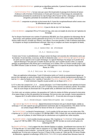-- LLee ccooddee ddee ddéétteeccttiioonn dd’’eerrrreeuurr :: pprroodduuiitt ppaarr uunn aallggoorriitthhmmee ppaarrttiiccuulliieerr,, iill ppeerrmmeett dd’’aassssuurreerr llee ccoonnttrrôôllee ddeess llaabbeellss
eett ddeess ddoonnnnééeess..
-- SSyynncchhrroonniissaatteeuurr ffiinnaall :: cc’’eesstt uunnee zzoonnee qquuii aa ppoouurr rrôôllee ddee ppeerrmmeettttrree llee ppaassssaaggee ddee llaa ffoonnccttiioonn ddee lleeccttuurree
dd’’aaddrreessssee àà cceellllee dd’’ééccrriittuurree dd’’iinnffoorrmmaattiioonnss eett dd’’aauuttrree ppaarrtt dd’’eennvvooyyeerr àà ll’’éélleeccttrroonniiqquuee ddee ccoommmmaannddee ddeess
iinnffoorrmmaattiioonnss ppeerrmmeettttaanntt ddee ssyynncchhrroonniisseerr lleess ttooppss hhoorrllooggeess aaffiinn dd’’aassssuurreerr uunn bboonn «« ddééccoouuppaaggee »» ddee llaa zzoonnee
eennrreeggiissttrrééee,, ppeerrmmeettttaanntt ddee rreeccoonnnnaaîîttrree aaiinnssii lleess ddoonnnnééeess ccooddééeess ssuurr llee ddiissqquuee..
-- IInntteerrvvaallllee 22 :: ccoommppoorrttaanntt eenn pprriinncciippee eexxcclluussiivveemmeenntt ddeess 00,, iill ppeeuutt êêttrree eexxcceeppttiioonnnneelllleemmeenntt uuttiilliisséé ccoommmmee zzoonnee
ddee ddéébboorrddeemmeenntt aapprrèèss uunnee mmiissee àà jjoouurr..
-- MMaarrqquueeuurr ddee ddoonnnnééeess :: iill jjoouuee llee rrôôllee dduu ttaappee mmaarrkk ddeess bbaannddeess..
-- ZZoonnee ddee ddoonnnnééeess :: ccoommppoorrttaanntt 225566 oouu 551122 oocctteettss ddee lloonngg,, cceettttee zzoonnee eesstt rreemmpplliiee ddee zzéérrooss lloorrss ddee ll’’ooppéérraattiioonn ddee
ffoorrmmaattaaggee..
SSuurr lleess ddiissqquueess ffoonnccttiioonnnnaanntt ssoouuss ssyyssttèèmmee dd’’eexxppllooiittaattiioonn MMSS--DDOOSS,, lloorrss dd’’uunnee ooppéérraattiioonn ddee rreeffoorrmmaattaaggee ddiittee ddee
hhaauutt nniivveeaauu,, sseeuullss qquueellqquueess sseecctteeuurrss ppaarrttiiccuulliieerrss ddee llaa FFAATT ((FFiillee AAllllooccaattiioonn TTaabbllee)) oouu ttaabbllee dd’’aallllooccaattiioonn ddeess
ffiicchhiieerrss ((ttaabbllee rréésseerrvvééee,, aaccccoorrddééee aauuxx ffiicchhiieerrss)),, ssoonntt eeffffaaccééss.. IIll eesstt aalloorrss ppoossssiibbllee àà ll’’aaiiddee dd’’uuttiilliittaaiirreess ppaarrttiiccuulliieerrss
ddee rrééccuuppéérreerr uunn ddiissqquuee aacccciiddeenntteelllleemmeenntt rreeffoorrmmaattéé.. MMaaiiss rriieenn nnee rreemmppllaaccee uunnee bboonnnnee ssaauuvveeggaarrddee ssuurr bbaannddee,,
ddiissqquueettttee,, …… !!
1144..44 CCAAPPAACCIITTEESS DDEE SSTTOOCCKKAAGGEE
1144..44..11 GGéénnéérraalliittééss
CCoommmmee nnoouuss ll’’aavvoonnss vvuu pprrééccééddeemmmmeenntt,, àà cchhaaqquuee sseecctteeuurr dduu ddiissqquuee ssoonntt aassssoocciiééeess ddeess iinnffoorrmmaattiioonnss aauuttrreess qquuee
lleess ddoonnnnééeess.. IIll ccoonnvviieenntt ddoonncc,, àà nnoouuvveeaauu,, ddee ffaaiirree llaa ddiissttiinnccttiioonn eennttrree ccaappaacciittéé tthhééoorriiqquuee eett ccaappaacciittéé pprraattiiqquuee
((oonn ppaarrllee aauussssii ddee ccaappaacciittéé aavvaanntt oouu aapprrèèss ffoorrmmaattaaggee)).. LLaa ccaappaacciittéé tthhééoorriiqquuee dd’’uunn ddiissqquuee eesstt llee pprroodduuiitt ddee llaa
ccaappaacciittéé tthhééoorriiqquuee dd’’uunnee ppiissttee ppaarr llee nnoommbbrree ddee ppiisstteess ppaarr ffaaccee,, ppaarr llee nnoommbbrree ddee ffaacceess uuttiilleess.. LLaa ccaappaacciittéé
pprraattiiqquuee eesstt ggéénnéérraalleemmeenntt cceellllee ffoouurrnniiee ppaarr llee ccoonnssttrruucctteeuurr oouu llee vveennddeeuurr.. EEllllee vvaa àà ll’’hheeuurree aaccttuueellllee jjuussqquu’’àà 1166,,88
GGoo ((IIBBMM UUllttrraassttaarr--22)) ddaannss uunn ffoorrmmaatt 33,,55 ppoouucceess ssooiitt 22 000000 ssuuppéérriieeuurree àà llaa ccaappaacciittéé dduu pprreemmiieerr ddiissqquuee dduurr ((IIBBMM
RRaammaacc ddee 11995566))..
1144..44..22 NNoottiioonnss ddee «« bbllooccaaggee »» ssuurr ddiissqquuee
DDaannss uunnee aapppplliiccaattiioonn iinnffoorrmmaattiiqquuee,, ll’’uunniittéé dd’’iinnffoorrmmaattiioonn ttrraaiittééee eesstt ll’’aarrttiiccllee oouu eennrreeggiissttrreemmeenntt llooggiiqquuee qquuii
ppeeuuvveenntt êêttrree rreeggrroouuppééss eenn uunniittééss ddee ttrraannssffeerrtt eennttrree llee mmééddiiaa eett llaa mméémmooiirree cceennttrraallee ((eennrreeggiissttrreemmeenntt pphhyyssiiqquuee)).. CCee
ssoonntt lleess bbllooccss ppoouurr lleess bbaannddeess eett lleess CCoonnttrrôôlleess dd’’IInntteerrvvaallllee ((CCII)),, uunniittééss dd’’aallllooccaattiioonn oouu cclluusstteerr ppoouurr lleess ddiissqquueess..
LL’’uunniittéé mmiinniimmuumm àà llaaqquueellllee oonn ppeeuutt aaccccééddeerr ssuurr uunn ddiissqquuee eesstt llee sseecctteeuurr..
LLee CCII vvaa ddoonncc êêttrree ccoommppoosséé ddee 11,, 22,, 44,, …… sseecctteeuurrss pphhyyssiiqquueess.. LLeess CCII ééttaanntt ttrraannssfféérrééss eenn uunnee ooppéérraattiioonn ddee lleeccttuurree
ééccrriittuurree,, lleeuurr ttaaiillllee ddéétteerrmmiinnee cceellllee dduu oouu ddeess bbuuffffeerrss dd’’eennttrrééeess ssoorrttiieess aassssoocciiééss eenn mméémmooiirree cceennttrraallee.. OOnn aaccccééllèèrree
ddoonncc lleess aaccccèèss ddiissqquuee eenn cchhooiissiissssaanntt ddeess CCII ddee ggrraannddee ttaaiillllee,, aauu ddééttrriimmeenntt ttoouuttee ffooiiss ddee llaa ppllaaccee mméémmooiirree..
CCeess cchhooiixx ssoonntt,, ssuurr cceerrttaaiinnss ssyyssttèèmmeess,, ddeess ppaarraammèèttrreess ddee ll’’oorrddrree ddee ccrrééaattiioonn ddee ffiicchhiieerr qquuii ppeerrmmeett llaa rréésseerrvvaattiioonn
dd’’uunn eessppaaccee ddiissqquuee oouu bbiieenn ddeess ppaarraammèèttrreess dduu ffoorrmmaattaaggee.. OOnn ttrroouuvveerraa aaiinnssii,, ppaarr eexxeemmppllee,, ccoommmmee ppaarraammèèttrreess llaa
lloonngguueeuurr dduu CCII,, llaa ttaaiillllee iinniittiiaallee dduu ffiicchhiieerr eenn nnoommbbrree ddee CCII…… IIll ccoonnvviieenntt aalloorrss ddee nnaa ppaass lleess nnéégglliiggeerr..
1144..55 PPRRIINNCCIIPPAALLEESS CCAARRAACCTTEERRIISSTTIIQQUUEESS DDEESS DDIISSQQUUEESS
LLaa ccaappaacciittéé oouu vvoolluummee ddee ssttoocckkaaggee :: ddééppeenndd ddiirreecctteemmeenntt ddee ffaacctteeuurrss tteellss qquuee llaa ddeennssiittéé lliinnaaiirree,, rraaddiiaallee oouu
ssuurrffaacciiqquuee.. CC’’eesstt cceettttee ccaappaacciittéé qquuii sseerraa ggéénnéérraalleemmeenntt mmeennttiioonnnnééee ddaannss lleess ddooccuummeennttaattiioonnss.. EEllllee aatttteeiinntt 1166,,88 GGoo
ssuurr cceerrttaaiinnss ddiissqquueess IIBBMM dd’’uunn ffaacctteeuurr ddee ffoorrmmee ddee 33,,55 ppoouucceess ((33,,22 GGoo ppaarr ppllaatteeaauu))..
LLaa ddeennssiittéé lliinnééaaiirree oouu ddeennssiittéé dd’’eennrreeggiissttrreemmeenntt :: cc’’eesstt llee nnoommbbrree ddee bbiittss ppaarr ppoouuccee ssuurr uunnee mmêêmmee ppiissttee.. EEllllee
ss’’eexxpprriimmee eenn BBppII ((bbiitt ppeerr iinncchh)) eett vvaa jjuussqquu’’àà 552222 000000 BBppii ((IIBBMM 11 999999)).. CCoommmmee eellllee vvaarriiee sseelloonn llaa ppoossiittiioonn ddee llaa
ppiissttee ssuurr llee ppllaatteeaauu,, llaa vvaalleeuurr ffoouurrnniiee ppaarr lleess ccoonnssttrruucctteeuurrss eesstt eenn ggéénnéérraall uunnee vvaalleeuurr mmooyyeennnnee..
LLaa ddeennssiittéé rraaddiiaallee :: cc’’eesstt llee nnoommbbrree ddee ppiisstteess ppaarr ppoouuccee.. EEllllee ss’’eexxpprriimmee eenn TTppii ((ttrraacckk ppeerr iinncchh)) eett ppeeuutt aalllleerr
jjuussqquu’’àà 6677 330000 TTppii ((IIBBMM 11 999999)).. OOnn eennvviissaaggee dd’’aatttteeiinnddrree 110000 000000 TTppii ddaannss uunn aavveenniirr pprroocchhee ggrrââccee àà llaa
tteecchhnnoollooggiiee OOAAWW..
LLaa ddeennssiittéé ssuurrffaacciiqquuee :: cc’’eesstt llee rraappppoorrtt ddeess ddeeuuxx ddeennssiittééss lliinnééaaiirreess eett rraaddiiaalleess.. AAccttuueelllleemmeenntt nnoouuss ttrroouuvvoonnss ddee 55
àà 1100 GGiiggaa bbiittss ppaarr iinncchh ccaarrrréé ((GGbbppii²²)) ddaannss llee ccoommmmeerrccee eett 3355,,33 GGbbppii²² ((IIBBMM 11 999999)) eenn llaabboorraattooiirree.. CCeettttee ddeennssiittéé
eesstt eenn ccoonnssttaannttee eett ffoorrttee éévvoolluuttiioonn –– eennvviirroonn 6600 %% ppaarr aann.. DDee 11999911 àà 11999977 llaa ccaappaacciittéé ddeess ddiissqquueess dduurrss aa ééttéé
mmuullttiipplliiééee ppaarr 1188 eett lleeuurr pprriixx eesstt ppaasssséé dd’’eennvviirroonn 3311 ffrraannccss llee MMoo àà mmooiinnss ddee 11 ffrraanncc ppaarr MMoo.. EEnn tteerrmmee dd’’ééttuuddeess
ddee llaabboorraattooiirree,, ssiiggnnaalloonnss llaa tteecchhnnoollooggiiee AAFFMM ((AAttoommiicc FFoorrccee MMiiccrroossccooppee)),, uuttiilliissaanntt ddeeuuxx ffaaiisscceeaauuxx llaasseerrss ddee
 