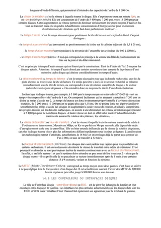 lloonngguueeuurr dd’’oonnddee ddiifffféérreennttee,, qquuii ppeerrmmeettttrraaiitt dd’’aatttteeiinnddrree ddeess ccaappaacciittééss ddee ll’’oorrddrree ddee 11 000000 GGoo..
LLaa vviitteessssee ddee rroottaattiioonn :: cc’’eesstt llaa vviitteessssee àà llaaqquueellllee ttoouurrnnee llee ddiissqquuee.. EEllllee ss’’eexxpprriimmee eenn ttoouurrss ppaarr mmiinnuuttee ttppmm,, oouu
eenn rrppmm ((rroottaattee ppeerr mmiinnuuttee)).. EEllllee eesstt ccoouurraammmmeenntt ddee ll’’oorrddrree ddee 55 440000 ttppmm,, 77 220000 ttppmm,, vvooiirree 1155 000000 ttppmm ppoouurr
cceerrttaaiinnss ddiissqquueess.. CCeettttee aauuggmmeennttaattiioonn ddee vviitteessssee ppeerrmmeett ddee ddiimmiinnuueerr sséérriieeuusseemmeenntt lleess tteemmppss mmooyyeennss dd’’aaccccèèss eett lleess
ttaauuxx ddee ttrraannssffeerrtt mmaaiiss eellllee eennggeennddrree éécchhaauuffffeemmeenntt,, ccoonnssoommmmaattiioonn dd’’éénneerrggiiee aaccccrruuee ppoouurr lleess mmootteeuurrss
dd’’eennttrraaîînneemmeenntt ddee vviibbrraattiioonnss qquu’’iill ffaauutt ddoonncc ppaarrffaaiitteemmeenntt mmaaîîttrriisseerr……
LLee tteemmppss dd’’aaccccèèss :: cc’’eesstt llee tteemmppss nnéécceessssaaiirree ppoouurr ppoossiittiioonnnneerr llaa ttêêttee ddee lleeccttuurree ssuurr llee ccyylliinnddrree ddééssiirréé.. OOnn ppeeuutt
ddiissttiinngguueerr ::
-- llee tteemmppss dd’’aaccccèèss mmiinniimmaall qquuii ccoorrrreessppoonndd aauu ppoossiittiioonnnneemmeenntt ddee llaa ttêêttee ssuurr llee ccyylliinnddrree aaddjjaacceenntt ((ddee 11,,55 àà 2200 mmss)),,
-- llee tteemmppss dd’’aaccccèèss mmaaxxiimmaall ccoorrrreessppoonnddaanntt àà llaa ttrraavveerrssééee ddee ll’’eennsseemmbbllee ddeess ccyylliinnddrreess ((ddee 110000 àà 220000 mmss)),,
-- llee tteemmppss dd’’aaccccèèss mmooyyeenn ((ddee 66 àà 1155 mmss)) qquuii ccoorrrreessppoonndd eenn pprriinncciippee àà llaa ssoommmmee dduu ddééllaaii ddee ppoossiittiioonnnneemmeenntt dduu
bbrraass ssuurr llaa ppiissttee eett dduu ddééllaaii rroottaattiioonnnneell..
CC’’eesstt eenn pprriinncciippee llee tteemmppss dd’’aaccccèèss mmooyyeenn qquuii eesstt ffoouurrnnii ppaarr llee ccoonnssttrruucctteeuurr.. IIll eesstt ddee ll’’oorrddrree ddee 77 àà 1122 mmss ppoouurr lleess
ddiissqquueess aaccttuueellss.. AAtttteennttiioonn :: llee tteemmppss dd’’aaccccèèss ddoonnnnéé ppaarr cceerrttaaiinnss rreevveennddeeuurrss ttiieenntt ccoommppttee ddee llaa pprréésseennccee dd’’uunnee
mméémmooiirree ccaacchhee ddiissqquuee qquuii aabbaaiissssee ccoonnssiiddéérraabblleemmeenntt lleess tteemmppss dd’’aaccccèèss..
LLee ddééllaaii rroottaattiioonnnneell oouu tteemmppss ddee llaatteennccee :: cc’’eesstt llee tteemmppss nnéécceessssaaiirree ppoouurr qquuee llaa ddoonnnnééee rreecchheerrcchhééee,, uunnee ffooiiss llaa
ppiissttee aatttteeiinnttee,, ssee ttrroouuvvee ssoouuss llaa ttêêttee ddee lleeccttuurree.. CCee tteemmppss ppeeuutt êêttrree «« nnuull »» ssii llee sseecctteeuurr rreecchheerrcchhéé ssee pprréésseennttee
iimmmmééddiiaatteemmeenntt ssoouuss llaa ttêêttee ddee lleeccttuurree,, oouu ccoorrrreessppoonnddrree àà uunnee rréévvoolluuttiioonn ccoommppllèèttee dduu ddiissqquuee ssii llee sseecctteeuurr
rreecchheerrcchhéé vviieenntt «« jjuussttee ddee ppaasssseerr »».. OOnn ccoonnssiiddèèrree ddoonncc eenn mmooyyeennnnee llaa dduurrééee dd’’uunnee ddeemmii--rréévvoolluuttiioonn..
SSaacchhaanntt qquuee llee ddiissqquuee ttoouurrnnee,, ppaarr eexxeemmppllee,, àà 33 660000 ttppmm llee tteemmppss mmooyyeenn sseerraa aalloorrss ddee ((6600""//33660000 tt)) –– ssooiitt uunn
tteemmppss «« iinnccoommpprreessssiibbllee »» ddee ll’’oorrddrree ddee 88 mmss.. OOnn ccoommpprreenndd ffaacciilleemmeenntt qquu’’eenn aammeennaanntt llaa rroottaattiioonn àà 77 220000 ttppmm oonn
ddiivviissee ccee tteemmppss dd’’aaccccèèss ppaarr 22.. LLee tteemmppss ddee llaatteennccee eesstt ddoonncc iinnvveerrsseemmeenntt pprrooppoorrttiioonnnneellllee àà llaa vviitteessssee ddee rroottaattiioonn
ttoouutteeffooiiss,, ddee 77 220000 ttppmm àà 1100 000000 ttppmm oonn nnee ggaaggnnee pplluuss qquuee 11,,1188 mmss.. OOnn nnee ppoouurrrraa ddoonncc ppaass eessppéérreerr aamméélliioorreerr
sseennssiibblleemmeenntt lleess tteemmppss dd’’aaccccèèss ddeess ddiissqquueess eenn aauuggmmeennttaanntt llaa sseeuullee vviitteessssee ddee rroottaattiioonn,, dd’’aaiilllleeuurrss,, ccoommppttee tteennuu
ddeess pprrooggrrèèss rrééaalliissééss ssuurr lleess ddeennssiittééss ssuurrffaacciiqquueess,, oonn aassssiissttee àà uunnee ddiimmiinnuuttiioonn ddeess vviitteessssee ddee rroottaattiioonn qquuii rreeppaasssseenntt
àà 55 440000 ttppmm ppoouurr ddee nnoommbbrreeuuxx ddiissqquueess.. AA hhaauuttee vviitteessssee oonn ddooiitt eenn eeffffeett lluutttteerr ccoonnttrree ll’’éécchhaauuffffeemmeenntt ddeess
rroouulleemmeennttss aassssuurraanntt llaa rroottaattiioonn ddeess ppllaatteeaauuxx,, lleess vviibbrraattiioonnss,, ……
LLaa vviitteessssee ddee ttrraannssffeerrtt oouu ttaauuxx ddee ttrraannssffeerrtt :: cc’’eesstt llaa vviitteessssee àà llaaqquueellllee lleess iinnffoorrmmaattiioonnss ttrraannssiitteenntt dduu mmééddiiaa àà
ll’’oorrddiinnaatteeuurr oouu iinnvveerrsseemmeenntt.. MMeessuurrééee eenn MMBBppss,, eenn KKoo oouu ppaarrffooiiss eenn MMoo ppaarr sseeccoonnddee,, eellllee ddééppeenndd dduu mmooddee
dd’’eennrreeggiissttrreemmeenntt eett dduu ttyyppee ddee ccoonnttrrôôlleeuurr.. EEllllee eesstt bbiieenn eenntteenndduu iinnfflluueennccééee ppaarr llaa vviitteessssee ddee rroottaattiioonn dduu ppllaatteeaauu,,
ccaarr pplluuss llee ddiissqquuee ttoouurrnnee vviittee eett pplluuss lleess iinnffoorrmmaattiioonnss ddééffiilleenntt rraappiiddeemmeenntt ssoouuss lleess ttêêtteess ddee lleeccttuurree.. LL’’aamméélliioorraattiioonn
ddeess tteecchhnnoollooggiieess ppeerrmmeett dd’’aatttteeiinnddrree,, aaccttuueelllleemmeenntt,, llee 1166 MMoo//ss eett oonn eennvviissaaggee ddééjjàà ddee ppoorrtteerr aauuxx aalleennttoouurr ddee
ll’’aann 22 000000,, ccee ttaauuxx ddee ttrraannssffeerrtt àà 3322 MMoo//ss..
LLee ffaacctteeuurr dd’’eennttrreellaacceemmeenntt ((iinntteerrlleeaavvee)) :: lleess ddiissqquueess dduurrss ssoonntt ppaarrffooiiss ttrroopp rraappiiddeess ppoouurr lleess ppoossssiibbiilliittééss ddee
cceerrttaaiinnss oorrddiinnaatteeuurrss.. IIll eesstt aalloorrss nnéécceessssaaiirree ddee rraalleennttiirr llaa vviitteessssee ddee ttrraannssffeerrtt eennttrree mmééddiiaa eett oorrddiinnaatteeuurr.. CC’’eesstt
ppoouurrqquuooii lleess ddoonnnnééeess nnee ssoonntt ppaass ttoouujjoouurrss ééccrriitteess ddee mmaanniièèrree ccoonnttiinnuuee mmaaiiss aavveecc uunn ffaacctteeuurr dd’’eennttrreellaacceemmeenntt..
EEnn eeffffeett,, ssii oonn lliitt llee sseecctteeuurr 11 eett qquuee llee ssyyssttèèmmee ddooiivvee aatttteennddrree uunn ppeeuu aavvaanntt ddee lliirree llee sseecctteeuurr 22 –– aalloorrss qquuee llee
ddiissqquuee ttoouurrnnee –– iill eesstt pprrééfféérraabbllee ddee nnee ppaass ppllaacceerr ccee sseecctteeuurr iimmmmééddiiaatteemmeenntt aapprrèèss llee 11 mmaaiiss àà uunnee cceerrttaaiinnee
ddiissttaannccee ((33 àà 99 sseecctteeuurrss)),, vvaarriiaanntt eenn ffoonnccttiioonn dduu ssyyssttèèmmee..
LLee MMTTBBFF ((MMiiddddllee TTiimmee BBeettwweeeenn FFaaiilluurree)) :: ccoorrrreessppoonndd aauu tteemmppss mmooyyeenn eennttrree ddeeuuxx ppaannnneess,, cc’’eesstt ddoonncc uunn ccrriittèèrree
àà nnee ppaass nnéégglliiggeerr lloorrss ddee ll’’aaccqquuiissiittiioonn dd’’uunn ddiissqquuee dduurr.. IIll eesstt aaccttuueelllleemmeenntt ccoouurraanntt dd’’aavvooiirr ddeess MMTTBBFF ddee 220000 000000
hheeuurreess eett pplluuss oonn ppeeuutt aalllleerr jjuussqquu’’àà 880000 000000 hheeuurreess ssoouuss tteennssiioonn..
1144..66 LLEESS CCOONNTTRROOLLEEUURRSS OOUU IINNTTEERRFFAACCEESS DDIISSQQUUEESS
LLee rrôôllee ddee ll’’iinntteerrffaaccee ddiissqquuee –– ccoonnttrrôôlleeuurr ddiissqquuee oouu BBUUSS –– eesstt ddee ggéérreerr lleess éécchhaannggeess ddee ddoonnnnééeess eett lleeuurr
eennccooddaaggee eennttrree ddiissqquuee eett llee ssyyssttèèmmee.. LLeess iinntteerrffaacceess lleess pplluuss uuttiilliissééeess aaccttuueelllleemmeenntt aavveecc lleess ddiissqquueess dduurrss ssoonntt lleess
EEIIDDEE eett SSCCSSII mmaaiiss ll’’iinntteerrffaaccee FFiibbeerr CChhaannnneell ffaaiitt ééggaalleemmeenntt ssoonn aappppaarriittiioonn ppoouurr llee ttrrèèss hhaauutt ddee ggaammmmee..
 