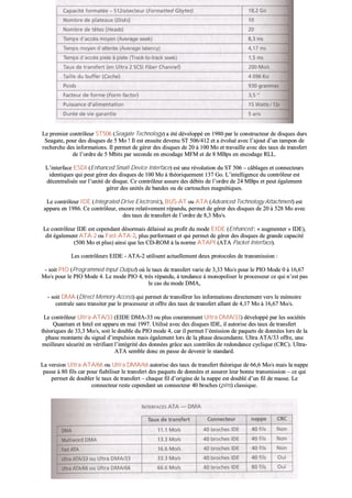 LLee pprreemmiieerr ccoonnttrrôôlleeuurr SSTT550066 ((SSeeaaggaattee TTeecchhnnoollooggyy)) aa ééttéé ddéévveellooppppéé eenn 11998800 ppaarr llee ccoonnssttrruucctteeuurr ddee ddiissqquueess dduurrss
SSeeaaggaattee,, ppoouurr ddeess ddiissqquueess ddee 55 MMoo !! IIll eesstt eennssuuiittee ddeevveennuu SSTT 550066//441122 eett aa éévvoolluuéé aavveecc ll’’aajjoouutt dd’’uunn ttaammppoonn ddee
rreecchheerrcchhee ddeess iinnffoorrmmaattiioonnss.. IIll ppeerrmmeett ddee ggéérreerr ddeess ddiissqquueess ddee 2200 àà 110000 MMoo eett ttrraavvaaiillllee aavveecc ddeess ttaauuxx ddee ttrraannssffeerrtt
ddee ll’’oorrddrree ddee 55 MMbbiittss ppaarr sseeccoonnddee eenn eennccooddaaggee MMFFMM eett ddee 88 MMBBppss eenn eennccooddaaggee RRLLLL..
LL’’iinntteerrffaaccee EESSDDII ((EEnnhhaanncceedd SSmmaallll DDeevviiccee IInntteerrffaaccee)) eesstt uunnee rréévvoolluuttiioonn dduu SSTT 550066 –– ccââbbllaaggeess eett ccoonnnneecctteeuurrss
iiddeennttiiqquueess qquuii ppeeuutt ggéérreerr ddeess ddiissqquueess ddee 110000 MMoo àà tthhééoorriiqquueemmeenntt 113377 GGoo.. LL’’iinntteelllliiggeennccee dduu ccoonnttrrôôlleeuurr eesstt
ddéécceennttrraalliissééee ssuurr ll’’uunniittéé ddee ddiissqquuee.. CCee ccoonnttrrôôlleeuurr aassssuurree ddeess ddéébbiittss ddee ll’’oorrddrree ddee 2244 MMBBppss eett ppeeuutt ééggaalleemmeenntt
ggéérreerr ddeess uunniittééss ddee bbaannddeess oouu ddee ccaarrttoouucchheess mmaaggnnééttiiqquueess..
LLee ccoonnttrrôôlleeuurr IIDDEE ((IInntteeggrraatteedd DDrriivvee EElleeccttrroonniicc)),, BBUUSS--AATT oouu AATTAA ((AAddvvaanncceedd TTeecchhnnoollooggyy AAttttaacchhmmeenntt)) eesstt
aappppaarruu eenn 11998866.. CCee ccoonnttrrôôlleeuurr,, eennccoorree rreellaattiivveemmeenntt rrééppaanndduu,, ppeerrmmeett ddee ggéérreerr ddeess ddiissqquueess ddee 2200 àà 552288 MMoo aavveecc
ddeess ttaauuxx ddee ttrraannssffeerrtt ddee ll’’oorrddrree ddee 88,,33 MMoo//ss..
LLee ccoonnttrrôôlleeuurr IIDDEE eesstt cceeppeennddaanntt ddééssoorrmmaaiiss ddééllaaiisssséé aauu pprrooffiitt dduu mmooddee EEIIDDEE ((EEnnhhaanncceedd :: «« aauuggmmeenntteerr »» IIDDEE)),,
ddiitt ééggaalleemmeenntt AATTAA--22 oouu FFaasstt--AATTAA--22,, pplluuss ppeerrffoorrmmaanntt eett qquuii ppeerrmmeett ddee ggéérreerr ddeess ddiissqquueess ddee ggrraannddee ccaappaacciittéé
((550000 MMoo eett pplluuss)) aaiinnssii qquuee lleess CCDD--RROOMM àà llaa nnoorrmmee AATTAAPPII ((AATTAA PPaacckkeett IInntteerrffaaccee))..
LLeess ccoonnttrrôôlleeuurrss EEIIDDEE -- AATTAA--22 uuttiilliisseenntt aaccttuueelllleemmeenntt ddeeuuxx pprroottooccoolleess ddee ttrraannssmmiissssiioonn ::
-- ssooiitt PPIIOO ((PPrrooggrraammmmeedd IInnppuutt OOuuttppuutt)) ooùù llee ttaauuxx ddee ttrraannssffeerrtt vvaarriiee ddee 33,,3333 MMoo//ss ppoouurr llee PPIIOO MMooddee 00 àà 1166,,6677
MMoo//ss ppoouurr llee PPIIOO MMooddee 44.. LLee mmooddee PPIIOO 44,, ttrrèèss rrééppaanndduu,, àà tteennddaannccee àà mmoonnooppoolliisseerr llee pprroocceesssseeuurr ccee qquuii nn’’eesstt ppaass
llee ccaass dduu mmooddee DDMMAA,,
-- ssooiitt DDMMAA ((DDiirreecctt MMeemmoorryy AAcccceessss)) qquuii ppeerrmmeett ddee ttrraannssfféérreerr lleess iinnffoorrmmaattiioonnss ddiirreecctteemmeenntt vveerrss llee mméémmooiirree
cceennttrraallee ssaannss ttrraannssiitteerr ppaarr llee pprroocceesssseeuurr eett ooffffrree ddeess ttaauuxx ddee ttrraannssffeerrtt aallllaanntt ddee 44,,1177 MMoo àà 1166,,6677 MMoo//ss..
LLee ccoonnttrrôôlleeuurr UUllttrraa--AATTAA//3333 ((EEIIDDEE DDMMAA--3333 oouu pplluuss ccoouurraammmmeenntt UUllttrraa DDMMAA//3333)) ddéévveellooppppéé ppaarr lleess ssoocciiééttééss
QQuuaannttuumm eett IInntteell eesstt aappppaarruu eenn mmaaii 11999977.. UUttiilliisséé aavveecc ddeess ddiissqquueess IIDDEE,, iill aauuttoorriissee ddeess ttaauuxx ddee ttrraannssffeerrtt
tthhééoorriiqquueess ddee 3333,,33 MMoo//ss,, ssooiitt llee ddoouubbllee dduu PPIIOO mmooddee 44,, ccaarr iill ppeerrmmeett ll’’éémmiissssiioonn ddee ppaaqquueettss ddee ddoonnnnééeess lloorrss ddee llaa
pphhaassee mmoonnttaannttee dduu ssiiggnnaall dd’’iimmppuullssiioonn mmaaiiss ééggaalleemmeenntt lloorrss ddee llaa pphhaassee ddeesscceennddaannttee.. UUllttrraa AATTAA//3333 ooffffrree,, uunnee
mmeeiilllleeuurree ssééccuurriittéé eenn vvéérriiffiiaanntt ll’’iinnttééggrriittéé ddeess ddoonnnnééeess ggrrââccee aauuxx ccoonnttrrôôlleess ddee rreeddoonnddaannccee ccyycclliiqquuee ((CCRRCC)).. UUllttrraa--
AATTAA sseemmbbllee ddoonncc eenn ppaassssee ddee ddeevveenniirr llee ssttaannddaarrdd..
LLaa vveerrssiioonn UUllttrraa--AATTAA//6666 oouu UUllttrraa DDMMAA//6666 aauuttoorriissee ddeess ttaauuxx ddee ttrraannssffeerrtt tthhééoorriiqquuee ddee 6666,,66 MMoo//ss mmaaiiss llaa nnaappppee
ppaassssee àà 8800 ffiillss ccaarr ppoouurr ffiiaabbiilliisseerr llee ttrraannssffeerrtt ddeess ppaaqquueettss ddee ddoonnnnééeess eett aassssuurreerr lleeuurr bboonnnnee ttrraannssmmiissssiioonn –– ccee qquuii
ppeerrmmeett ddee ddoouubblleerr llee ttaauuxx ddee ttrraannssffeerrtt –– cchhaaqquuee ffiill dd’’oorriiggiinnee ddee llaa nnaappppee eesstt ddoouubblléé dd’’uunn ffiill ddee mmaassssee.. LLee
ccoonnnneecctteeuurr rreessttee cceeppeennddaanntt uunn ccoonnnneecctteeuurr 4400 bbrroocchheess ((ppiinnss)) ccllaassssiiqquuee..
 