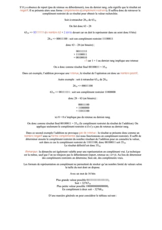 SS’’iill yy aa aabbsseennccee ddee rreeppoorrtt ((ppaass ddee rreetteennuuee oouu ddéébboorrddeemmeenntt)),, iissssuu dduu ddeerrnniieerr rraanngg,, cceellaa ssiiggnniiffiiee qquuee llee rrééssuullttaatt eesstt
nnééggaattiiff.. IIll ssee pprréésseennttee aalloorrss ssoouuss ffoorrmmee ccoommpplléémmeennttééee ((ccoommpplléémmeenntt rreessttrreeiinntt)).. IIll ssuuffffiirraa ddoonncc ddee rreettrroouuvveerr llee
ccoommpplléémmeenntt rreessttrreeiinntt ddee ccee rrééssuullttaatt ppoouurr oobbtteenniirr llaa vvaalleeuurr rreecchheerrcchhééee..
SSooiitt àà rreettrraanncchheerr 22881100 ddee 66331100
OOnn ffaaiitt ddoonncc 6633 -- 2288
66331100 ==>> 0000111111111111 ((llee nnoommbbrree 6633 ++ 22 zzéérrooss ddeevvaanntt ccaarr oonn ddooiitt llee rreepprréésseenntteerr ddaannss uunn oocctteett ddoonncc 88 bbiittss))
22881100 ==>> 0000001111110000 :: ssooiitt ssoonn ccoommpplléémmeenntt rreessttrreeiinntt 1111110000001111
ddoonncc 6633 –– 2288 ((eenn bbiinnaaiirree)) ::
0000111111111111
++ 1111110000001111
== 0000110000001100
++11 ccaarr 11 ++ 11 aauu ddeerrnniieerr rraanngg iimmpplliiqquuee uunnee rreetteennuuee
OOnn aa ddoonncc ccoommmmee rrééssuullttaatt ffiinnaall 0000110000001111 == 33551100
DDaannss cceett eexxeemmppllee,, ll’’aaddddiittiioonn pprroovvooqquuee uunnee rreetteennuuee,, llee rrééssuullttaatt ddee ll’’ooppéérraattiioonn eesstt ddoonncc uunn nnoommbbrree ppoossiittiiff..
AAuuttrree eexxeemmppllee :: ssooiitt àà rreettrraanncchheerr 66331100 ddee 22881100
22881100 ==>> 0000001111110000
66331100 ==>> 0000111111111111 :: ssooiitt ssoonn ccoommpplléémmeenntt rreessttrreeiinntt 1111000000000000
ddoonncc 2288 –– 6633 ((eenn bbiinnaaiirree)) ::
0000001111110000
++ 1111000000000000
== 1111001111110000
iiccii 00 ++ 00 nn’’iimmpplliiqquuee ppaass ddee rreetteennuuee aauu ddeerrnniieerr rraanngg..
OOnn ddoonncc ccoommmmee rrééssuullttaatt ffiinnaall 0000110000001111 == 33551100 ((llee ccoommpplléémmeenntt rreessttrreeiinntt dduu rrééssuullttaatt ddee ll’’aaddddiittiioonn)).. OOnn
aapppplliiqquuee sseeuulleemmeenntt llee ccoommpplléémmeenntt rreessttrreeiinntt ssii iill nn’’yy aa ppaass ddee rreetteennuuee aauu ddeerrnniieerr rraanngg..
DDaannss ccee sseeccoonndd eexxeemmppllee ll’’aaddddiittiioonn nnee pprroovvooqquuee ppaass ddee rreetteennuuee :: llee rrééssuullttaatt ssee pprréésseennttee ddoonncc ccoommmmee uunn
nnoommbbrree nnééggaattiiff ssoouuss ssaa ffoorrmmee ccoommpplléémmeennttééee ((iiccii nnoouuss ffoonnccttiioonnnnoonnss eenn ccoommpplléémmeenntt rreessttrreeiinntt)).. IIll ssuuffffiitt ddee
ddéétteerrmmiinneerr eennssuuiittee llee ccoommpplléémmeenntt rreessttrreeiinntt dduu nnoommbbrree rrééssuullttaanntt ddee ll’’aaddddiittiioonn ppoouurr eenn ccoonnnnaaîîttrree llaa vvaalleeuurr,,
ssooiitt ddaannss ccee ccaass llee ccoommpplléémmeenntt rreessttrreeiinntt ddee 1111001111110000,, ddoonncc 0000110000001111 ssooiitt 33551100..
LLee rrééssuullttaatt ddééffiinniittiiff eesstt ddoonncc 33551100..
RReemmaarrqquuee :: llaa ddéémmaarrcchhee eesstt ééggaalleemmeenntt vvaallaabbllee ppoouurr uunnee rreepprréésseennttaattiioonn eenn ccoommpplléémmeenntt vvrraaii.. LLaa tteecchhnniiqquuee
eesstt llaa mmêêmmee,, ssaauuff qquuee ll’’oonn nnee rrééiinnjjeeccttee ppaass llee ddéébboorrddeemmeenntt ((rreeppoorrtt,, rreetteennuuee oouu ccaarrrryy)).. AAuu lliieeuu ddee ddéétteerrmmiinneerr
ddeess ccoommpplléémmeennttss rreessttrreeiinnttss oonn ddéétteerrmmiinnee,, bbiieenn ssûûrr,, ddeess ccoommpplléémmeennttss vvrraaiiss..
LLeess ffoorrmmaattss ddee rreepprréésseennttaattiioonn eenn ccoommpplléémmeenntt nnee ppeerrmmeetttteenntt ddee ssttoocckkeerr qquu’’uunn nnoommbbrree lliimmiittéé ddee vvaalleeuurrss sseelloonn
llaa ttaaiillllee dduu mmoott ddoonntt oonn ddiissppoossee..
AAvveecc uunn mmoott ddee 1166 bbiittss
PPlluuss ggrraannddee vvaalleeuurr ppoossssiibbllee 0011111111111111111111111111111122
SSooiitt ++ 33227766771100
PPlluuss ppeettiittee vvaalleeuurr ppoossssiibbllee 1100000000000000000000000000000022
EEnn ccoommpplléémmeenntt àà ddeeuuxx ssooiitt –– 33227766881100
DD’’uunnee mmaanniièèrree ggéénnéérraallee oonn ppeeuutt ccoonnssiiddéérreerr llee ttaabblleeaauu ssuuiivvaanntt ::
 