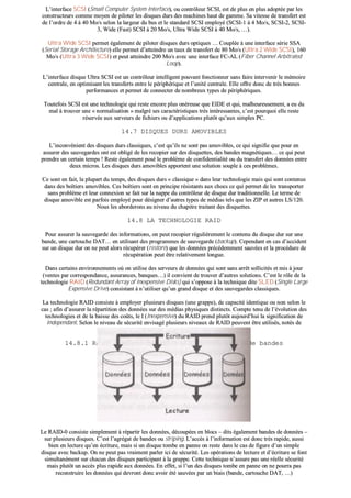 LL’’iinntteerrffaaccee SSCCSSII ((SSmmaallll CCoommppuutteerr SSyysstteemm IInntteerrffaaccee)),, oouu ccoonnttrrôôlleeuurr SSCCSSII,, eesstt ddee pplluuss eenn pplluuss aaddooppttééee ppaarr lleess
ccoonnssttrruucctteeuurrss ccoommmmee mmooyyeenn ddee ppiillootteerr lleess ddiissqquueess dduurrss ddeess mmaacchhiinneess hhaauutt ddee ggaammmmee.. SSaa vviitteessssee ddee ttrraannssffeerrtt eesstt
ddee ll’’oorrddrree ddee 44 àà 4400 MMoo//ss sseelloonn llaa llaarrggeeuurr dduu bbuuss eett llee ssttaannddaarrdd SSCCSSII eemmppllooyyéé ((SSCCSSII--11 àà 44 MMoo//ss,, SSCCSSII--22,, SSCCSSII--
33,, WWiiddee ((FFaasstt)) SSCCSSII àà 2200 MMoo//ss,, UUllttrraa WWiiddee SSCCSSII àà 4400 MMoo//ss,, ……))..
UUllttrraa WWiiddee SSCCSSII ppeerrmmeett ééggaalleemmeenntt ddee ppiillootteerr ddiissqquueess dduurrss ooppttiiqquueess …… CCoouuppllééee àà uunnee iinntteerrffaaccee sséérriiee SSSSAA
((SSeerriiaall SSttoorraaggee AArrcchhiitteeccttuurree)) eellllee ppeerrmmeett dd’’aatttteeiinnddrree uunn ttaauuxx ddee ttrraannssffeerrtt ddee 8800 MMoo//ss ((UUllttrraa 22 WWiiddee SSCCSSII)),, 116600
MMoo//ss ((UUllttrraa 33 WWiiddee SSCCSSII)) eett ppeeuutt aatttteeiinnddrree 220000 MMoo//ss aavveecc uunnee iinntteerrffaaccee FFCC--AALL ((FFiibbeerr CChhaannnneell AArrbbiittrraatteedd
LLoooopp))..
LL’’iinntteerrffaaccee ddiissqquuee UUllttrraa SSCCSSII eesstt uunn ccoonnttrrôôlleeuurr iinntteelllliiggeenntt ppoouuvvaanntt ffoonnccttiioonnnneerr ssaannss ffaaiirree iinntteerrvveenniirr llee mméémmooiirree
cceennttrraallee,, eenn ooppttiimmiissaanntt lleess ttrraannssffeerrttss eennttrree llee ppéérriipphhéérriiqquuee eett ll’’uunniittéé cceennttrraallee.. EEllllee ooffffrree ddoonncc ddee ttrrèèss bboonnnneess
ppeerrffoorrmmaanncceess eett ppeerrmmeett ddee ccoonnnneecctteerr ddee nnoommbbrreeuuxx ttyyppeess ddee ppéérriipphhéérriiqquueess..
TToouutteeffooiiss SSCCSSII eesstt uunnee tteecchhnnoollooggiiee qquuii rreessttee eennccoorree pplluuss oonnéérreeuussee qquuee EEIIDDEE eett qquuii,, mmaallhheeuurreeuusseemmeenntt,, aa eeuu dduu
mmaall àà ttrroouuvveerr uunnee «« nnoorrmmaalliissaattiioonn »» mmaallggrréé sseess ccaarraaccttéérriissttiiqquueess ttrrèèss iinnttéérreessssaanntteess,, cc’’eesstt ppoouurrqquuooii eellllee rreessttee
rréésseerrvvééee aauuxx sseerrvveeuurrss ddee ffiicchhiieerrss oouu dd’’aapppplliiccaattiioonnss pplluuttôôtt qquu’’aauuxx ssiimmpplleess PPCC..
1144..77 DDIISSQQUUEESS DDUURRSS AAMMOOVVIIBBLLEESS
LL’’iinnccoonnvvéénniieenntt ddeess ddiissqquueess dduurrss ccllaassssiiqquueess,, cc’’eesstt qquu’’iillss nnee ssoonntt ppaass aammoovviibblleess,, ccee qquuii ssiiggnniiffiiee qquuee ppoouurr eenn
aassssuurreerr ddeess ssaauuvveeggaarrddeess oonntt eesstt oobblliiggéé ddee lleess rreeccooppiieerr ssuurr ddeess ddiissqquueetttteess,, ddeess bbaannddeess mmaaggnnééttiiqquueess…… ccee qquuii ppeeuutt
pprreennddrree uunn cceerrttaaiinn tteemmppss !! RReessttee ééggaalleemmeenntt ppoosséé llee pprroobbllèèmmee ddee ccoonnffiiddeennttiiaalliittéé oouu dduu ttrraannssffeerrtt ddeess ddoonnnnééeess eennttrree
ddeeuuxx mmiiccrrooss.. LLeess ddiissqquueess dduurrss aammoovviibblleess aappppoorrtteenntt uunnee ssoolluuttiioonn ssoouuppllee àà cceess pprroobbllèèmmeess..
CCee ssoonntt eenn ffaaiitt,, llaa pplluuppaarrtt dduu tteemmppss,, ddeess ddiissqquueess dduurrss «« ccllaassssiiqquuee »» ddaannss lleeuurr tteecchhnnoollooggiiee mmaaiiss qquuii ssoonntt ccoonntteennuuss
ddaannss ddeess bbooîîttiieerrss aammoovviibblleess.. CCeess bbooîîttiieerrss ssoonntt eenn pprriinncciippee rrééssiissttaannttss aauuxx cchhooccss ccee qquuii ppeerrmmeett ddee lleess ttrraannssppoorrtteerr
ssaannss pprroobbllèèmmee eett lleeuurr ccoonnnneexxiioonn ssee ffaaiitt ssuurr llaa nnaappppee dduu ccoonnttrrôôlleeuurr ddee ddiissqquuee dduurr ttrraaddiittiioonnnneellllee.. LLee tteerrmmee ddee
ddiissqquuee aammoovviibbllee eesstt ppaarrffooiiss eemmppllooyyéé ppoouurr ddééssiiggnneerr dd’’aauuttrreess ttyyppeess ddee mmééddiiaass tteellss qquuee lleess ZZIIPP eett aauuttrreess LLSS//112200..
NNoouuss lleess aabboorrddeerroonnss aauu nniivveeaauu dduu cchhaappiittrree ttrraaiittaanntt ddeess ddiissqquueetttteess..
1144..88 LLAA TTEECCHHNNOOLLOOGGIIEE RRAAIIDD
PPoouurr aassssuurreerr llaa ssaauuvveeggaarrddee ddeess iinnffoorrmmaattiioonnss,, oonn ppeeuutt rreeccooppiieerr rréégguulliièèrreemmeenntt llee ccoonntteennuu dduu ddiissqquuee dduurr ssuurr uunnee
bbaannddee,, uunnee ccaarrttoouucchhee DDAATT…… eenn uuttiilliissaanntt ddeess pprrooggrraammmmeess ddee ssaauuvveeggaarrddee ((bbaacckkuupp)).. CCeeppeennddaanntt eenn ccaass dd’’aacccciiddeenntt
ssuurr uunn ddiissqquuee dduurr oonn nnee ppeeuutt aalloorrss rrééccuuppéérreerr ((rreessttoorree)) qquuee lleess ddoonnnnééeess pprrééccééddeemmmmeenntt ssaauuvvééeess eett llaa pprrooccéédduurree ddee
rrééccuuppéérraattiioonn ppeeuutt êêttrree rreellaattiivveemmeenntt lloonngguuee..
DDaannss cceerrttaaiinnss eennvviirroonnnneemmeennttss ooùù oonn uuttiilliissee ddeess sseerrvveeuurrss ddee ddoonnnnééeess qquuii ssoonntt ssaannss aarrrrêêtt ssoolllliicciittééss eett mmiiss àà jjoouurr
((vveenntteess ppaarr ccoorrrreessppoonnddaannccee,, aassssuurraanncceess,, bbaannqquueess……)) iill ccoonnvviieenntt ddee ttrroouuvveerr dd’’aauuttrreess ssoolluuttiioonnss.. CC’’eesstt llee rrôôllee ddee llaa
tteecchhnnoollooggiiee RRAAIIDD ((RReedduunnddaanntt AArrrraayy ooff IInneexxppeennssiivvee DDiisskkss)) qquuii ss’’ooppppoossee àà llaa tteecchhnniiqquuee ddiittee SSLLEEDD ((SSiinnggllee LLaarrggee
EExxppeennssiivvee DDrriivvee)) ccoonnssiissttaanntt àà nn’’uuttiilliisseerr qquu’’uunn ggrraanndd ddiissqquuee eett ddeess ssaauuvveeggaarrddeess ccllaassssiiqquueess..
LLaa tteecchhnnoollooggiiee RRAAIIDD ccoonnssiissttee àà eemmppllooyyeerr pplluussiieeuurrss ddiissqquueess ((uunnee ggrraappppee)),, ddee ccaappaacciittéé iiddeennttiiqquuee oouu nnoonn sseelloonn llee
ccaass ;; aaffiinn dd’’aassssuurreerr llaa rrééppaarrttiittiioonn ddeess ddoonnnnééeess ssuurr ddeess mmééddiiaass pphhyyssiiqquueess ddiissttiinnccttss.. CCoommppttee tteennuu ddee ll’’éévvoolluuttiioonn ddeess
tteecchhnnoollooggiieess eett ddee llaa bbaaiissssee ddeess ccooûûttss,, llee II ((IInneexxppeennssiivvee)) dduu RRAAIIDD pprreenndd pplluuttôôtt aauujjoouurrdd’’hhuuii llaa ssiiggnniiffiiccaattiioonn ddee
IInnddeeppeennddaanntt.. SSeelloonn llee nniivveeaauu ddee ssééccuurriittéé eennvviissaaggéé pplluussiieeuurrss nniivveeaauuxx ddee RRAAIIDD ppeeuuvveenntt êêttrree uuttiilliissééss,, nnoottééss ddee
RRAAIIDD--00 àà RRAAIIDD--55 vvooiirree RRAAIIDD--66 sseelloonn cceerrttaaiinnss..
1144..88..11 RRaaiidd 00 –– ggrraappppee ddee ddiissqquueess aavveecc aaggrrééggaatt ddee bbaannddeess
LLee RRAAIIDD--00 ccoonnssiissttee ssiimmpplleemmeenntt àà rrééppaarrttiirr lleess ddoonnnnééeess,, ddééccoouuppééeess eenn bbllooccss –– ddiittss ééggaalleemmeenntt bbaannddeess ddee ddoonnnnééeess ––
ssuurr pplluussiieeuurrss ddiissqquueess.. CC’’eesstt ll’’aaggrrééggaatt ddee bbaannddeess oouu ssttrriippiinngg.. LL’’aaccccèèss àà ll’’iinnffoorrmmaattiioonn eesstt ddoonncc ttrrèèss rraappiiddee,, aauussssii
bbiieenn eenn lleeccttuurree qquu’’eenn ééccrriittuurree,, mmaaiiss ssii uunn ddiissqquuee ttoommbbee eenn ppaannnnee oonn rreessttee ddaannss llee ccaass ddee ffiigguurree dd’’uunn ssiimmppllee
ddiissqquuee aavveecc bbaacckkuupp.. OOnn nnee ppeeuutt ppaass vvrraaiimmeenntt ppaarrlleerr iiccii ddee ssééccuurriittéé.. LLeess ooppéérraattiioonnss ddee lleeccttuurree eett dd’’ééccrriittuurree ssee ffoonntt
ssiimmuullttaannéémmeenntt ssuurr cchhaaccuunn ddeess ddiissqquueess ppaarrttiicciippaanntt àà llaa ggrraappppee.. CCeettttee tteecchhnniiqquuee nn’’aassssuurree ppaass uunnee rrééeellllee ssééccuurriittéé
mmaaiiss pplluuttôôtt uunn aaccccèèss pplluuss rraappiiddee aauuxx ddoonnnnééeess.. EEnn eeffffeett,, ssii ll’’uunn ddeess ddiissqquueess ttoommbbee eenn ppaannnnee oonn nnee ppoouurrrraa ppaass
rreeccoonnssttrruuiirree lleess ddoonnnnééeess qquuii ddeevvrroonntt ddoonncc aavvooiirr ééttéé ssaauuvvééeess ppaarr uunn bbiiaaiiss ((bbaannddee,, ccaarrttoouucchhee DDAATT,, ……))
 