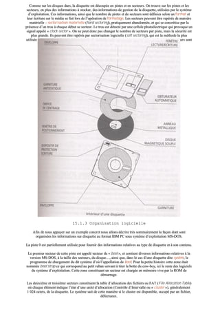 CCoommmmee ssuurr lleess ddiissqquueess dduurrss,, llaa ddiissqquueettttee eesstt ddééccoouuppééee eenn ppiisstteess eett eenn sseecctteeuurrss.. OOnn ttrroouuvvee ssuurr lleess ppiisstteess eett lleess
sseecctteeuurrss,, eenn pplluuss ddeess iinnffoorrmmaattiioonnss àà ssttoocckkeerr,, ddeess iinnffoorrmmaattiioonnss ddee ggeessttiioonn ddee llaa ddiissqquueettttee,, uuttiilliissééeess ppaarr llee ssyyssttèèmmee
dd’’eexxppllooiittaattiioonn.. CCeess iinnffoorrmmaattiioonnss,, aaiinnssii qquuee llee nnoommbbrree ddee ppiisstteess eett ddee sseecctteeuurrss ssoonntt ddééffiinniieess sseelloonn uunn ffoorrmmaatt eett
lleeuurr ééccrriittuurree ssuurr llee mmééddiiaa ssee ffaaiitt lloorrss ddee ll’’ooppéérraattiioonn ddee ffoorrmmaattaaggee.. LLeess sseecctteeuurrss ppeeuuvveenntt êêttrree rreeppéérrééss ddee mmaanniièèrree
mmaattéérriieellllee –– sseeccttoorriissaattiioonn mmaattéérriieellllee ((hhaarrdd sseeccttoorriinngg)),, pprraattiiqquueemmeenntt aabbaannddoonnnnééee,, eett qquuii ssee ccoonnccrrééttiissee ppaarr llaa
pprréésseennccee dd’’uunn ttrroouu àà cchhaaqquuee ddéébbuutt ssee sseecctteeuurr.. LLee ttrroouu eesstt ddéétteeccttéé ppaarr uunnee cceelllluullee pphhoottooéélleeccttrriiqquuee qquuii pprroovvooqquuee uunn
ssiiggnnaall aappppeelléé «« cclloocckk--sseeccttoorr »».. OOnn nnee ppeeuutt ddoonncc ppaass cchhaannggeerr llee nnoommbbrree ddee sseecctteeuurrss ppaarr ppiissttee,, mmaaiiss llaa ssééccuurriittéé eesstt
pplluuss ggrraannddee.. IIllss ppeeuuvveenntt êêttrree rreeppéérrééss ppaarr sseeccttoorriissaattiioonn llooggiicciieellllee ((ssoofftt sseeccttoorriinngg)),, qquuii eesstt llaa mméétthhooddee llaa pplluuss
uuttiilliissééee àà ll’’hheeuurree aaccttuueellllee ccaarr eellllee ppeerrmmeett ddee cchhooiissiirr llee nnoommbbrree ddee sseecctteeuurrss ppaarr ppiissttee.. LLeess ffoorrmmaattss ddee sseecctteeuurrss ssoonntt
aalloorrss sseennssiibblleemmeenntt iiddeennttiiqquueess àà cceeuuxx ééttuuddiiééss ssuurr lleess ddiissqquueess..
1155..11..33 OOrrggaanniissaattiioonn llooggiicciieellllee
AAffiinn ddee nnoouuss aappppuuyyeerr ssuurr uunn eexxeemmppllee ccoonnccrreett nnoouuss aalllloonnss ddééccrriirree ttrrèèss ssoommmmaaiirreemmeenntt llaa ffaaççoonn ddoonntt ssoonntt
oorrggaanniissééeess lleess iinnffoorrmmaattiioonnss ssuurr ddiissqquueettttee aauu ffoorrmmaatt IIBBMM PPCC ssoouuss ssyyssttèèmmee dd’’eexxppllooiittaattiioonn MMSS--DDOOSS..
LLaa ppiissttee 00 eesstt ppaarrttiieelllleemmeenntt uuttiilliissééee ppoouurr ffoouurrnniirr ddeess iinnffoorrmmaattiioonnss rreellaattiivveess aauu ttyyppee ddee ddiissqquueettttee eett àà ssoonn ccoonntteennuu..
LLee pprreemmiieerr sseecctteeuurr ddee cceettttee ppiissttee eesstt aappppeelléé sseecctteeuurr ddee «« bboooott »»,, eett ccoonnttiieenntt ddiivveerrsseess iinnffoorrmmaattiioonnss rreellaattiivveess àà llaa
vveerrssiioonn MMSS--DDOOSS,, àà llaa ttaaiillllee ddeess sseecctteeuurrss,, dduu ddiissqquuee……,, aaiinnssii qquuee,, ddaannss llee ccaass dd’’uunnee ddiissqquueettttee ddiittee ssyysstteemm,, llee
pprrooggrraammmmee ddee cchhaarrggeemmeenntt dduu ddiitt ssyyssttèèmmee dd’’ooùù ll’’aappppeellllaattiioonn ddee bboooott.. PPoouurr llaa ppeettiittee hhiissttooiirree cceettttee zzoonnee ééttaaiitt
nnoommmmééee bboooott ssttrraapp ccee qquuii ccoorrrreessppoonndd aauu ppeettiitt rruubbaann sseerrvvaanntt àà ttiirreerr llaa bboottttee dduu ccooww--bbooyy,, iiccii llee rreessttee ddeess llooggiicciieellss
dduu ssyyssttèèmmee dd’’eexxppllooiittaattiioonn.. CCeettttee zzoonnee ccoonnssttiittuuaanntt uunn sseecctteeuurr eesstt cchhaarrggééee eenn mméémmooiirree vviivvee ppaarr llaa RROOMM ddee
ddéémmaarrrraaggee..
LLeess ddeeuuxxiièèmmee eett ttrrooiissiièèmmee sseecctteeuurrss ccoonnssttiittuueenntt llaa ttaabbllee dd’’aallllooccaattiioonn ddeess ffiicchhiieerrss oouu FFAATT ((FFiillee AAllllooccaattiioonn TTaabbllee))
ooùù cchhaaqquuee éélléémmeenntt iinnddiiqquuee ll’’ééttaatt dd’’uunnee uunniittéé dd’’aallllooccaattiioonn ((CCoonnttrrôôllee dd’’IInntteerrvvaallllee oouu «« cclluusstteerr »»)),, ggéénnéérraalleemmeenntt
11 002244 oocctteettss,, ddee llaa ddiissqquueettttee.. LLee ssyyssttèèmmee ssaaiitt ddee cceettttee mmaanniièèrree ssii llee cclluusstteerr eesstt ddiissppoonniibbllee,, ooccccuuppéé ppaarr uunn ffiicchhiieerr,,
ddééffeeccttuueeuuxx..
 