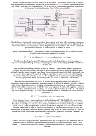 DDee pplluuss llee ccyylliinnddrree ssee lliimmiittee iiccii aauuxx ddeeuuxx sseeuulleess ffaacceess ddee llaa ddiissqquueettttee.. CCoonnttrraaiirreemmeenntt aauu ddiissqquuee dduurr,, llaa ddiissqquueettttee
nn’’eesstt ppaass eenn rroottaattiioonn ppeerrmmaanneennttee ddaannss llee lleecctteeuurr ccaarr,, dduu ffaaiitt dduu ccoonnttaacctt ppeerrmmaanneenntt eennttrree llaa ttêêttee ddee lleeccttuurree--ééccrriittuurree
eett llee mmééddiiaa,, iill aauurraaiitt uussuurree ttrroopp rraappiiddee dduu ssuuppppoorrtt.. EEllllee ssee mmeett ddoonncc eenn rroottaattiioonn uunniiqquueemmeenntt qquuaanndd uunnee ooppéérraattiioonn
ddee lleeccttuurree oouu dd’’ééccrriittuurree eesstt nnéécceessssaaiirree.. CC’’eesstt dd’’aaiilllleeuurrss ssoouuvveenntt aauuddiibbllee..
DDaannss lleess lleecctteeuurrss ccllaassssiiqquueess,, llee ppoossiittiioonnnneemmeenntt ddee llaa ttêêttee ssuurr llaa ppiissttee ssee ffaaiitt ggrrââccee àà ddeess mmootteeuurrss iinnccrréémmeennttaauuxx ccee
qquuii nnee ppeerrmmeett ppaass ddee vvéérriiffiieerr ssii llaa ttêêttee eesstt bbiieenn ssuurr llaa bboonnnnee ppiissttee,, llaa pprréécciissiioonn dduu ddééppllaacceemmeenntt ddééppeennddaanntt ddee llaa
pprréécciissiioonn ddeess mmootteeuurrss.. CCeeccii nnéécceessssiittee ddoonncc dd’’aavvooiirr ddeess ppiisstteess rreellaattiivveemmeenntt «« llaarrggeess »» aaffiinn dd’’éévviitteerr lleess eerrrreeuurrss ddee
ppoossiittiioonnnneemmeenntt eett ddiimmiinnuuee ddee ffaaiitt lleess ccaappaacciittééss ddee ssttoocckkaaggee dduu mmééddiiaa..
DDaannss lleess nnoouuvveelllleess tteecchhnnoollooggiieess àà aasssseerrvviisssseemmeenntt ooppttiiqquuee,, llee ppoossiittiioonnnneemmeenntt ddee llaa ttêêttee eesstt ccoonnttrrôôlléé eett ppeerrmmeett
dd’’aamméélliioorreerr ttrrèèss sseennssiibblleemmeenntt llaa ccaappaacciittéé ddee ssttoocckkaaggee..
1155..11..66 LLaa ddiissqquueettttee àà aasssseerrvviisssseemmeenntt ooppttiiqquuee
PPaarrmmii lleess nnoouuvveelllleess ddiissqquueetttteess qquuii ssee ddéévveellooppppeenntt aaccttuueelllleemmeenntt,, llaa ddiissqquueettttee àà aasssseerrvviisssseemmeenntt ooppttiiqquuee oouu
ffllooppttiiccaall eesstt llee ffuuiitt ddeess tteecchhnnoollooggiieess ooppttiiqquueess eett mmaaggnnééttiiqquueess eett ppeerrmmeett ddee ssaauuvveerr jjuussqquu’’àà 113355 MMoo ssuurr uunn ffaacctteeuurr
ddee ffoorrmmee 33""11//22..
DDaannss llaa tteecchhnnoollooggiiee eemmppllooyyééee,, uunnee ppiissttee ssuurr ddeeuuxx eesstt rréésseerrvvééee àà ll’’aasssseerrvviisssseemmeenntt ddeess ttêêtteess eett rreennvvooiiee aauu
ccoonnttrrôôlleeuurr uunnee iinnffoorrmmaattiioonn pprréécciissaanntt llaa ppoossiittiioonn ddee llaa ttêêttee.. QQuuaanndd cceellllee--ccii eesstt ppaarrffaaiitteemmeenntt ppoossiittiioonnnnééee ssuurr llaa
ppiissttee,, eellllee rreeççooiitt ddeess ssiiggnnaauuxx ééggaauuxx ddeess ppiisstteess dd’’aasssseerrvviisssseemmeenntt ssiittuuééeess ddee cchhaaqquuee ccoottéé.. SSii eellllee ss’’ééccaarrttee ddee llaa ppiissttee
ddee ddoonnnnééeess,, eellllee ssee rraapppprroocchhee ddee llaa ppiissttee ddee gguuiiddaaggee eett rreeççooiitt ddoonncc uunn ssiiggnnaall pplluuss ffoorrtt qquuii vvaa ffaaiirree rrééaaggiirr llee
sseerrvvoommootteeuurr eett rreeppoossiittiioonnnneerr llaa ttêêttee.. LLaa ttêêttee ppeeuutt êêttrree aaiinnssii ppoossiittiioonnnnééee aavveecc uunnee pprréécciissiioonn ddee ll’’oorrddrree ddee 11,,55
mmiiccrroonn ccee qquuii ppeerrmmeett dd’’oobbtteenniirr uunnee ccaappaacciittéé ddee 110000 àà 113355 MMoo ssuurr uunn mmééddiiaa ddee 33""11//22 ddee ddiiaammèèttrree..
DDaannss llaa tteecchhnnoollooggiiee eemmppllooyyééee ppaarr IIoommeeggaa,, llee ssuuppppoorrtt ccoonnttiieenntt ddeess ppiisstteess ccoonncceennttrriiqquueess pprrééggrraavvééeess eett
ddiissccoonnttiinnuueess.. LLaa ppiissttee rréésseerrvvééee aauuxx ddoonnnnééeess ppoossssèèddee uunnee ccaappaacciittéé ddee rrééfflleexxiioonn ddee llaa lluummiièèrree ssuuppéérriieeuurree àà cceellllee dduu
ssiilllloonn pprrééggrraavvéé.. LLee ppoossiittiioonnnneemmeenntt eesstt aassssuurréé ppaarr uunnee ddiiooddee éélleeccttrroolluummiinneesscceennttee oouu ppaarr uunn ffaaiisscceeaauu llaasseerr qquuii eesstt
rrééfflléécchhii ppaarr llee mmééddiiaa,, ll’’iinntteennssiittéé dduu rraayyoonn rrééfflléécchhii vvaarriiaanntt sseelloonn llaa ppoossiittiioonn ddee llaa ttêêttee ssuurr llee ssuuppppoorrtt eett ppeerrmmeettttaanntt
aaiinnssii ddee «« rreeccaalleerr »» llee ttêêttee.. LLaa pprréécciissiioonn eesstt tteellllee qquuee ll’’oonn aatttteeiinntt ddeess ddeennssiittééss rraaddiiaalleess ddee ll’’oorrddrree ddee 11 224455 TTppii ((113355
TTppii ssuurr uunnee ddiissqquueettttee «« ccllaassssiiqquuee »» !!)).. DDee pplluuss,, uunn tteell lleecctteeuurr eesstt ccaappaabbllee ddee rreeccoonnnnaaîîttrree eett ddee lliirree lleess ccllaassssiiqquueess
ddiissqquueetttteess 33""11//22..
1155..11..77 EEvvoolluuttiioonn ddeess ddiissqquueetttteess
AAuuccuunn ssttaannddaarrdd nn’’aa eennccoorree rrééuussssii aaccttuueelllleemmeenntt àà ddééttrrôônneerr llaa ddiissqquueettttee 33""11//22 ddee 11,,4444 MMoo eett lleess ccoonnssttrruucctteeuurrss
aannnnoonncceenntt rréégguulliièèrreemmeenntt ddeess nnoouuvveeaauuttééss qquuii ddooiivveenntt «« rréévvoolluuttiioonnnneerr »» llee mmaarrcchhéé.. LL’’aalllliiaannccee eennttrree lleess ssoocciiééttééss
SSoonnyy,, FFuujjii,, TTeeaacc eett AAllppss aavvaaiitt aannnnoonnccéé ppoouurr llee pprriinntteemmppss 11999988 ddee nnoouuvveeaauuxx lleecctteeuurrss hhaauuttee ccaappaacciittéé ddiittss HHiiFFDD
((HHiigghh ccaappaacciittyy FFllooppppyy DDiisskk)) ppeerrmmeettttaanntt ddee ssttoocckkeerr 220000 MMoo ssuurr ddeess ddiissqquueetttteess 33""11//22.. CCeess lleecctteeuurrss ddeevvaaiieenntt
aassssuurreerr llaa ccoommppaattiibbiilliittéé eenn tteerrmmee ddee lleecctteeuurr ddee ddiissqquueetttteess aavveecc lleess ttrraaddiittiioonnnneelllleess ddiissqquueetttteess 11,,4444 MMoo.. CCeettttee
tteecchhnnoollooggiiee «« AATTOOMMMM »» eett cceess lleecctteeuurrss ddeevvaaiieenntt ééggaalleemmeenntt ooffffrriirr uunn ttaauuxx ddee ttrraannssffeerrtt iinnttéérreessssaanntt ddee 33,,66 MMoo ppaarr
sseeccoonnddee,, ssooiitt 6600 ffooiiss ssuuppéérriieeuurr aauuxx ttaauuxx ddee ttrraannssffeerrttss ttrraaddiittiioonnnneellss.. AA pprriioorrii,, cceettttee tteecchhnnoollooggiiee nn’’aa ttoouujjoouurrss ppaass
éémmeerrggéé !!
1155..22 LLEESS DDIISSQQUUEESS AAMMOOVVIIBBLLEESS
EEnn ddeehhoorrss ddeess «« vvrraaiiss »» ddiissqquueess aammoovviibblleess,, qquuii nnee ssoonntt ssoouuvveenntt qquuee ddeess ddiissqquueess dduurrss ddaannss ddeess bbooîîttiieerrss aannttiicchhoocc,,
oonn rreettrroouuvvee ddaannss lleess rreevvuueess cceettttee aappppeellllaattiioonn ccoommmmee ddééssiiggnnaanntt eenn ffaaiitt ddiifffféérreennttss mmééddiiaass tteellss qquuee lleess ZZIIPP ddee
IIoommeeggaa…… LLee ttaabblleeaauu ssuuiivvaanntt vvoouuss ddoonnnnee qquueellqquueess ccaarraaccttéérriissttiiqquueess ddee ddiissqquueess dduurrss aammoovviibblleess eett ddee lleeuurr bbooîîttiieerr
rréécceepptteeuurr..
 