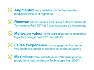 Augmentez votre visibilité par l’entremise des
médias nationaux et régionaux
Recevez des invitations exclusives à des événements
Technologie Fast 50MC
et à des occasions de réseautage
Mettez en valeur votre réalisation par le prestigieux
logo Technologie Fast 50MC
de Deloitte
Faites l’expérience d’un engagement accru de
vos employés; attirez et retenez les meilleurs talents
Maximisez votre visibilité avec votre inscription au
programme nord-américain Technologie Fast 500MC
 