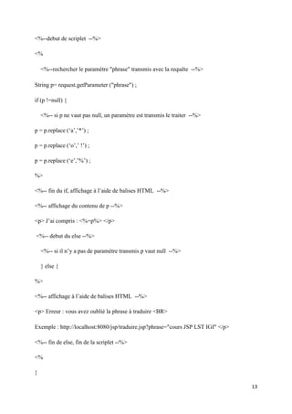 13
<%--debut de scriplet --%>
<%
<%--rechercher le paramètre phrase transmis avec la requête --%>
String p= request.getParameter (phrase) ;
if (p !=null) {
<%-- si p ne vaut pas null, un paramètre est transmis le traiter --%>
p = p.replace (‘a’,’*’) ;
p = p.replace (‘o’,’ !’) ;
p = p.replace (‘e’,’%’) ;
%>
<%-- fin du if, affichage à l’aide de balises HTML --%>
<%-- affichage du contenu de p --%>
<p> J’ai compris : <%=p%> </p>
<%-- debut du else --%>
<%-- si il n’y a pas de paramètre transmis p vaut null --%>
} else {
%>
<%-- affichage à l’aide de balises HTML --%>
<p> Erreur : vous avez oublié la phrase à traduire <BR>
Exemple : http://localhost:8080/jsp/traduire.jsp?phrase=cours JSP LST IGI </p>
<%-- fin de else, fin de la scriplet --%>
<%
}
 