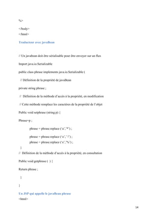 14
%>
</body>
</html>
Traducteur avec javaBean
// Un javabean doit être sérialisable pour être envoyer sur un flux
Import java.io.Serializable
public class phrase implements java.io.Serializable (
// Définition de la propriété de javaBean
private string phrase ;
// Définition de la méthode d’accès à la propriété, en modification
// Cette méthode remplace les caractères de la propriété de l’objet
Public void setphrase (string p) {
Phrase=p ;
phrase = phrase.replace (‘a’,’*’) ;
phrase = phrase.replace (‘o’,’ !’) ;
phrase = phrase.replace (‘e’,’%’) ;
}
// Définition de la méthode d’accès à la propriété, en consultation
Public void getphrase ( ) {
Return phrase ;
}
}
Un JSP qui appelle le javaBean phrase
<html>
 