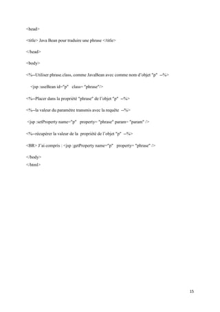 15
<head>
<title> Java Bean pour traduire une phrase </title>
</head>
<body>
<%--Utiliser phrase.class, comme JavaBean avec comme nom d’objet p --%>
<jsp :useBean id=p class= phrase/>
<%--Placer dans la propriété phrase de l’objet p --%>
<%--la valeur du paramètre transmis avec la requête --%>
<jsp :setProperty name=p property= phrase param= param />
<%--récupérer la valeur de la propriété de l’objet p --%>
<BR> J’ai compris : <jsp :getProperty name=p property= phrase />
</body>
</html>
 