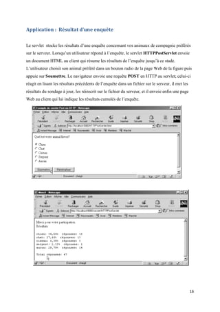 16
Application : Résultat d’une enquête
Le servlet stocke les résultats d’une enquête concernant vos animaux de compagnie préférés
sur le serveur. Lorsqu’un utilisateur répond à l’enquête, le servlet HTTPPostServlet envoie
un document HTML au client qui résume les résultats de l’enquête jusqu’à ce stade.
L’utilisateur choisit son animal préféré dans un bouton radio de la page Web de la figure puis
appuie sur Soumettre. Le navigateur envoie une requête POST en HTTP au servlet; celui-ci
réagit en lisant les résultats précédents de l’enquête dans un fichier sur le serveur, il met les
résultats du sondage à jour, les réinscrit sur le fichier du serveur, et il envoie enfin une page
Web au client qui lui indique les résultats cumulés de l’enquête.
 