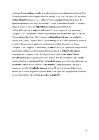 20
Le tableau d’entiers animaux stocke le nombre de réponses pour chaque type d’animal. Si le
fichier qui contient les résultats précédents au sondage existe, alors les lignes 23 à 30 ouvrent
un ObjectInputStream pour lire le tableau d’entiers animaux et totaliser le nombre de
réponses qui ont été reçues jusqu’à cette étape. Lorsque le servlet crée le fichier et stocke le
tableau d’entiers, il utilise un ObjectOutputStream pour écrire le fichier.
La ligne 42 incrémente le total pour indiquer qu’il y a une réponse de plus au sondage.
Les lignes 45 à 47 déterminent l’animal sélectionné par le client et mettent à jour le total de
l’animal adéquat. Les lignes 50 à 55 ouvrent un ObjectOutputStream pour stocker les
résultats mis à jour de l’enquête dans le fichier sondage.txt. Ce fichier garantit que, même si
le servlet est interrompu et redémarré, les résultats du sondage demeurent sur disque.
Les lignes 58 à 61 préparent le pourcentage du total des votes qui représentent chaque animal.
Ces résultats sont renvoyés à l’utilisateur dans une partie de la HttpServletResponse.
Nous préparons la réponse à partir de la ligne 64, où la méthode setContentType de
ServletResponse spécifie que le contenu sera du texte d’un document HTML (text/html).
La ligne 66 utilise la méthode getWriter de ServletResponse pour obtenir une référence à un
objet PrintWriter et affecte celle-ci à sortieReponse. Cette référence sert à envoyer la
réponse au client. Le StringBuffer tamp de la ligne 67 stocke le contenu de la réponse
pendant que le servlet prépare le document HTML. Les lignes 68 à 86 préparent son contenu
par une suite d’appels à la méthode append de StringBuffer.
 