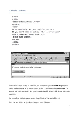 9
Application JSP/Servlet
Lorsque l'utilisateur soumet ce formulaire, son nom est envoyé au servlet Hello parce nous
avons mis l'attribut ACTION pointer vers le servlet. Le formulaire utilise la méthode Get,
de sorte que toutes les données sont ajoutées (appended) à la requête URL comme une requête
de chaîne.
Par exemple, si l'utilisateur entre le nom "Inigo Montoya," la requête URL est
http: //serveur: 8080 / servlet / Hello ? name = Inigo +Montoya .
 