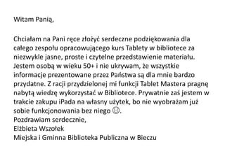 Witam Panią,
Chciałam na Pani ręce złożyć serdeczne podziękowania dla
całego zespołu opracowującego kurs Tablety w bibliotece za
niezwykle jasne, proste i czytelne przedstawienie materiału.
Jestem osobą w wieku 50+ i nie ukrywam, że wszystkie
informacje prezentowane przez Państwa są dla mnie bardzo
przydatne. Z racji przydzielonej mi funkcji Tablet Mastera pragnę
nabytą wiedzę wykorzystać w Bibliotece. Prywatnie zaś jestem w
trakcie zakupu iPada na własny użytek, bo nie wyobrażam już
sobie funkcjonowania bez niego 😄.
Pozdrawiam serdecznie,
Elżbieta Wszołek
Miejska i Gminna Biblioteka Publiczna w Bieczu
 