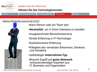 Die ZukunftCloud-ComputingProlog Technologiemonster Epilog
29
Zähmen Sie das Technologiemonster - © 2010 Jörg Osarek, © 2010 its-people
Zähmen Sie das Technologiemonster
Welche Fähigkeiten braucht der CCO?
Bilder: © Jörg Osarek, © Rido - fotolia.com
•Kann Person oder ein Team sein
•Neutralität, um in Ihrem Interesse zu handeln
•Ausgezeichnete Menschenkenntnis
•Große Erfahrung in IT-Technologie
•Kaufmännische Erfahrung
•Fähigkeit des vernetzten Erkennens, Denkens
und Handelns
•zielstrebiger Unternehmer-Typ
•Braucht Zugriff auf gutes Netzwerk
vertrauenswürdiger Experten aus
IT, Business und Organisation
Wirksames
 