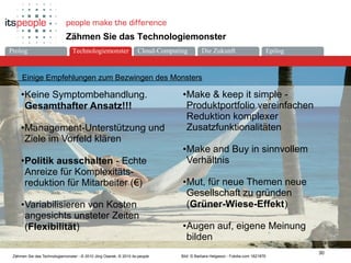 Die ZukunftCloud-ComputingProlog Technologiemonster Epilog
30
Zähmen Sie das Technologiemonster - © 2010 Jörg Osarek, © 2010 its-people
Zähmen Sie das Technologiemonster
Einige Empfehlungen zum Bezwingen des Monsters
•Keine Symptombehandlung.
Gesamthafter Ansatz!!!
•Management-Unterstützung und
Ziele im Vorfeld klären
•Politik ausschalten - Echte
Anreize für Komplexitäts-
reduktion für Mitarbeiter (€)
•Variabilisieren von Kosten
angesichts unsteter Zeiten
(Flexibilität)
Bild: © Barbara Helgason - Fotolia.com 1821876
•Make & keep it simple -
Produktportfolio vereinfachen
Reduktion komplexer
Zusatzfunktionalitäten
•Make and Buy in sinnvollem
Verhältnis
•Mut, für neue Themen neue
Gesellschaft zu gründen
(Grüner-Wiese-Effekt)
•Augen auf, eigene Meinung
bilden
Technologiemonster
 