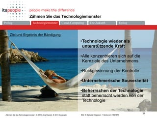 Die ZukunftCloud-ComputingProlog Technologiemonster Epilog
31
Zähmen Sie das Technologiemonster - © 2010 Jörg Osarek, © 2010 its-people
Zähmen Sie das Technologiemonster
Ziel und Ergebnis der Bändigung
Bild: © Barbara Helgason - Fotolia.com 1821876
•Technologie wieder als
unterstützende Kraft
•Alle konzentrieren sich auf die
Kernziele des Unternehmens.
•Rückgewinnung der Kontrolle
•Unternehmerische Souveränität
•Beherrschen der Technologie
statt beherrscht werden von der
Technologie
Technologiemonster
 
