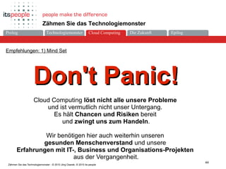 Die ZukunftCloud-ComputingProlog Technologiemonster Epilog
44
Zähmen Sie das Technologiemonster - © 2010 Jörg Osarek, © 2010 its-people
Zähmen Sie das Technologiemonster
Empfehlungen: 1) Mind Set
Don't Panic!Don't Panic!
Cloud Computing löst nicht alle unsere Probleme
und ist vermutlich nicht unser Untergang.
Es hält Chancen und Risiken bereit
und zwingt uns zum Handeln.
Wir benötigen hier auch weiterhin unseren
gesunden Menschenverstand und unsere
Erfahrungen mit IT-, Business und Organisations-Projekten
aus der Vergangenheit.
Cloud Computing
 