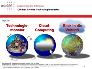Die ZukunftCloud-ComputingProlog Technologiemonster Epilog
50
Zähmen Sie das Technologiemonster - © 2010 Jörg Osarek, © 2010 its-people
Zähmen Sie das Technologiemonster
Agenda
Technologie-Technologie-
monstermonster
Bilder: Monsterkugel, Wolkenkugel und kombinierte Weltkugel: Autor Jörg Osarek
Bild: Autor: Matt Britt, Quelle: http://upload.wikimedia.org/wikipedia/commons/c/c3/Internet_map_4096.png Lizenz: http://creativecommons.org/licenses/by/2.5/deed.en
Bild: Blank Globe: Autor: Fleshgrinder, Quelle: http://commons.wikimedia.org/wiki/File:Blank_globe.svg Lizenz: PublicDomain Bildkomposition © Jörg Osarek
Cloud-Cloud-
ComputingComputing
Blick in dieBlick in die
ZukunftZukunft
 