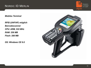 N ORDIC ID M ERLIN


Mobiles Terminal


RFID (UHF/HF) möglich
Barcodescanner
CPU: ARM, 532 MHz
RAM: 256 MB
Flash: 288 MB


OS: Windows CE 6.0




                        10
 
