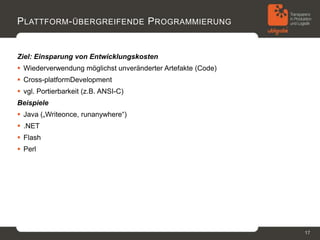P LATTFORM - ÜBERGREIFENDE P ROGRAMMIERUNG


Ziel: Einsparung von Entwicklungskosten
 Wiederverwendung möglichst unveränderter Artefakte (Code)
 Cross-platformDevelopment
 vgl. Portierbarkeit (z.B. ANSI-C)
Beispiele
 Java („Writeonce, runanywhere“)
 .NET
 Flash
 Perl




                                                              17
 