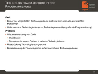 T ECHNOLOGIERAUM - ÜBERGREIFENDE
P ROGRAMMIERUNG


Fazit
 Keiner der vorgestellten Technologieräume erstreckt sich über alle gewünschten
  Plattformen
 Wahl mehrerer Technologieräume → „Technologieraum-übergreifende Programmierung“
Probleme
 Wiederverwendung von Code
  Objektmodell
  Reimplementierung von Features in mehreren Technologieräumen
 Überbrückung Technologieraumgrenzen
 Spezialisierung der Teammitglieder auf einen/mehrere Technologieräume




                                                                                    23
 