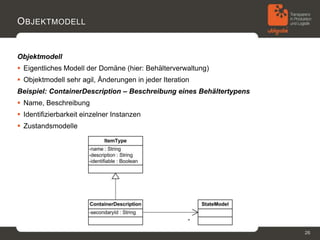 O BJEKTMODELL


Objektmodell
 Eigentliches Modell der Domäne (hier: Behälterverwaltung)
 Objektmodell sehr agil, Änderungen in jeder Iteration
Beispiel: ContainerDescription – Beschreibung eines Behältertypens
 Name, Beschreibung
 Identifizierbarkeit einzelner Instanzen
 Zustandsmodelle




                                                                     26
 