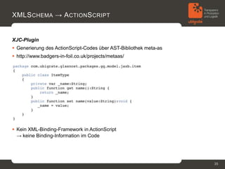 XMLS CHEMA → A CTION S CRIPT


XJC-Plugin
 Generierung des ActionScript-Codes über AST-Bibliothek meta-as
 http://www.badgers-in-foil.co.uk/projects/metaas/




 Kein XML-Binding-Framework in ActionScript
  → keine Binding-Information im Code




                                                                   35
 