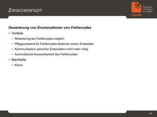 Z WISCHENFAZIT


Generierung von Enumerationen von Fehlercodes
 Vorteile
   Refactoring der Fehlercodes möglich
   Pflegeaufwand für Fehlercodes bleibt bei einem Entwickler
   Kommunikation zwischen Entwicklern nicht mehr nötig
   Automatische Auswertbarkeit des Fehlercodes
 Nachteile
   Keine




                                                                40
 
