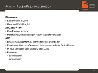 J AVA → F LASH /F LEX UND ZURÜCK


Webservice
 Kein Problem in Java
 Overhead für UI fraglich
XML über HTTP
 Kein Problem in Java
 Marshalling/Unmarshalling in Flash/Flex nicht verfügbar
AMF
 Binäres Austauschformat, optimierter Resourcenbedarf
 Funktioniert über JavaBeans und dazu passende ActionScript-Klassen
 In Java verfügbar über BlazeDS oder LCDS
 Probleme
   Enumerationen
   Wrappertypen




                                                                       44
 