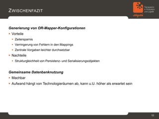 Z WISCHENFAZIT


Generierung von OR-Mapper-Konfigurationen
 Vorteile
   Zeitersparnis
   Verringerung von Fehlern in den Mappings
   Zentrale Vorgaben leichter durchsetzbar
 Nachteile
   Strukturgleichheit von Persistenz- und Serialisierungsobjekten


Gemeinsame Datenbanknutzung
 Machbar
 Aufwand hängt von Technologieräumen ab, kann u.U. höher als erwartet sein




                                                                              52
 