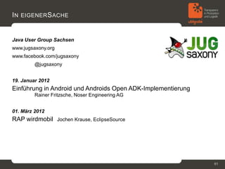 I N EIGENER S ACHE


Java User Group Sachsen
www.jugsaxony.org
www.facebook.com/jugsaxony
         @jugsaxony


19. Januar 2012
Einführung in Android und Androids Open ADK-Implementierung 
         Rainer Fritzsche, Noser Engineering AG


01. März 2012
RAP wirdmobil  Jochen Krause, EclipseSource




                                                               61
 