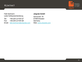 K ONTAKT


Falk Hartmann                       ubigrate GmbH
Leiter Softwareentwicklung          Schnorrstr. 76
Tel.:  +49 (351) 21187-27           01069 Dresden
Fax:   +49 (351) 21187-28           Germany
Email: falk.hartmann@ubigrate.com   Web: www.ubigrate.com




                                                            62
 