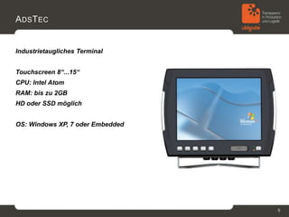 A DS T EC


Industrietaugliches Terminal


Touchscreen 8“...15“
CPU: Intel Atom
RAM: bis zu 2GB
HD oder SSD möglich


OS: Windows XP, 7 oder Embedded




                                  9
 