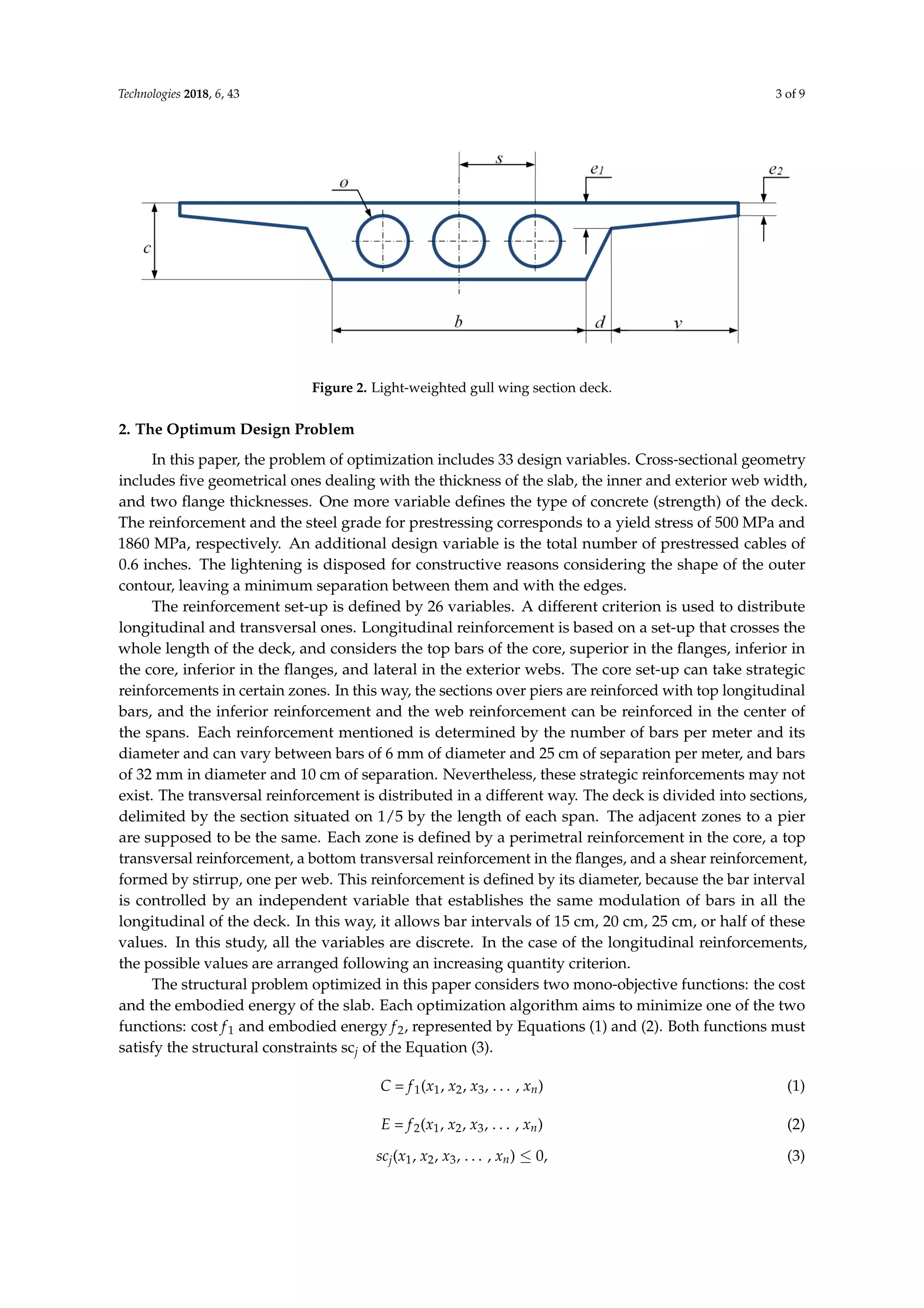 Technologies 2018, 6, 43 3 of 9
Technologies 2018, 6, x FOR PEER REVIEW 3 of 9
Figure 2. Light-weighted gull wing section deck.
2. The Optimum Design Problem
In this paper, the problem of optimization includes 33 design variables. Cross-sectional
geometry includes five geometrical ones dealing with the thickness of the slab, the inner and exterior
web width, and two flange thicknesses. One more variable defines the type of concrete (strength) of
the deck. The reinforcement and the steel grade for prestressing corresponds to a yield stress of 500
MPa and 1860 MPa, respectively. An additional design variable is the total number of prestressed
cables of 0.6 inches. The lightening is disposed for constructive reasons considering the shape of the
outer contour, leaving a minimum separation between them and with the edges.
The reinforcement set-up is defined by 26 variables. A different criterion is used to distribute
longitudinal and transversal ones. Longitudinal reinforcement is based on a set-up that crosses the
whole length of the deck, and considers the top bars of the core, superior in the flanges, inferior in
the core, inferior in the flanges, and lateral in the exterior webs. The core set-up can take strategic
reinforcements in certain zones. In this way, the sections over piers are reinforced with top
longitudinal bars, and the inferior reinforcement and the web reinforcement can be reinforced in the
center of the spans. Each reinforcement mentioned is determined by the number of bars per meter
and its diameter and can vary between bars of 6 mm of diameter and 25 cm of separation per meter,
and bars of 32 mm in diameter and 10 cm of separation. Nevertheless, these strategic reinforcements
may not exist. The transversal reinforcement is distributed in a different way. The deck is divided
into sections, delimited by the section situated on 1/5 by the length of each span. The adjacent zones
to a pier are supposed to be the same. Each zone is defined by a perimetral reinforcement in the core,
a top transversal reinforcement, a bottom transversal reinforcement in the flanges, and a shear
reinforcement, formed by stirrup, one per web. This reinforcement is defined by its diameter,
because the bar interval is controlled by an independent variable that establishes the same
modulation of bars in all the longitudinal of the deck. In this way, it allows bar intervals of 15 cm, 20
cm, 25 cm, or half of these values. In this study, all the variables are discrete. In the case of the
longitudinal reinforcements, the possible values are arranged following an increasing quantity
criterion.
The structural problem optimized in this paper considers two mono-objective functions: the
cost and the embodied energy of the slab. Each optimization algorithm aims to minimize one of the
two functions: cost f1 and embodied energy f2, represented by Equations (1) and (2). Both functions
must satisfy the structural constraints scj of the equation (3).
C = f1(x1, x2, x3, …, xn) (1)
E = f2(x1, x2, x3, …, xn) (2)
scj(x1, x2, x3, …, xn) ≤ 0, (3)
Note that for the analysis has been taken as design variables x1, x2, x3, …, xn. The parameters
have fixed values, and are the rest of the data required for the calculations of the slab deck. The first
Figure 2. Light-weighted gull wing section deck.
2. The Optimum Design Problem
In this paper, the problem of optimization includes 33 design variables. Cross-sectional geometry
includes ﬁve geometrical ones dealing with the thickness of the slab, the inner and exterior web width,
and two ﬂange thicknesses. One more variable deﬁnes the type of concrete (strength) of the deck.
The reinforcement and the steel grade for prestressing corresponds to a yield stress of 500 MPa and
1860 MPa, respectively. An additional design variable is the total number of prestressed cables of
0.6 inches. The lightening is disposed for constructive reasons considering the shape of the outer
contour, leaving a minimum separation between them and with the edges.
The reinforcement set-up is deﬁned by 26 variables. A different criterion is used to distribute
longitudinal and transversal ones. Longitudinal reinforcement is based on a set-up that crosses the
whole length of the deck, and considers the top bars of the core, superior in the ﬂanges, inferior in
the core, inferior in the ﬂanges, and lateral in the exterior webs. The core set-up can take strategic
reinforcements in certain zones. In this way, the sections over piers are reinforced with top longitudinal
bars, and the inferior reinforcement and the web reinforcement can be reinforced in the center of
the spans. Each reinforcement mentioned is determined by the number of bars per meter and its
diameter and can vary between bars of 6 mm of diameter and 25 cm of separation per meter, and bars
of 32 mm in diameter and 10 cm of separation. Nevertheless, these strategic reinforcements may not
exist. The transversal reinforcement is distributed in a different way. The deck is divided into sections,
delimited by the section situated on 1/5 by the length of each span. The adjacent zones to a pier
are supposed to be the same. Each zone is deﬁned by a perimetral reinforcement in the core, a top
transversal reinforcement, a bottom transversal reinforcement in the ﬂanges, and a shear reinforcement,
formed by stirrup, one per web. This reinforcement is deﬁned by its diameter, because the bar interval
is controlled by an independent variable that establishes the same modulation of bars in all the
longitudinal of the deck. In this way, it allows bar intervals of 15 cm, 20 cm, 25 cm, or half of these
values. In this study, all the variables are discrete. In the case of the longitudinal reinforcements,
the possible values are arranged following an increasing quantity criterion.
The structural problem optimized in this paper considers two mono-objective functions: the cost
and the embodied energy of the slab. Each optimization algorithm aims to minimize one of the two
functions: cost f1 and embodied energy f2, represented by Equations (1) and (2). Both functions must
satisfy the structural constraints scj of the Equation (3).
C = f1(x1, x2, x3, . . . , xn) (1)
E = f2(x1, x2, x3, . . . , xn) (2)
scj(x1, x2, x3, . . . , xn) ≤ 0, (3)
 