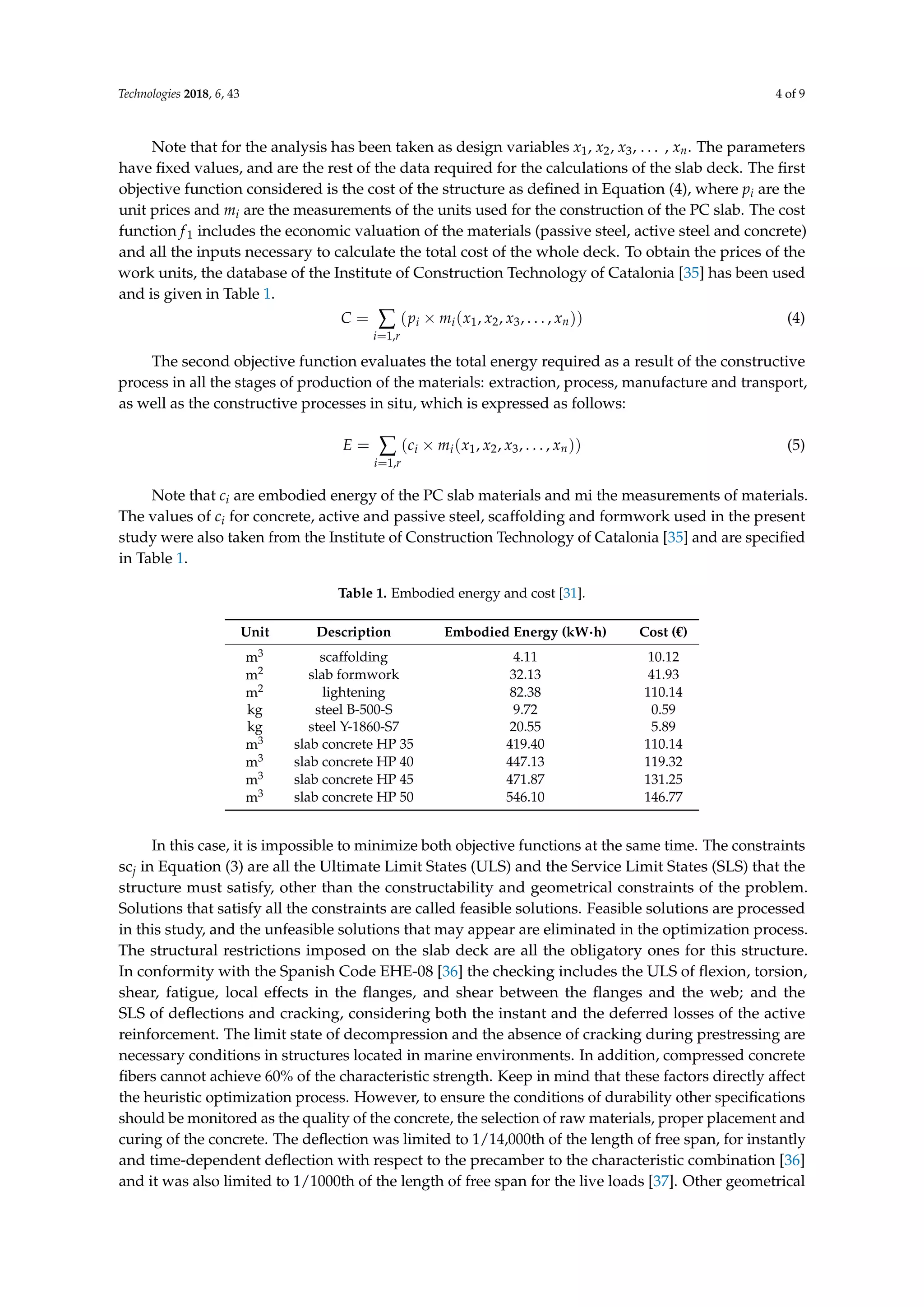 Technologies 2018, 6, 43 4 of 9
Note that for the analysis has been taken as design variables x1, x2, x3, . . . , xn. The parameters
have ﬁxed values, and are the rest of the data required for the calculations of the slab deck. The ﬁrst
objective function considered is the cost of the structure as deﬁned in Equation (4), where pi are the
unit prices and mi are the measurements of the units used for the construction of the PC slab. The cost
function f1 includes the economic valuation of the materials (passive steel, active steel and concrete)
and all the inputs necessary to calculate the total cost of the whole deck. To obtain the prices of the
work units, the database of the Institute of Construction Technology of Catalonia [35] has been used
and is given in Table 1.
C = ∑
i=1,r
(pi × mi(x1, x2, x3, . . . , xn)) (4)
The second objective function evaluates the total energy required as a result of the constructive
process in all the stages of production of the materials: extraction, process, manufacture and transport,
as well as the constructive processes in situ, which is expressed as follows:
E = ∑
i=1,r
(ci × mi(x1, x2, x3, . . . , xn)) (5)
Note that ci are embodied energy of the PC slab materials and mi the measurements of materials.
The values of ci for concrete, active and passive steel, scaffolding and formwork used in the present
study were also taken from the Institute of Construction Technology of Catalonia [35] and are speciﬁed
in Table 1.
Table 1. Embodied energy and cost [31].
Unit Description Embodied Energy (kW·h) Cost (€)
m3 scaffolding 4.11 10.12
m2 slab formwork 32.13 41.93
m2 lightening 82.38 110.14
kg steel B-500-S 9.72 0.59
kg steel Y-1860-S7 20.55 5.89
m3 slab concrete HP 35 419.40 110.14
m3 slab concrete HP 40 447.13 119.32
m3 slab concrete HP 45 471.87 131.25
m3 slab concrete HP 50 546.10 146.77
In this case, it is impossible to minimize both objective functions at the same time. The constraints
scj in Equation (3) are all the Ultimate Limit States (ULS) and the Service Limit States (SLS) that the
structure must satisfy, other than the constructability and geometrical constraints of the problem.
Solutions that satisfy all the constraints are called feasible solutions. Feasible solutions are processed
in this study, and the unfeasible solutions that may appear are eliminated in the optimization process.
The structural restrictions imposed on the slab deck are all the obligatory ones for this structure.
In conformity with the Spanish Code EHE-08 [36] the checking includes the ULS of ﬂexion, torsion,
shear, fatigue, local effects in the ﬂanges, and shear between the ﬂanges and the web; and the
SLS of deﬂections and cracking, considering both the instant and the deferred losses of the active
reinforcement. The limit state of decompression and the absence of cracking during prestressing are
necessary conditions in structures located in marine environments. In addition, compressed concrete
ﬁbers cannot achieve 60% of the characteristic strength. Keep in mind that these factors directly affect
the heuristic optimization process. However, to ensure the conditions of durability other speciﬁcations
should be monitored as the quality of the concrete, the selection of raw materials, proper placement and
curing of the concrete. The deﬂection was limited to 1/14,000th of the length of free span, for instantly
and time-dependent deﬂection with respect to the precamber to the characteristic combination [36]
and it was also limited to 1/1000th of the length of free span for the live loads [37]. Other geometrical
 